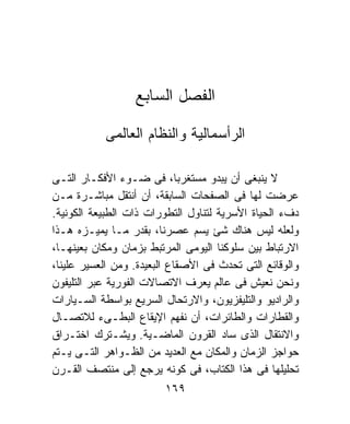 ‫ﺍﻟﻔﺼل ﺍﻟﺴﺎﺒﻊ‬

           ‫ﺍﻟﺭﺃﺴﻤﺎﻟﻴﺔ ﻭﺍﻟﻨﻅﺎﻡ ﺍﻟﻌﺎﻟﻤﻰ‬

‫ﻻ ﻴﻨﺒﻐﻰ ﺃﻥ ﻴﺒﺩﻭ ﻤﺴﺘﻐﺭﺒﺎ، ﻓﻰ ﻀـﻭﺀ ﺍﻷﻓﻜـﺎﺭ ﺍﻟﺘـﻰ‬
‫ﻋﺭﻀﺕ ﻟﻬﺎ ﻓﻰ ﺍﻟﺼﻔﺤﺎﺕ ﺍﻟﺴﺎﺒﻘﺔ، ﺃﻥ ﺃﻨﺘﻘل ﻤﺒﺎﺸـﺭﺓ ﻤـﻥ‬
‫ﺩﻑﺀ ﺍﻟﺤﻴﺎﺓ ﺍﻷﺴﺭﻴﺔ ﻟﺘﻨﺎﻭل ﺍﻟﺘﻁﻭﺭﺍﺕ ﺫﺍﺕ ﺍﻟﻁﺒﻴﻌﺔ ﺍﻟﻜﻭﻨﻴﺔ.‬
‫ﻭﻟﻌﻠﻪ ﻟﻴﺱ ﻫﻨﺎﻙ ﺸﺊ ﻴﺴﻡ ﻋﺼﺭﻨﺎ، ﺒﻘﺩﺭ ﻤـﺎ ﻴﻤﻴـﺯﻩ ﻫـﺫﺍ‬
‫ﺍﻻﺭﺘﺒﺎﻁ ﺒﻴﻥ ﺴﻠﻭﻜﻨﺎ ﺍﻟﻴﻭﻤﻰ ﺍﻟﻤﺭﺘﺒﻁ ﺒﺯﻤﺎﻥ ﻭﻤﻜﺎﻥ ﺒﻌﻴﻨﻬـﺎ،‬
‫ﻭﺍﻟﻭﻗﺎﺌﻊ ﺍﻟﺘﻰ ﺘﺤﺩﺙ ﻓﻰ ﺍﻷﺼﻘﺎﻉ ﺍﻟﺒﻌﻴﺩﺓ. ﻭﻤﻥ ﺍﻟﻌﺴﻴﺭ ﻋﻠﻴﻨﺎ،‬
‫ﻭﻨﺤﻥ ﻨﻌﻴﺵ ﻓﻰ ﻋﺎﻟﻡ ﻴﻌﺭﻑ ﺍﻻﺘﺼﺎﻻﺕ ﺍﻟﻔﻭﺭﻴﺔ ﻋﺒﺭ ﺍﻟﺘﻠﻴﻔﻭﻥ‬
‫ﻭﺍﻟﺭﺍﺩﻴﻭ ﻭﺍﻟﺘﻠﻴﻔﺯﻴﻭﻥ، ﻭﺍﻻﺭﺘﺤﺎل ﺍﻟﺴﺭﻴﻊ ﺒﻭﺍﺴﻁﺔ ﺍﻟﺴـﻴﺎﺭﺍﺕ‬
‫ﻭﺍﻟﻘﻁﺎﺭﺍﺕ ﻭﺍﻟﻁﺎﺌﺭﺍﺕ، ﺃﻥ ﻨﻔﻬﻡ ﺍﻹﻴﻘﺎﻉ ﺍﻟﺒﻁـﻰﺀ ﻟﻼﺘﺼـﺎل‬
‫ﻭﺍﻻﻨﺘﻘﺎل ﺍﻟﺫﻯ ﺴﺎﺩ ﺍﻟﻘﺭﻭﻥ ﺍﻟﻤﺎﻀـﻴﺔ. ﻭﻴﺸـﺘﺭﻙ ﺍﺨﺘـﺭﺍﻕ‬
‫ﺤﻭﺍﺠﺯ ﺍﻟﺯﻤﺎﻥ ﻭﺍﻟﻤﻜﺎﻥ ﻤﻊ ﺍﻟﻌﺩﻴﺩ ﻤﻥ ﺍﻟﻅـﻭﺍﻫﺭ ﺍﻟﺘـﻰ ﻴـﺘﻡ‬
‫ﺘﺤﻠﻴﻠﻬﺎ ﻓﻰ ﻫﺫﺍ ﺍﻟﻜﺘﺎﺏ، ﻓﻰ ﻜﻭﻨﻪ ﻴﺭﺠﻊ ﺇﻟﻰ ﻤﻨﺘﺼﻑ ﺍﻟﻘـﺭﻥ‬
                         ‫٩٦١‬
 