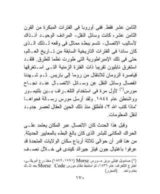 ‫ﺍﻟﺜﺎﻤﻥ ﻋﺸﺭ ﻓﻘﻁ. ﻓﻔﻰ ﺃﻭﺭﻭﺒﺎ ﻓﻰ ﺍﻟﻔﺘﺭﺍﺕ ﺍﻟﻤﺒﻜﺭﺓ ﻤﻥ ﺍﻟﻘﺭﻥ‬
‫ﺍﻟﺜﺎﻤﻥ ﻋﺸﺭ، ﻜﺎﻨﺕ ﻭﺴﺎﺌل ﺍﻟﻨﻘل- ﺍﻟﻤﺭﺍﺩﻑ ﺍﻟﻭﺤﻴـﺩ ﺁﻨـﺫﺍﻙ‬
‫ﻷﺴﺎﻟﻴﺏ ﺍﻻﺘﺼﺎل- ﺘﺘﺴﻡ ﺒﺒﻁﺀ ﻤﻤﺎﺜل ﻓﻰ ﻭﻗﻌﻪ ﻟـﺫﻟﻙ ﺍﻟـﺫﻯ‬
‫ﻜﺎﻥ ﺴﺎﺌﺩﺍ ﻓﻰ ﺍﻟﻔﺘﺭﺍﺕ ﺍﻟﺘﺎﺭﻴﺨﻴﺔ ﺍﻟﺴﺎﺒﻘﺔ ﻤﻥ ﺘـﺎﺭﻴﺦ ﺍﻟﻌـﺎﻟﻡ،‬
‫ﺤﺘﻰ ﻓﻰ ﺘﻠﻙ ﺍﻹﻤﺒﺭﺍﻁﻭﺭﻴﺔ ﺍﻟﺘﻰ ﻁﻭﺭﺕ ﻨﻅﻤﺎ ﻟﻠﻁﺭﻕ. ﻓﻠﻘـﺩ‬
‫ﺍﺴﺘﻐﺭﻕ ﻨﺎﺒﻠﻴﻭﻥ ﺘﻘﺭﻴﺒﺎ ﺫﺍﺕ ﺍﻟﻔﺘﺭﺓ ﺍﻟﺯﻤﻨﻴﺔ ﺍﻟﺘـﻰ ﺍﺴـﺘﻐﺭﻗﻬﺎ‬
‫ﻗﻴﺎﺼﺭﺓ ﺍﻟﺭﻭﻤﺎﻥ ﻟﻼﻨﺘﻘﺎل ﻤﻥ ﺭﻭﻤﺎ ﺇﻟﻰ ﺒﺎﺭﻴﺱ. ﺜـﻡ ﺸـﻬﺩﻨﺎ‬
‫ﺍﻨﻔﺼﺎل ﻭﺴﺎﺌل ﺍﻟﻨﻘل ﻋﻥ ﻭﺴـﺎﺌل ﺍﻻﺘﺼـﺎل ﻋﻨـﺩ ﻨﺠـﺎﺡ‬
‫ﻤﻭﺭﺱ)*( ﻷﻭل ﻤﺭﺓ ﻓﻰ ﺍﺴﺘﺨﺩﺍﻡ ﺍﻟﺘﻠﻐـﺭﺍﻑ ﺒـﻴﻥ ﺒﻠﺘﻴﻤـﻭﺭ‬
‫ﻭﻭﺍﺸﻨﻁﻥ ﻋﺎﻡ ٤٤٨١. ﻭﻟﻘﺩ ﺃﺭﺴل ﻤﻭﺭﺱ ﺭﺴـﺎﻟﺔ ﻓﺤﻭﺍﻫـﺎ‬
‫"ﻤﺎﺫﺍ ﻜﺘﺏ ﺍﷲ ؟"، ﻓﺄﻁﻠﻕ ﻤﻨﺫ ﺫﻟﻙ ﺍﻟﺤﻴﻥ ﺍﻟﻌﻘﺎل ﻟﻌﺼﺭ ﺠﺩﻴـﺩ‬
                                          ‫ﻟﻨﻘل ﺍﻟﻤﻌﻠﻭﻤﺎﺕ.‬
‫ﻭﻗﺒل ﻫﺫﺍ ﺍﻟﺤﺩﺙ ﻜﺎﻥ ﺍﻻﺘﺼﺎل ﻋﺒﺭ ﺍﻟﻤﻜﺎﻥ ﻴﻌﺘﻤﺩ ﻋﻠـﻰ‬
‫ﺍﻟﺤﺭﺍﻙ ﺍﻟﻤﻜﺎﻨﻰ ﻟﻠﺒﺸﺭ ﺍﻟﺫﻯ ﻜﺎﻥ ﺒﺎﻟﻎ ﺍﻟﺒﻁﺀ ﺒﺎﻟﻤﻌﺎﻴﻴﺭ ﺍﻟﺤﺩﻴﺜﺔ.‬
‫ﻤﻥ ﻫﻨﺎ ﻗﺩﺭ ﺃﻥ ﺤﻭﺍﻟﻰ ﺜﻼﺜﺔ ﺃﺭﺒﺎﻉ ﺴﻜﺎﻥ ﺍﻟﻭﻻﻴﺎﺕ ﺍﻟﻤﺘﺤﺩﺓ ﻗﺩ‬
‫ﻋﺭﻓﻭﺍ ﺒﺎﻏﺘﻴﺎل ﺠﻭﻥ ﻓﻴﺘﺯ ﺠﻴﺭﺍﻟﺩ ﻜﻴﻨﺩﻯ ﻓﻰ ﺨـﻼل ﻨﺼـﻑ‬
‫)*( ﺼﺎﻤﻭﻴل ﻓﻴﻨﻠﻰ ﺒﺭﻴﺯ ﻤـﻭﺭﺱ ‪ (١٨٧٢-١٧٩١) Morse‬ﻤﺨﺘـﺭﻉ ﺃﻤﺭﻴﻜـﻰ،‬
‫ﺍﺨﺘﺭﻉ ﺍﻟﺘﻠﻐﺭﺍﻑ ﻋﺎﻡ ٦٣٨١، ﺜﻡ ﺍﺴﺘﻨﺒﻁ ﻨﻅﺎﻡ ﻤﻭﺭﺱ ‪ Morse Code‬ﺒﻌﺩ ﺫﻟـﻙ‬
                                            ‫ﺒﻌﺎﻡ ﻭﺍﺤﺩ. )ﺍﻟﻤﺤﺭﺭ(‬
                             ‫٠٧١‬
 