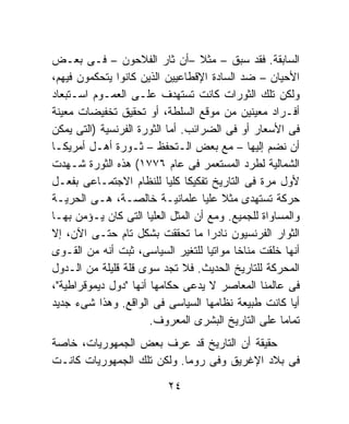 ‫ﺍﻟﺴﺎﺒﻘﺔ. ﻓﻘﺩ ﺴﺒﻕ – ﻤﺜﻼ –ﺃﻥ ﺜﺎﺭ ﺍﻟﻔﻼﺤﻭﻥ – ﻓـﻰ ﺒﻌـﺽ‬
                                   ‫ﹰ‬
‫ﺍﻷﺤﻴﺎﻥ – ﻀﺩ ﺍﻟﺴﺎﺩﺓ ﺍﻹﻗﻁﺎﻋﻴﻴﻥ ﺍﻟﺫﻴﻥ ﻜﺎﻨﻭﺍ ﻴﺘﺤﻜﻤﻭﻥ ﻓﻴﻬﻡ،‬
‫ﻭﻟﻜﻥ ﺘﻠﻙ ﺍﻟﺜﻭﺭﺍﺕ ﻜﺎﻨﺕ ﺘﺴﺘﻬﺩﻑ ﻋﻠـﻰ ﺍﻟﻌﻤـﻭﻡ ﺍﺴـﺘﺒﻌﺎﺩ‬
‫ﺃﻓـﺭﺍﺩ ﻤﻌﻴﻨﻴﻥ ﻤﻥ ﻤﻭﻗﻊ ﺍﻟﺴﻠﻁﺔ، ﺃﻭ ﺘﺤﻘﻴﻕ ﺘﺨﻔﻴﻀﺎﺕ ﻤﻌﻴﻨﺔ‬
‫ﻓﻰ ﺍﻷﺴﻌﺎﺭ ﺃﻭ ﻓﻰ ﺍﻟﻀﺭﺍﺌﺏ. ﺃﻤﺎ ﺍﻟﺜﻭﺭﺓ ﺍﻟﻔﺭﻨﺴﻴﺔ )ﺍﻟﺘﻰ ﻴﻤﻜﻥ‬
‫ﺃﻥ ﻨﻀﻡ ﺇﻟﻴﻬﺎ – ﻤﻊ ﺒﻌﺽ ﺍﻟـﺘﺤﻔﻅ – ﺜـﻭﺭﺓ ﺃﻫـل ﺃﻤﺭﻴﻜـﺎ‬
‫ﺍﻟﺸﻤﺎﻟﻴﺔ ﻟﻁﺭﺩ ﺍﻟﻤﺴﺘﻌﻤﺭ ﻓﻰ ﻋﺎﻡ ٦٧٧١( ﻫﺫﻩ ﺍﻟﺜﻭﺭﺓ ﺸـﻬﺩﺕ‬
‫ﻷﻭل ﻤﺭﺓ ﻓﻰ ﺍﻟﺘﺎﺭﻴﺦ ﺘﻔﻜﻴﻜﺎ ﻜﻠﻴﺎ ﻟﻠﻨﻅﺎﻡ ﺍﻻﺠﺘﻤـﺎﻋﻰ ﺒﻔﻌـل‬
                                ‫ﹰ‬
‫ﺤﺭﻜﺔ ﺘﺴﺘﻬﺩﻯ ﻤﺜﻼ ﻋﻠﻴﺎ ﻋﻠﻤﺎﻨﻴـﺔ ﺨﺎﻟﺼـﺔ، ﻫـﻰ ﺍﻟﺤﺭﻴـﺔ‬
                                       ‫ﹰ‬
‫ﻭﺍﻟﻤﺴﺎﻭﺍﺓ ﻟﻠﺠﻤﻴﻊ. ﻭﻤﻊ ﺃﻥ ﺍﻟﻤﺜل ﺍﻟﻌﻠﻴﺎ ﺍﻟﺘﻰ ﻜﺎﻥ ﻴـﺅﻤﻥ ﺒﻬـﺎ‬
‫ﺍﻟﺜﻭﺍﺭ ﺍﻟﻔﺭﻨﺴﻴﻭﻥ ﻨﺎﺩﺭﺍ ﻤﺎ ﺘﺤﻘﻘﺕ ﺒﺸﻜل ﺘﺎﻡ ﺤﺘـﻰ ﺍﻵﻥ، ﺇﻻ‬
                                     ‫ﹰ‬
‫ﺃﻨﻬﺎ ﺨﻠﻘﺕ ﻤﻨﺎﺨﺎ ﻤﻭﺍﺘﻴﺎ ﻟﻠﺘﻐﻴﺭ ﺍﻟﺴﻴﺎﺴﻰ، ﺜﺒﺕ ﺃﻨﻪ ﻤﻥ ﺍﻟﻘـﻭﻯ‬
                                     ‫ﹰ‬    ‫ﹰ‬
‫ﺍﻟﻤﺤﺭﻜﺔ ﻟﻠﺘﺎﺭﻴﺦ ﺍﻟﺤﺩﻴﺙ. ﻓﻼ ﺘﺠﺩ ﺴﻭﻯ ﻗﻠﺔ ﻗﻠﻴﻠﺔ ﻤﻥ ﺍﻟـﺩﻭل‬
‫ﻓﻰ ﻋﺎﻟﻤﻨﺎ ﺍﻟﻤﻌﺎﺼﺭ ﻻ ﻴﺩﻋﻰ ﺤﻜﺎﻤﻬﺎ ﺃﻨﻬﺎ "ﺩﻭل ﺩﻴﻤﻭﻗﺭﺍﻁﻴﺔ"،‬
‫ﺃﻴﺎ ﻜﺎﻨﺕ ﻁﺒﻴﻌﺔ ﻨﻅﺎﻤﻬﺎ ﺍﻟﺴﻴﺎﺴﻰ ﻓﻰ ﺍﻟﻭﺍﻗﻊ. ﻭﻫﺫﺍ ﺸﻰﺀ ﺠﺩﻴﺩ‬
                       ‫ﺘﻤﺎﻤﹰ ﻋﻠﻰ ﺍﻟﺘﺎﺭﻴﺦ ﺍﻟﺒﺸﺭﻯ ﺍﻟﻤﻌﺭﻭﻑ.‬
                                                     ‫ﺎ‬
‫ﺤﻘﻴﻘﺔ ﺃﻥ ﺍﻟﺘﺎﺭﻴﺦ ﻗﺩ ﻋﺭﻑ ﺒﻌﺽ ﺍﻟﺠﻤﻬﻭﺭﻴﺎﺕ، ﺨﺎﺼﺔ‬
‫ﻓﻰ ﺒﻼﺩ ﺍﻹﻏﺭﻴﻕ ﻭﻓﻰ ﺭﻭﻤﺎ. ﻭﻟﻜﻥ ﺘﻠﻙ ﺍﻟﺠﻤﻬﻭﺭﻴﺎﺕ ﻜﺎﻨـﺕ‬

                          ‫٤٢‬
 