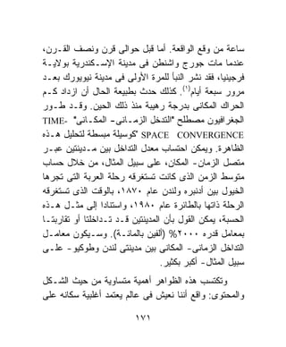 ‫ﺴﺎﻋﺔ ﻤﻥ ﻭﻗﻊ ﺍﻟﻭﺍﻗﻌﺔ. ﺃﻤﺎ ﻗﺒل ﺤﻭﺍﻟﻰ ﻗﺭﻥ ﻭﻨﺼﻑ ﺍﻟﻘـﺭﻥ،‬
‫ﻋﻨﺩﻤﺎ ﻤﺎﺕ ﺠﻭﺭﺝ ﻭﺍﺸﻨﻁﻥ ﻓﻰ ﻤﺩﻴﻨﺔ ﺍﻹﺴـﻜﻨﺩﺭﻴﺔ ﺒﻭﻻﻴـﺔ‬
‫ﻓﺭﺠﻴﻨﻴﺎ، ﻓﻘﺩ ﻨﺸﺭ ﺍﻟﻨﺒﺄ ﻟﻠﻤﺭﺓ ﺍﻷﻭﻟﻰ ﻓﻰ ﻤﺩﻴﻨﺔ ﻨﻴﻭﻴﻭﺭﻙ ﺒﻌـﺩ‬
‫ﻤﺭﻭﺭ ﺴﺒﻌﺔ ﺃﻴﺎﻡ)١(. ﻜﺫﻟﻙ ﺤﺩﺙ ﺒﻁﺒﻴﻌﺔ ﺍﻟﺤﺎل ﺃﻥ ﺍﺯﺩﺍﺩ ﻜـﻡ‬
‫ﺍﻟﺤﺭﺍﻙ ﺍﻟﻤﻜﺎﻨﻰ ﺒﺩﺭﺠﺔ ﺭﻫﻴﺒﺔ ﻤﻨﺫ ﺫﻟﻙ ﺍﻟﺤﻴﻥ. ﻭﻗـﺩ ﻁـﻭﺭ‬
‫ﺍﻟﺠﻐﺭﺍﻓﻴﻭﻥ ﻤﺼﻁﻠﺢ "ﺍﻟﺘﺩﺨل ﺍﻟﺯﻤـﺎﻨﻰ- ﺍﻟﻤﻜـﺎﻨﻰ" -‪TIME‬‬
‫‪" SPACE CONVERGENCE‬ﻜﻭﺴﻴﻠﺔ ﻤﺒﺴﻁﺔ ﻟﺘﺤﻠﻴل ﻫـﺫﻩ‬
‫ﺍﻟﻅﺎﻫﺭﺓ. ﻭﻴﻤﻜﻥ ﺍﺤﺘﺴﺎﺏ ﻤﻌﺩل ﺍﻟﺘﺩﺍﺨل ﺒﻴﻥ ﻤـﺩﻴﻨﺘﻴﻥ ﻋﺒـﺭ‬
‫ﻤﺘﺼل ﺍﻟﺯﻤﺎﻥ- ﺍﻟﻤﻜﺎﻥ، ﻋﻠﻰ ﺴﺒﻴل ﺍﻟﻤﺜﺎل، ﻤﻥ ﺨﻼل ﺤﺴﺎﺏ‬
‫ﻤﺘﻭﺴﻁ ﺍﻟﺯﻤﻥ ﺍﻟﺫﻯ ﻜﺎﻨﺕ ﺘﺴﺘﻐﺭﻗﻪ ﺭﺤﻠﺔ ﺍﻟﻌﺭﺒﺔ ﺍﻟﺘﻰ ﺘﺠﺭﻫﺎ‬
‫ﺍﻟﺨﻴﻭل ﺒﻴﻥ ﺃﺩﻨﺒﺭﻩ ﻭﻟﻨﺩﻥ ﻋﺎﻡ ٠٧٨١، ﺒﺎﻟﻭﻗﺕ ﺍﻟﺫﻯ ﺘﺴﺘﻐﺭﻗﻪ‬
‫ﺍﻟﺭﺤﻠﺔ ﺫﺍﺘﻬﺎ ﺒﺎﻟﻁﺎﺌﺭﺓ ﻋﺎﻡ ٠٨٩١، ﻭﺍﺴﺘﻨﺎﺩﹰ ﺇﻟﻰ ﻤﺜـل ﻫـﺫﻩ‬
                  ‫ﺍ‬
‫ﺍﻟﺤﺴﺒﺔ، ﻴﻤﻜﻥ ﺍﻟﻘﻭل ﺒﺄﻥ ﺍﻟﻤﺩﻴﻨﺘﻴﻥ ﻗـﺩ ﺘـﺩﺍﺨﻠﺘﺎ ﺃﻭ ﺘﻘﺎﺭﺒﺘـﺎ‬
‫ﺒﻤﻌﺎﻤل ﻗﺩﺭﻩ ٠٠٠٢% )ﺃﻟﻔﻴﻥ ﺒﺎﻟﻤﺎﺌـﺔ(. ﻭﺴـﻴﻜﻭﻥ ﻤﻌﺎﻤـل‬
‫ﺍﻟﺘﺩﺍﺨل ﺍﻟﺯﻤﺎﻨﻰ- ﺍﻟﻤﻜﺎﻨﻰ ﺒﻴﻥ ﻤﺩﻴﻨﺘﻰ ﻟﻨﺩﻥ ﻭﻁﻭﻜﻴﻭ- ﻋﻠـﻰ‬
                                  ‫ﺴﺒﻴل ﺍﻟﻤﺜﺎل- ﺃﻜﺒﺭ ﺒﻜﺜﻴﺭ.‬
‫ﻭﺘﻜﺘﺴﺏ ﻫﺫﻩ ﺍﻟﻅﻭﺍﻫﺭ ﺃﻫﻤﻴﺔ ﻤﺘﺴﺎﻭﻴﺔ ﻤﻥ ﺤﻴﺙ ﺍﻟﺸـﻜل‬
‫ﻭﺍﻟﻤﺤﺘﻭﻯ: ﻭﺍﻗﻊ ﺃﻨﻨﺎ ﻨﻌﻴﺵ ﻓﻰ ﻋﺎﻟﻡ ﻴﻌﺘﻤﺩ ﺃﻏﻠﺒﻴﺔ ﺴﻜﺎﻨﻪ ﻋﻠﻰ‬

                          ‫١٧١‬
 