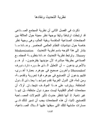 ‫ﻨﻅﺭﻴﺔ ﺍﻟﺘﺤﺩﻴﺙ ﻭﻨﻘﺎﺩﻫﺎ‬


‫ﺫﻜﺭﺕ ﻓﻰ ﺍﻟﻔﺼل ﺍﻟﺜﺎﻨﻰ ﺃﻥ ﻨﻅﺭﻴﺔ ﺍﻟﻤﺠﺘﻤﻊ ﺍﻟﺼـﻨﺎﻋﻰ‬
‫ﻗﺩ ﺍﺭﺘﺒﻁﺕ ﺍﺭﺘﺒﺎﻁﺎ ﻭﺜﻴﻘﹰ ﺒﻭﺠﻬﺔ ﻨﻅﺭ ﻤﻌﻴﻨﺔ ﺤﻭل ﺍﻟﻌﻼﻗﺔ ﺒﻴﻥ‬
                                ‫ﺎ‬     ‫ﹰ‬
‫ﺍﻟﻤﺠﺘﻤﻌﺎﺕ ﺍﻟﺼﻨﺎﻋﻴﺔ ﺍﻟﻤﺘﻘﺩﻤﺔ ﻭﺒﻘﻴﺔ ﺍﻟﻌﺎﻟﻡ، ﻭﻫﻰ ﻭﺠﻬﺔ ﻨﻅﺭ‬
‫ﺨﺎﺼﺔ ﺤﻭل ﺩﻴﻨﺎﻤﻴﺎﺕ ﺍﻟﻨﻅﺎﻡ ﺍﻟﻌﺎﻟﻤﻰ ﺍﻟﻤﻌﺎﺼﺭ. ﻭﻋـﺎﺩﺓ ﻤـﺎ‬
‫ﻴﺸﺎﺭ ﺇﻟﻰ ﻫﺫﺍ ﺍﻟﺘﻭﺠﻪ ﺒﺎﺴﻡ ﻨﻅﺭﻴﺔ ﺍﻟﺘﺤﺩﻴﺙ ‪Modernization‬‬
‫‪ .Theory‬ﻭﺘﺭﺘﺒﻁ ﻨﻅﺭﻴﺔ ﺍﻟﺘﺤﺩﻴﺙ ﻋـﺎﺩﺓ ﺒﻨﻅﺭﻴـﺔ ﺍﻟﻤﺠﺘﻤـﻊ‬
‫ﺍﻟﺼﻨﺎﻋﻰ ﺒﻁﺭﻴﻘﺔ ﻤﺒﺎﺸﺭﺓ، ﻷﻥ ﻤﺅﻴﺩﻴﻬﺎ ﻴﻔﺘﺭﻀﻭﻥ- ﺃﻭ ﻫـﻡ‬
‫ﺒﺎﻷﺤﺭﻯ ﻴﺩﻋﻭﻥ – ﺃﻥ ﺍﻟﺘﺤﻠﻴل ﺍﻟـﺫﻯ ﻁـﻭﺭﻩ ﺩﺍﺭﻨـﺩﻭﺭﻑ‬
‫‪ Dherendorf‬ﻭﺁﺨﺭﻭﻥ ﺼﺤﻴﺢ ﻓﻰ ﺠﻭﻫﺭﻩ. ﺒﻌﺒﺎﺭﺓ ﺃﺨـﺭﻯ،‬
‫ﻓﺈﻨﻬﻡ ﻴﺩﻋﻭﻥ ﺃﻥ ﺍﻟﺘﺼﻨﻴﻊ ﻓﻰ ﺠﻭﻫﺭﻩ ﻗﻭﺓ ﺘﺤﺭﺭﻴﺔ ﻭﺘﻘﺩﻤﻴـﺔ،‬
‫ﻭﻤﻥ ﺜﻤﺔ، ﻓﺈﻥ ﺍﻟﺩﻭل ﺍﻟﻐﺭﺒﻴﺔ ﺘﻘﺩﻡ ﻨﻤﻭﺫﺠـﺎ ﻴﺤﺘـﺫﻯ ﻟﻠـﺩﻭل‬
‫ﺍﻟﻤﺘﺨﻠﻔﺔ. ﻭﻴﺘﺭﺘﺏ ﻋﻠﻰ ﻫـﺫﺍ ﺍﻟﻤﻭﻗـﻑ ﻨﺘﻴﺠﺘـﺎﻥ. ﺃﻭ ﹰ، ﺃﻥ‬
    ‫ﻻ‬
‫ﻤﺠﺘﻤﻌﺎﺕ ﺍﻟﻌﺎﻟﻡ ﺍﻟﺘﻘﻠﻴﺩﻴﺔ ﻟﻴﺴﺕ ﻤﺠﺭﺩ ﺩﻭل ﻤﺘﺨﻠﻔﺔ، ﺒل ﺇﻨﻬـﺎ‬
‫ﻏﻴﺭ ﻨﺎﻤﻴﺔ: ﺇﺫ ﺃﻨﻬﺎ ﺘﻨﺘﻅﺭ ﺤﺩﻭﺙ ﺘﺄﺜﻴﺭ ﺍﻟﺘﺤﻭﻻﺕ ﺍﻟﻤﺼـﺎﺤﺒﺔ‬
‫ﻟﻠﺘﺼﻨﻴﻊ. ﺜﺎﻨﻴﹸ، ﺃﻥ ﻫﺫﻩ ﺍﻟﻤﺠﺘﻤﻌﺎﺕ ﻴﺠﺏ ﺃﻥ ﺘﺴﻴﺭ ﻟﺫﻟﻙ ﻓـﻰ‬
                                           ‫ﺎ‬
‫ﻤﺴﺎﺭﺍﺕ ﻤﺸﺎﺒﻬﺔ ﻟﺘﻠﻙ ﺍﻟﺘﻰ ﺴﺒﻘﺘﻬﺎ ﻋﻠﻴﻬﺎ ﺍﻟـﺒﻼﺩ ﺍﻟﺼـﻨﺎﻋﻴﺔ،‬
                         ‫٣٧١‬
 