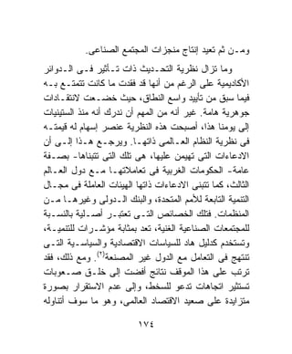 ‫ﻭﻤـﻥ ﺜﻡ ﺘﻌﻴﺩ ﺇﻨﺘﺎﺝ ﻤﻨﺠﺯﺍﺕ ﺍﻟﻤﺠﺘﻤﻊ ﺍﻟﺼﻨﺎﻋﻰ.‬
‫ﻭﻤﺎ ﺘﺯﺍل ﻨﻅﺭﻴﺔ ﺍﻟﺘﺤـﺩﻴﺙ ﺫﺍﺕ ﺘـﺄﺜﻴﺭ ﻓـﻰ ﺍﻟـﺩﻭﺍﺌﺭ‬
‫ﺍﻷﻜﺎﺩﻴﻤﻴﺔ ﻋﻠﻰ ﺍﻟﺭﻏﻡ ﻤﻥ ﺃﻨﻬﺎ ﻗﺩ ﻓﻘﺩﺕ ﻤﺎ ﻜﺎﻨﺕ ﺘﺘﻤﺘـﻊ ﺒـﻪ‬
‫ﻓﻴﻤﺎ ﺴﺒﻕ ﻤﻥ ﺘﺄﻴﻴﺩ ﻭﺍﺴﻊ ﺍﻟﻨﻁﺎﻕ، ﺤﻴﺙ ﺨﻀـﻌﺕ ﻻﻨﺘﻘـﺎﺩﺍﺕ‬
‫ﺠﻭﻫﺭﻴﺔ ﻫﺎﻤﺔ. ﻏﻴﺭ ﺃﻨﻪ ﻤﻥ ﺍﻟﻤﻬﻡ ﺃﻥ ﻨﺩﺭﻙ ﺃﻨﻪ ﻤﻨﺫ ﺍﻟﺴﺘﻴﻨﻴﺎﺕ‬
‫ﺇﻟﻰ ﻴﻭﻤﻨﺎ ﻫﺫﺍ، ﺃﺼﺒﺤﺕ ﻫﺫﻩ ﺍﻟﻨﻅﺭﻴﺔ ﻋﻨﺼﺭ ﺇﺴﻬﺎﻡ ﻟﻪ ﻗﻴﻤﺘـﻪ‬
‫ﻓﻰ ﻨﻅﺭﻴﺔ ﺍﻟﻨﻅﺎﻡ ﺍﻟﻌـﺎﻟﻤﻰ ﺫﺍﺘﻬـﺎ. ﻭﻴﺭﺠـﻊ ﻫـﺫﺍ ﺇﻟـﻰ ﺃﻥ‬
‫ﺍﻻﺩﻋﺎﺀﺍﺕ ﺍﻟﺘﻰ ﺘﻬﻴﻤﻥ ﻋﻠﻴﻬﺎ، ﻫﻰ ﺘﻠﻙ ﺍﻟﺘﻰ ﺘﺘﺒﻨﺎﻫﺎ- ﺒﺼـﻔﺔ‬
‫ﻋﺎﻤﺔ- ﺍﻟﺤﻜﻭﻤﺎﺕ ﺍﻟﻐﺭﺒﻴﺔ ﻓﻰ ﺘﻌﺎﻤﻼﺘﻬـﺎ ﻤـﻊ ﺩﻭل ﺍﻟﻌـﺎﻟﻡ‬
‫ﺍﻟﺜﺎﻟﺙ، ﻜﻤﺎ ﺘﺘﺒﻨﻰ ﺍﻻﺩﻋﺎﺀﺍﺕ ﺫﺍﺘﻬﺎ ﺍﻟﻬﻴﺌﺎﺕ ﺍﻟﻌﺎﻤﻠﺔ ﻓﻰ ﻤﺠـﺎل‬
‫ﺍﻟﺘﻨﻤﻴﺔ ﺍﻟﺘﺎﺒﻌﺔ ﻟﻸﻤﻡ ﺍﻟﻤﺘﺤﺩﺓ، ﻭﺍﻟﺒﻨﻙ ﺍﻟـﺩﻭﻟﻰ ﻭﻏﻴﺭﻫـﺎ ﻤـﻥ‬
‫ﺍﻟﻤﻨﻅﻤﺎﺕ. ﻓﺘﻠﻙ ﺍﻟﺨﺼﺎﺌﺹ ﺍﻟﺘـﻰ ﺘﻌﺘﺒـﺭ ﺃﺼـﻠﻴﺔ ﺒﺎﻟﻨﺴـﺒﺔ‬
‫ﻟﻠﻤﺠﺘﻤﻌﺎﺕ ﺍﻟﺼﻨﺎﻋﻴﺔ ﺍﻟﻐﻨﻴﺔ، ﺘﻌﺩ ﺒﻤﺜﺎﺒﺔ ﻤﺅﺸـﺭﺍﺕ ﻟﻠﺘﻨﻤﻴـﺔ،‬
‫ﻭﺘﺴﺘﺨﺩﻡ ﻜﺩﻟﻴل ﻫﺎﺩ ﻟﻠﺴﻴﺎﺴﺎﺕ ﺍﻻﻗﺘﺼﺎﺩﻴﺔ ﻭﺍﻟﺴﻴﺎﺴـﻴﺔ ﺍﻟﺘـﻰ‬
‫ﺘﻨﺘﻬﺞ ﻓﻰ ﺍﻟﺘﻌﺎﻤل ﻤﻊ ﺍﻟﺩﻭل ﻏﻴﺭ ﺍﻟﻤﺼﻨﻌﺔ)٢(. ﻭﻤﻊ ﺫﻟﻙ، ﻓﻘﺩ‬
‫ﺘﺭﺘﺏ ﻋﻠﻰ ﻫﺫﺍ ﺍﻟﻤﻭﻗﻑ ﻨﺘﺎﺌﺞ ﺃﻓﻀﺕ ﺇﻟﻰ ﺨﻠـﻕ ﺼـﻌﻭﺒﺎﺕ‬
‫ﺘﺴﺘﺜﻴﺭ ﺍﺘﺠﺎﻫﺎﺕ ﺘﺩﻋﻭ ﻟﻠﺴﺨﻁ، ﻭﺇﻟﻰ ﻋﺩﻡ ﺍﻻﺴﺘﻘﺭﺍﺭ ﺒﺼﻭﺭﺓ‬
‫ﻤﺘﺯﺍﻴﺩﺓ ﻋﻠﻰ ﺼﻌﻴﺩ ﺍﻻﻗﺘﺼﺎﺩ ﺍﻟﻌﺎﻟﻤﻰ، ﻭﻫﻭ ﻤﺎ ﺴﻭﻑ ﺃﺘﻨﺎﻭﻟﻪ‬

                          ‫٤٧١‬
 