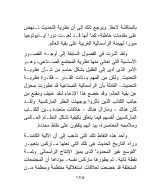 ‫ﺒﺎﻟﻤﻨﺎﻗﺸﺔ ﻻﺤﻘﺎ. ﻭﻴﺭﺠﻊ ﺫﻟﻙ ﺇﻟﻰ ﺃﻥ ﻨﻅﺭﻴﺔ ﺍﻟﺘﺤﺩﻴﺙ ﺘـﻨﻬﺽ‬
‫ﻋﻠﻰ ﻤﻘﺩﻤﺎﺕ ﺨﺎﻁﺌﺔ، ﻜﻤﺎ ﺃﻨﻬﺎ ﻗـﺩ ﻟﻌﺒـﺕ ﺩﻭﺭﺍ ﺇﻴـﺩﻴﻭﻟﻭﺠﻴﺎ‬
            ‫ﻤﺒﺭﺭﺍ ﻟﻬﻴﻤﻨﺔ ﺍﻟﺭﺃﺴﻤﺎﻟﻴﺔ ﺍﻟﻐﺭﺒﻴﺔ ﻋﻠﻰ ﺒﻘﻴﺔ ﺍﻟﻌﺎﻟﻡ.‬
‫ﻭﻟﻘﺩ ﺃﺸﺭﺕ ﻓﻰ ﺍﻟﻔﺼﻭل ﺍﻟﺴﺎﺒﻘﺔ ﺇﻟﻰ ﺃﻭﺠـﻪ ﺍﻟﻘﺼـﻭﺭ‬
‫ﺍﻷﺴﺎﺴﻴﺔ ﺍﻟﺘﻰ ﺘﻌﺎﻨﻰ ﻤﻨﻬﺎ ﻨﻅﺭﻴﺔ ﺍﻟﻤﺠﺘﻤﻊ ﺍﻟﺼـﻨﺎﻋﻰ، ﻭﻫـﻭ‬
‫ﺍﻷﻤﺭ ﺍﻟﺫﻯ ﺃﺩﻯ ﺇﻟﻰ ﺍﻟﺘﻘﻠﻴل ﺒﺸﻜل ﺤﺎﺴﻡ ﻤﻥ ﺸـﺄﻥ ﻨﻅﺭﻴـﺔ‬
‫ﺍﻟﺘﺤﺩﻴﺙ. ﻭﻟﻜﻥ ﻤﻥ ﺍﻟﻤﻬﻡ ﺒـﺫﺍﺕ ﺍﻟﻘـﺩﺭ – ﻓﻜـﺭﺓ ﻨﻅﺭﻴـﺔ‬
‫ﺍﻟﺘﺤﺩﻴﺙ- ﺍﻟﻘﺎﺌﻠﺔ ﺒﺄﻥ ﺍﻟﺭﺃﺴﻤﺎﻟﻴﺔ ﺍﻟﺼﻨﺎﻋﻴﺔ ﻗﺩ ﺘﻁﻭﺭﺕ ﺒﻤﻌﺯل‬
‫ﻋﻥ ﺒﻘﻴﺔ ﺍﻟﻌﺎﻟﻡ: ﻭﻗﺩ ﺨﻀﻊ ﻫﺫﺍ ﺍﻹﺩﻋﺎﺀ ﻟﻨﻘﺩ ﻋﻨﻴﻑ ﻭﻤﻘﻨﻊ ﻤﻥ‬
‫ﺠﺎﻨﺏ ﺍﻟﻜﺘﺎﺏ ﺍﻟﺫﻴﻥ ﺘﺄﺜﺭﻭﺍ ﺒﻭﺠﻬﺎﺕ ﺍﻟﻨﻅﺭ ﺍﻟﻤﺎﺭﻜﺴﻴﺔ. ﻭﻟﻘـﺩ‬
‫ﻜﺎﻥ ﻫﻨﺎﻙ - ﻭﻤﺎﺯﺍل ﻫﻨﺎﻙ - ﺨﻼﻓﺎﺕ ﻤﺘﻌﺩﺩﺓ ﺒـﻴﻥ ﺍﻟﻜﺘـﺎﺏ‬
‫ﺍﻟﻤﺎﺭﻜﺴﻴﻴﻥ ﺃﻨﻔﺴﻬﻡ ﻓﻴﻤﺎ ﻴﺘﻌﻠﻕ ﺒﻜﻴﻔﻴﺔ ﺘﺸﻜل ﺍﻟﻨﻅـﺎﻡ ﺍﻟﻌـﺎﻟﻤﻰ‬
      ‫ﻭﻤﻼﻤﺤﻪ ﺍﻟﻤﻌﺎﺼﺭﺓ، ﺒﻴﺩ ﺃﻨﻬﻡ ﻴﺘﻔﻘﻭﻥ ﻋﻠﻰ ﻨﻘﺎﻁ ﻤﺤﺩﺩﺓ.‬
‫ﻭﺃﺤﺩ ﻫﺫﻩ ﺍﻟﻨﻘﺎﻁ ﺘﻠﻙ ﺍﻟﺘﻰ ﺘﺫﻫﺏ ﺇﻟﻰ ﺃﻥ ﺍﻵﻟﻴﺔ ﺍﻟﻜﺎﻤﻨـﺔ‬
‫ﻭﺭﺍﺀ ﺍﻟﺘﺎﺭﻴﺦ ﺍﻟﺤﺩﻴﺙ ﻫﻰ ﺘﻠﻙ ﺍﻟﺘﻰ ﻨﻌﺘﻬﺎ ﻤـﺎﺭﻜﺱ ﺒﺘﻌﺒﻴـﺭ‬
‫"ﺍﻟﺘﻭﺴﻊ ﻏﻴﺭ ﺍﻟﻤﺤﺩﻭﺩ" ﺍﻟﺫﻯ ﻴﻤﻴﺯ ﺍﻹﻨﺘﺎﺝ ﺍﻟﺭﺃﺴﻤﺎﻟﻰ. ﻭﺜﻤـﺔ‬
‫ﻨﻘﻁﺔ ﺜﺎﻨﻴﺔ- ﻟﻡ ﻴﻁﻭﺭﻫﺎ ﻤﺎﺭﻜﺱ ﻨﻔﺴﻪ- ﻤﺅﺩﺍﻫﺎ ﺃﻥ ﺍﻟﻤﺠﺘﻤﻌﺎﺕ‬
‫ﺍﻟﻤﺘﺨﻠﻔﺔ ﻗﺩ ﺨﻀﻌﺕ ﻟﻌﻼﻗﺎﺕ ﺍﺴﺘﻐﻼﻟﻴﺔ ﻤﻨﺘﻅﻤﺔ ﻭﻤﻨﻅﻤﺔ ﻤـﻥ‬
                           ‫٥٧١‬
 