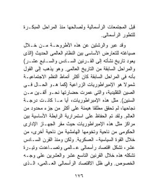 ‫ﻗﺒل ﺍﻟﻤﺠﺘﻤﻌﺎﺕ ﺍﻟﺭﺃﺴﻤﺎﻟﻴﺔ ﻭﻟﺼﺎﻟﺤﻬﺎ ﻤﻨﺫ ﺍﻟﻤﺭﺍﺤل ﺍﻟﻤﺒﻜـﺭﺓ‬
                                     ‫ﻟﻠﺘﻁﻭﺭ ﺍﻟﺭﺃﺴﻤﺎﻟﻰ.‬
‫ﻭﻗﺩ ﻋﺒﺭ ﻭﺍﻟﺭﺸﺘﻴﻥ ﻋﻥ ﻫﺫﻩ ﺍﻷﻁﺭﻭﺤـﺔ ﻤـﻥ ﺨـﻼل‬
‫ﺼﻴﺎﻏﺘﻪ ﻟﻠﺘﻌﺎﺭﺽ ﺍﻷﺴﺎﺴﻰ ﺒﻴﻥ ﺍﻟﻨﻅﺎﻡ ﺍﻟﻌﺎﻟﻤﻰ ﺍﻟﺤﺩﻴﺙ )ﺍﻟﺫﻯ‬
‫ﻴﻌﻭﺩ ﺘﺎﺭﻴﺦ ﻨﺸﺄﺘﻪ ﺇﻟﻰ ﺍﻟﻘـﺭﻨﻴﻥ ﺍﻟﺴـﺎﺩﺱ ﻭﺍﻟﺴـﺎﺒﻊ ﻋﺸـﺭ(‬
‫ﻭﺍﻟﻤﺭﺍﺤل ﺍﻟﺴﺎﺒﻘﺔ ﻤﻥ ﺍﻟﺘﺎﺭﻴﺦ ﺍﻟﻌﺎﻟﻤﻰ. ﻭﻫﻭ ﻴﺫﻫﺏ ﺇﻟﻰ ﺍﻟﻘﻭل‬
‫ﺒﺄﻨﻪ ﻓﻰ ﺍﻟﻤﺭﺍﺤل ﺍﻟﺴﺎﺒﻘﺔ ﻜﺎﻥ ﺃﻜﺜﺭ ﺃﻨﻤﺎﻁ ﺍﻟﻨﻅﻡ ﺍﻻﺠﺘﻤﺎﻋﻴـﺔ‬
‫ﺸﻤﻭﻻ ﻫﻭ ﺍﻹﻤﺒﺭﺍﻁﻭﺭﻴﺎﺕ ﺍﻟﺯﺭﺍﻋﻴﺔ )ﻜﻤﺎ ﻫـﻭ ﺍﻟﺤـﺎل ﻓـﻰ‬‫ﹰ‬
‫ﺍﻟﺼﻴﻥ ﺍﻟﺘﻘﻠﻴﺩﻴﺔ، ﻭﺍﻟﺘﻰ ﻋﻤﺭﺕ ﺤﻀﺎﺭﺘﻬﺎ ﻨﺤـﻭ ﺃﻟﻔـﻴﻥ ﻤـﻥ‬
‫ﺍﻟﺴﻨﻴﻥ(. ﻤﺜل ﻫﺫﻩ ﺍﻹﻤﺒﺭﺍﻁﻭﺭﻴﺎﺕ، ﺃﻴﺎ ﻤـﺎ ﻜﺎﻨـﺕ ﺩﺭﺠـﺔ‬
‫ﻨﺠﺎﺤﻬﺎ، ﻟﻡ ﺘﺤﻘﻕ ﻤﻁﻠﻘﺎ ﻫﻴﻤﻨﺔ ﻋﻠﻰ ﺃﻜﺜﺭ ﻤﻥ ﺠﺯﺀ ﻤﺤﺩﻭﺩ ﻤﻥ‬
                                   ‫ﹰ‬
‫ﺍﻟﻌﺎﻟﻡ. ﻭﻟﻘﺩ ﺘﻡ ﺍﻟﺤﻔﺎﻅ ﻋﻠﻰ ﺍﺴﺘﻤﺭﺍﺭﻴﺔ ﺍﻟﺭﺍﺒﻁﺔ ﺍﻷﺴﺎﺴﻴﺔ ﺒﻴﻥ‬
‫ﻤﺭﺍﻜﺯ ﻤﺜل ﻫﺫﻩ ﺍﻹﻤﺒﺭﺍﻁﻭﺭﻴﺎﺕ ﺤﻴﺙ ﻤﻘﺭ ﺍﻟﺠﻬـﺎﺯ ﺍﻹﺩﺍﺭﻯ‬
‫ﺍﻟﺤﻜﻭﻤﻰ ﻤﻥ ﻨﺎﺤﻴﺔ ﻭﺘﺨﻭﻤﻬﺎ ﺍﻟﻬﺎﻤﺸﻴﺔ ﻤﻥ ﻨﺎﺤﻴﺔ ﺃﺨﺭﻯ، ﻤﻥ‬
‫ﺨﻼل ﺍﻟﻘﻭﺓ ﺍﻟﺴﻴﺎﺴﻴﺔ- ﺍﻟﻌﺴﻜﺭﻴﺔ. ﻭﻟﻜﻥ ﻭﻤﻨﺫ ﺍﻟﻘﺭﻥ ﺍﻟﺴـﺎﺩﺱ‬
‫ﻋﺸﺭ، ﺘﺸﻜل ﺍﻗﺘﺼﺎﺩ ﺭﺃﺴﻤﺎﻟﻰ ﻋـﺎﻟﻤﻰ ﻭﺘﺼـﺎﻋﺩﺕ ﻭﺘﻴـﺭﺓ‬
‫ﺘﺸﻜﻠﻪ ﻫﺫﻩ ﺨﻼل ﺍﻟﻘﺭﻨﻴﻥ ﺍﻟﺘﺎﺴﻊ ﻋﺸﺭ ﻭﺍﻟﻌﺸﺭﻴﻥ ﻋﻠﻰ ﻭﺠـﻪ‬
‫ﺍﻟﺨﺼﻭﺹ. ﻭﻓﻰ ﻅل ﺍﻻﻗﺘﺼﺎﺩ ﺍﻟﺭﺃﺴﻤﺎﻟﻰ ﺍﻟﻌـﺎﻟﻤﻰ، ﺍﻟـﺫﻯ‬

                         ‫٦٧١‬
 