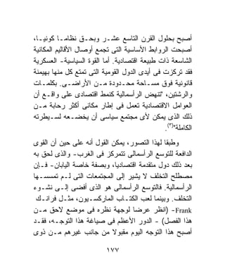 ‫ﺃﺼﺒﺢ ﺒﺤﻠﻭل ﺍﻟﻘﺭﻥ ﺍﻟﺘﺎﺴﻊ ﻋﺸـﺭ ﻭﺒﺤـﻕ ﻨﻅﺎﻤـﺎ ﻜﻭﻨﻴـﹰ،‬
 ‫ﺎ‬        ‫ﹰ‬
‫ﺃﺼﺒﺤﺕ ﺍﻟﺭﻭﺍﺒﻁ ﺍﻷﺴﺎﺴﻴﺔ ﺍﻟﺘﻰ ﺘﺠﻤﻊ ﺃﻭﺼﺎل ﺍﻷﻗﺎﻟﻴﻡ ﺍﻟﻤﻜﺎﻨﻴﺔ‬
‫ﺍﻟﺸﺎﺴﻌﺔ ﺫﺍﺕ ﻁﺒﻴﻌﺔ ﺍﻗﺘﺼﺎﺩﻴﺔ. ﺃﻤﺎ ﺍﻟﻘﻭﺓ ﺍﻟﺴﻴﺎﺴﻴﺔ- ﺍﻟﻌﺴﻜﺭﻴﺔ‬
‫ﻓﻘﺩ ﺘﺭﻜﺯﺕ ﻓﻰ ﺃﻴﺩﻯ ﺍﻟﺩﻭل ﺍﻟﻘﻭﻤﻴﺔ ﺍﻟﺘﻰ ﺘﻤﺘﻊ ﻜل ﻤﻨﻬﺎ ﺒﻬﻴﻤﻨﺔ‬
‫ﻗﺎﻨﻭﻨﻴﺔ ﻓﻭﻕ ﻤﺴـﺎﺤﺔ ﻤﺤـﺩﻭﺩﺓ ﻤـﻥ ﺍﻷﺭﺍﻀـﻰ. ﺒﻜﻠﻤـﺎﺕ‬
‫ﻭﺍﻟﺭﺸﺘﻴﻥ، "ﺘﻨﻬﺽ ﺍﻟﺭﺃﺴﻤﺎﻟﻴﺔ ﻜﻨﻤﻁ ﺍﻗﺘﺼﺎﺩﻯ ﻋﻠﻰ ﻭﺍﻗـﻊ ﺃﻥ‬
‫ﺍﻟﻌﻭﺍﻤل ﺍﻻﻗﺘﺼﺎﺩﻴﺔ ﺘﻌﻤل ﻓﻰ ﺇﻁﺎﺭ ﻤﻜﺎﻨﻰ ﺃﻜﺜﺭ ﺭﺤﺎﺒﺔ ﻤـﻥ‬
‫ﺫﻟﻙ ﺍﻟﺫﻯ ﻴﻤﻜﻥ ﻷﻯ ﻤﺠﺘﻤﻊ ﺴﻴﺎﺴﻰ ﺃﻥ ﻴ ﹸﻀـﻌﻪ ﻟﺴـﻴﻁﺭﺘﻪ‬
                   ‫ﺨ‬
                                               ‫ﺍﻟﻜﺎﻤﻠﺔ")٣(.‬
‫ﻭﻁﺒﻘﺎ ﻟﻬﺫﺍ ﺍﻟﺘﺼﻭﺭ، ﻴﻤﻜﻥ ﺍﻟﻘﻭل ﺃﻨﻪ ﻋﻠﻰ ﺤﻴﻥ ﺃﻥ ﺍﻟﻘﻭﻯ‬
                                             ‫ﹰ‬
‫ﺍﻟﺩﺍﻓﻌﺔ ﻟﻠﺘﻭﺴﻊ ﺍﻟﺭﺃﺴﻤﺎﻟﻰ ﺘﺘﻤﺭﻜﺯ ﻓﻰ ﺍﻟﻐﺭﺏ- ﻭﺍﻟﺫﻯ ﻟﺤﻕ ﺒﻪ‬
‫ﺒﻌﺩ ﺫﻟﻙ ﺩﻭل ﻤﺘﻘﺩﻤﺔ ﺍﻗﺘﺼﺎﺩﻴﹰ، ﻭﺒﺼﻔﺔ ﺨﺎﺼﺔ ﺍﻟﻴﺎﺒﺎﻥ- ﻓـﺈﻥ‬
                             ‫ﺎ‬
‫ﻤﺼﻁﻠﺢ ﺍﻟﺘﺨﻠﻑ ﻻ ﻴﺸﻴﺭ ﺇﻟﻰ ﺍﻟﻤﺠﺘﻤﻌﺎﺕ ﺍﻟﺘﻰ ﻟـﻡ ﺘﻤﺴﺴـﻬﺎ‬
‫ﺍﻟﺭﺃﺴﻤﺎﻟﻴﺔ. ﻓﺎﻟﺘﻭﺴﻊ ﺍﻟﺭﺃﺴﻤﺎﻟﻰ ﻫﻭ ﺍﻟﺫﻯ ﺃﻓﻀﻰ ﺇﻟـﻰ ﻨﺸـﻭﺀ‬
 ‫ﺍﻟﺘﺨﻠﻑ. ﻭﺒﻴﻨﻤﺎ ﻟﻌﺏ ﺍﻟﻜﺘـﺎﺏ ﺍﻟﻤﺎﺭﻜﺴـﻴﻭﻥ، ﻤﺜـل ﻓﺭﺍﻨـﻙ‬
‫‪) -Frank‬ﺍﻨﻅﺭ ﻋﺭﻀﺎ ﻟﻭﺠﻬﺔ ﻨﻅﺭﻩ ﻓﻰ ﻤﻭﻀﻊ ﻻﺤﻕ ﻤـﻥ‬
                                  ‫ﹰ‬
‫ﻫﺫﺍ ﺍﻟﻔﺼل( - ﺍﻟﺩﻭﺭ ﺍﻷﻋﻅﻡ ﻓﻰ ﺼﻴﺎﻏﺔ ﻫﺫﺍ ﺍﻟﺘﻭﺠـﻪ، ﻓﻘـﺩ‬
‫ﺃﺼﺒﺢ ﻫﺫﺍ ﺍﻟﺘﻭﺠﻪ ﺍﻟﻴﻭﻡ ﻤﻘﺒﻭﻻ ﻤﻥ ﺠﺎﻨﺏ ﻏﻴﺭﻫﻡ ﻤـﻥ ﺫﻭﻯ‬
                           ‫ﹰ‬

                           ‫٧٧١‬
 