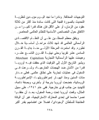 ‫ﺍﻟﺘﻭﺠﻬﺎﺕ ﺍﻟﻤﺨﺎﻟﻔﺔ. ﻭﻨﺎﺩﺭﺍ ﻤﺎ ﻨﺠﺩ ﺍﻟﻴـﻭﻡ ﻤﺅﻴـﺩﻴﻥ ﻟﻨﻅﺭﻴـﺔ‬
                                ‫ﹰ‬
‫ﺍﻟﺘﺤﺩﻴﺙ ﺒﺎﻟﺼﻭﺭﺓ ﺍﻟﻔﺠﺔ ﺍﻟﺘﻰ ﻜﺎﻨﺕ ﺴﺎﺌﺩﺓ ﻤﻨﺫ ﺃﻜﺜﺭ ﻤﻥ ﺜﻼﺜﺔ‬
‫ﻋﻘﻭﺩ ﻤﻥ ﺍﻟﺯﻤﺎﻥ، ﺃﻭ ﻋﻠﻰ ﺍﻷﻗل ﻓﺈﻥ ﻫﻨﺎﻙ ﻗﺩﺭﺍ ﻜﺒﻴـﺭﺍ ﻤـﻥ‬
  ‫ﺍﻻﺘﻔﺎﻕ ﺤﻭل ﺍﻟﺨﺼﺎﺌﺹ ﺍﻷﺴﺎﺴﻴﺔ ﻟﻠﻨﻅﺎﻡ ﺍﻟﻌﺎﻟﻤﻰ ﺍﻟﻤﻌﺎﺼﺭ.‬
‫ﻭﻴﺘﻔﻕ ﻤﻌﻅﻡ ﺍﻟﻤﺤﻠﻠـﻴﻥ ﻋﻠـﻰ ﺃﻥ ﺍﻟﻨﻅـﺎﻡ ﺍﻻﻗﺘﺼـﺎﺩﻯ‬
‫ﺍﻟﺭﺃﺴﻤﺎﻟﻰ ﺍﻟﻌﺎﻟﻤﻰ ﻗﺩ ﺸﻬﺩ ﺜﻼﺙ ﻤﺭﺍﺤـل ﺃﺴﺎﺴـﻴﺔ ﺨـﻼل‬
‫ﺘﻁﻭﺭﻩ. ﻭﻗﺩ ﺍﺴﺘﻤﺭﺕ ﺍﻟﻤﺭﺤﻠﺔ ﺍﻷﻭﻟـﻰ ﻤﻨـﺫ ﺒﺩﺍﻴـﺔ ﺍﻟﻘـﺭﻥ‬
‫ﺍﻟﺴﺎﺩﺱ ﻋﺸﺭ ﺘﻘﺭﻴﺒﹰ ﻭﺤﺘﻰ ﻨﻬﺎﻴـﺔ ﺍﻟﻘـﺭﻥ ﺍﻟﺘﺎﺴـﻊ ﻋﺸـﺭ،‬
                                     ‫ﺎ‬
‫ﻭﻫﻴﻤﻨﺕ ﻋﻠﻴﻬﺎ ﺍﻟﺭﺃﺴﻤﺎﻟﻴﺔ ﺍﻟﺘﺠﺎﺭﻴﺔ ‪.Merchant Capitalism‬‬
‫ﻭﻴﺸﻴﺭ ﺍﻟﺘﺎﺭﻴﺦ ﺍﻷﻭل ﺇﻟﻰ ﺍﻟﺘﻭﻗﻴﺕ ﺍﻟﺫﻯ ﺤﻘﻘﺕ ﻓﻴـﻪ ﺃﻭﺭﻭﺒـﺎ‬
‫ﻗﺩﺭﺍ ﻤﻥ ﺍﻷﻤﺎﻥ ﻀﺩ ﺍﻟﻬﺠﻤﺎﺕ ﺍﻟﺨﺎﺭﺠﻴـﺔ، ﻭﺸـﺭﻋﺕ ﻓـﻰ‬
‫ﺍﻟﺩﺨﻭل ﻓﻰ ﻋﻤﻠﻴﺎﺕ ﺘﺠﺎﺭﻴﺔ ﻋﻠﻰ ﻨﻁﺎﻕ ﻋﺎﻟﻤﻰ. ﻓﻌﻠﻰ ﻤـﺩﺍﺭ‬
‫ﻤﺌﺎﺕ ﺍﻟﺴﻨﻴﻥ ﻭﻤﻨﺫ ﺍﻨﻬﻴـﺎﺭ ﺇﻤﺒﺭﺍﻁﻭﺭﻴﺘﻬـﺎ، ﺍﻹﻤﺒﺭﺍﻁﻭﺭﻴـﺔ‬
‫ﺍﻟﺭﻭﻤﺎﻨﻴﺔ، ﺨﻀﻌﺕ ﺃﻭﺭﻭﺒﺎ ﺒﺩﺭﺠﺔ ﺃﻭ ﺒﺄﺨﺭﻯ، ﻭﺒﺼﻔﺔ ﺩﺍﺌﻤﺔ،‬
‫ﻟﻠﺘﻬﺩﻴﺩ ﻤﻥ ﺠﺎﻨﺏ ﻗﻭﻯ ﺨﺎﺭﺠﻴﺔ. ﻓﻔﻰ ﻋﺎﻡ ١٤٢١، ﻋﻠﻰ ﺴﺒﻴل‬
‫ﺍﻟﻤﺜﺎل، ﻭﻗﻌﺕ ﺃﻭﺭﻭﺒﺎ ﺘﺤﺕ ﺭﺤﻤﺔ ﺍﻟﻤﻐﻭل، ﺒﻌـﺩ ﺃﻥ ﺤﻘﻘـﻭﺍ‬
‫ﻨﺼﺭﺍ ﺤﺎﺴﻤﺎ ﻓﻰ ﺇﺤﺩﻯ ﺍﻟﻤﻌﺎﺭﻙ ﺍﻻﺴﺘﺭﺍﺘﻴﺠﻴﺔ، ﻏﻴﺭ ﺃﻥ ﺍﻟﻭﻓﺎﺓ‬
‫ﺍﻟﻤﻔﺎﺠﺌﺔ ﻟﻠﺴﻠﻁﺎﻥ "ﺃﻭﺠﻭﺩﺍﻯ"، ﻓﻀﻼ ﻋﻥ ﺍﻫﺘﻤﺎﻤﻬﻡ ﺒﻘﺩﺭ ﺃﻜﺒﺭ‬

                         ‫٨٧١‬
 