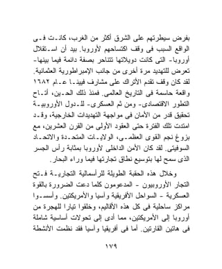 ‫ﺒﻔﺭﺽ ﺴﻴﻁﺭﺘﻬﻡ ﻋﻠﻰ ﺍﻟﺸﺭﻕ ﺃﻜﺜﺭ ﻤﻥ ﺍﻟﻐﺭﺏ، ﻜﺎﻨـﺕ ﻓـﻰ‬
‫ﺍﻟﻭﺍﻗﻊ ﺍﻟﺴﺒﺏ ﻓﻰ ﻭﻗﻑ ﺍﻜﺘﺴﺎﺤﻬﻡ ﻷﻭﺭﻭﺒﺎ. ﺒﻴﺩ ﺃﻥ ﺍﺴـﺘﻘﻼل‬
‫ﺃﻭﺭﻭﺒﺎ- ﺍﻟﺘﻰ ﻜﺎﻨﺕ ﺩﻭﻴﻼﺘﻬﺎ ﺘﺘﻨﺎﺤﺭ ﺒﺼﻔﺔ ﺩﺍﺌﻤﺔ ﻓﻴﻤﺎ ﺒﻴﻨﻬﺎ-‬
‫ﺘﻌﺭﺽ ﻟﻠﺘﻬﺩﻴﺩ ﻤﺭﺓ ﺃﺨﺭﻯ ﻤﻥ ﺠﺎﻨﺏ ﺍﻹﻤﺒﺭﺍﻁﻭﺭﻴﺔ ﺍﻟﻌﺜﻤﺎﻨﻴﺔ.‬
‫ﻟﻘﺩ ﻜﺎﻥ ﻭﻗﻑ ﺘﻘﺩﻡ ﺍﻷﺘﺭﺍﻙ ﻋﻠﻰ ﻤﺸﺎﺭﻑ ﻓﻴﻴﻨـﺎ ﻋـﺎﻡ ٢٨٦١‬
‫ﻭﺍﻗﻌﺔ ﺤﺎﺴﻤﺔ ﻓﻰ ﺍﻟﺘﺎﺭﻴﺦ ﺍﻟﻌﺎﻟﻤﻰ. ﻓﻤﻨﺫ ﺫﻟﻙ ﺍﻟﺤـﻴﻥ، ﺃﺘـﺎﺡ‬
‫ﺍﻟﺘﻁﻭﺭ ﺍﻻﻗﺘﺼﺎﺩﻯ- ﻭﻤﻥ ﺜﻡ ﺍﻟﻌﺴﻜﺭﻯ- ﻟﻠـﺩﻭل ﺍﻷﻭﺭﻭﺒﻴـﺔ‬
‫ﺘﺤﻘﻴﻕ ﻗﺩﺭ ﻤﻥ ﺍﻷﻤﺎﻥ ﻓﻰ ﻤﻭﺍﺠﻬﺔ ﺍﻟﺘﻬﺩﻴﺩﺍﺕ ﺍﻟﺨﺎﺭﺠﻴﺔ، ﻭﻗـﺩ‬
‫ﺍﻤﺘﺩﺕ ﺘﻠﻙ ﺍﻟﻔﺘﺭﺓ ﺤﺘﻰ ﺍﻟﻌﻘﻭﺩ ﺍﻷﻭﻟﻰ ﻤﻥ ﺍﻟﻘﺭﻥ ﺍﻟﻌﺸﺭﻴﻥ، ﻤﻊ‬
‫ﺒﺯﻭﻍ ﻨﺠﻡ ﺍﻟﻘﻭﻯ ﺍﻟﻌﻅﻤـﻰ، ﺍﻟﻭﻻﻴـﺎﺕ ﺍﻟﻤﺘﺤـﺩﺓ ﻭﺍﻻﺘﺤـﺎﺩ‬
‫ﺍﻟﺴﻭﻓﻴﺘﻰ. ﻟﻘﺩ ﻜﺎﻥ ﺍﻷﻤﻥ ﺍﻟﺩﺍﺨﻠﻰ ﻷﻭﺭﻭﺒﺎ ﺒﻤﺜﺎﺒﺔ ﺭﺃﺱ ﺍﻟﺠﺴﺭ‬
       ‫ﺍﻟﺫﻯ ﺴﻤﺢ ﻟﻬﺎ ﺒﺘﻭﺴﻴﻊ ﻨﻁﺎﻕ ﺘﺠﺎﺭﺘﻬﺎ ﻓﻴﻤﺎ ﻭﺭﺍﺀ ﺍﻟﺒﺤﺎﺭ.‬
‫ﻭﺨﻼل ﻫﺫﻩ ﺍﻟﺤﻘﺒﺔ ﺍﻟﻁﻭﻴﻠﺔ ﻟﻠﺭﺃﺴﻤﺎﻟﻴﺔ ﺍﻟﺘﺠﺎﺭﻴـﺔ ﻓـﺘﺢ‬
‫ﺍﻟﺘﺠﺎﺭ ﺍﻷﻭﺭﻭﺒﻴﻭﻥ - ﺍﻟﻤﺩﻋﻭﻤﻭﻥ ﻜﻠﻤﺎ ﺩﻋﺕ ﺍﻟﻀﺭﻭﺭﺓ ﺒﺎﻟﻘﻭﺓ‬
‫ﺍﻟﻌﺴﻜﺭﻴﺔ - ﺍﻟﺴﻭﺍﺤل ﺍﻷﻓﺭﻴﻘﻴﺔ ﻭﺁﺴﻴﺎ ﻭﺍﻷﻤﺭﻴﻜﺘﻴﻥ. ﻭﺃﺴﺴـﻭﺍ‬
‫ﻤﺭﺍﻜﺯ ﺴﺎﺤﻠﻴﺔ ﻓﻰ ﻜل ﻫﺫﻩ ﺍﻷﻗﺎﻟﻴﻡ، ﻭﺨﻠﻘﻭﺍ ﺘﻴﺎﺭﺍ ﻟﻠﻬﺠﺭﺓ ﻤﻥ‬
           ‫ﹰ‬
‫ﺃﻭﺭﻭﺒﺎ ﺇﻟﻰ ﺍﻷﻤﺭﻴﻜﺘﻴﻥ، ﻤﻤﺎ ﺃﺩﻯ ﺇﻟﻰ ﺘﺤﻭﻻﺕ ﺃﺴﺎﺴﻴﺔ ﺸﺎﻤﻠﺔ‬
‫ﻓﻰ ﻫﺎﺘﻴﻥ ﺍﻟﻘﺎﺭﺘﻴﻥ. ﺃﻤﺎ ﻓﻰ ﺃﻓﺭﻴﻘﻴﺎ ﻭﺁﺴﻴﺎ ﻓﻘﺩ ﻨﻅﻤﺕ ﺍﻷﻨﺸﻁﺔ‬

                          ‫٩٧١‬
 