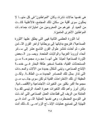 ‫ﻫﻰ ﻨﻔﺴﻬﺎ ﺤﺎﻻﺕ ﻨﺎﺩﺭﺓ، ﻭﻜﺎﻥ "ﺍﻟﻤﻭﺍﻁﻨﻭﻥ" ﻓﻰ ﻜل ﻤﻨﻬـﺎ ﻻ‬
‫ﻴﻤﺜﻠﻭﻥ ﺴﻭﻯ ﺃﻗﻠﻴﺔ ﻤﻥ ﺴﻜﺎﻥ ﺫﻟﻙ ﺍﻟﻤﺠﺘﻤﻊ، ﻓﺎﻷﻏﻠﺒﻴﺔ ﻜﺎﻨـﺕ‬
‫ﻤﻥ ﺍﻟﻌﺒﻴﺩ ﺃﻭ ﻏﻴﺭﻫﻡ ﻤﻥ ﺍﻟﻤﺤﺭﻭﻤﻴﻥ ﻤﻥ ﺍﻤﺘﻴﺎﺯﺍﺕ ﺠﻤﺎﻋـﺎﺕ‬
                            ‫ﺍﻟﻤﻭﺍﻁﻨﻴﻥ ﺍﻷﺨﺭﻯ ﺍﻟﻤﺘﻤﻴﺯﺓ.‬
‫ﺃﻤﺎ ﺍﻟﺜﻭﺭﺓ ﺍﻟﻌﻅﻤﻰ ﺍﻟﺜﺎﻨﻴﺔ ﻓﻬﻰ ﺍﻟﺘﻰ ﻴﻁﻠﻕ ﻋﻠﻴﻬﺎ "ﺍﻟﺜﻭﺭﺓ‬
‫ﺍﻟﺼﻨﺎﻋﻴﺔ"، ﻓﺘﺭﺠﻊ ﺒﺩﺍﻴﺎﺘﻬﺎ ﺇﻟﻰ ﺒﺭﻴﻁﺎﻨﻴﺎ ﺃﻭﺍﺨﺭ ﺍﻟﻘﺭﻥ ﺍﻟﺜـﺎﻤﻥ‬
‫ﻋﺸﺭ، ﺜﻡ ﺃﺨﺫﺕ ﺘﻨﺘﺸﺭ ﻁﻭﺍل ﺍﻟﻘﺭﻥ ﺍﻟﺘﺎﺴﻊ ﻋﺸﺭ ﺇﻟﻰ ﺴـﺎﺌﺭ‬
‫ﺃﻨﺤﺎﺀ ﺃﻭﺭﻭﺒﺎ ﺍﻟﻐﺭﺒﻴﺔ ﻭﺍﻟﻭﻻﻴﺎﺕ ﺍﻟﻤﺘﺤﺩﺓ. ﻭﻴﺼـﻭﺭ ﺍﻟـﺒﻌﺽ‬
‫ﺍﻟﺜﻭﺭﺓ ﺍﻟﺼﻨﺎﻋﻴﺔ ﺃﺤﻴﺎﻨﺎ ﻋﻠﻰ ﺃﻨﻬـﺎ ﻤﺠـﺭﺩ ﻤﺠﻤﻭﻋـﺔ ﻤـﻥ‬
                                     ‫ﹰ‬
‫ﺍﻟﻤﺴﺘﺤﺩﺜﺎﺕ ﺍﻟﻔﻨﻴﺔ، ﺨﺎﺼﺔ ﺘﺴﺨﻴﺭ ﻁﺎﻗﺔ ﺍﻟﺒﺨﺎﺭ ﻓـﻰ ﺨﺩﻤـﺔ‬
‫ﺍﻹﻨﺘﺎﺝ ﺍﻟﺼﻨﺎﻋﻰ، ﻭﺘﺒﻨﻰ ﺃﺸﻜﺎل ﺠﺩﻴﺩﺓ ﻤﻥ ﺍﻵﻻﺕ ﻭﺍﻟﻤﻌـﺩﺍﺕ‬
‫ﺍﻟﺘﻰ ﺘﺩﺍﺭ ﺒﻤﺜل ﺘﻠﻙ ﺍﻟﻤﺼﺎﺩﺭ ﺍﻟﺠﺩﻴﺩﺓ ﻤـﻥ ﺍﻟﻁﺎﻗـﺔ. ﻭﻟﻜـﻥ‬
‫ﺍﻟﺤﻘﻴﻘﺔ ﺃﻥ ﺘﻠﻙ ﺍﻻﺨﺘﺭﺍﻋﺎﺕ ﺍﻟﻔﻨﻴﺔ ﻟﻡ ﺘﻜﻥ ﺴﻭﻯ ﺠﺎﻨـﺏ ﻤـﻥ‬
‫ﻤﺠﻤﻭﻋﺔ ﺃﻜﺒﺭ ﺒﻜﺜﻴﺭ ﻤﻥ ﺍﻟﺘﻐﻴﺭﺍﺕ ﺍﻻﺠﺘﻤﺎﻋﻴﺔ ﻭﺍﻻﻗﺘﺼـﺎﺩﻴﺔ.‬
‫ﻭﻜﺎﻥ ﺃﺒﺭﺯ ﻭﺃﻫﻡ ﺘﻠﻙ ﺍﻟﺘﻐﻴﺭﺍﺕ ﻫﺠﺭﺓ ﺍﻟﻌﻤﺎﺩ ﺍﻟﺭﺌﻴﺴﻰ ﻟﻠﻘـﻭﺓ‬
‫ﺍﻟﻌﺎﻤﻠﺔ ﻤﻥ ﺍﻟﺭﻴﻑ ﺇﻟﻰ ﻗﻁﺎﻋﺎﺕ ﺍﻟﻌﻤل ﺍﻟﺼﻨﺎﻋﻰ ﺍﻟﺘﻰ ﺃﺨـﺫﺕ‬
‫ﻓﻰ ﺍﻟﺘﻭﺴﻊ ﺍﻟﻤﻀﻁﺭﺩ، ﻭﻫﻰ ﻨﻔﺴﻬﺎ ﺍﻟﻌﻤﻠﻴﺔ ﺍﻟﺘـﻰ ﺃﺩﺕ ﻓـﻰ‬
‫ﺍﻟﻨﻬﺎﻴﺔ ﺇﻟﻰ ﺘﺼﻨﻴﻊ ﻋﻤﻠﻴﺎﺕ ﺍﻹﻨﺘـﺎﺝ ﺍﻟﺯﺭﺍﻋـﻰ. ﻜـﺫﻟﻙ ﺃﺩﺕ‬

                           ‫٥٢‬
 