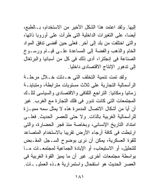 ‫ﺇﻟﻴﻬﺎ. ﻭﻟﻘﺩ ﺍﻋﺘﻤﺩ ﻫﺫﺍ ﺍﻟﺸﻜل ﺍﻷﺨﻴﺭ ﻤﻥ ﺍﻻﺴﺘﺨﺩﺍﻡ، ﺒـﺎﻟﻁﺒﻊ،‬
‫ﺃﻴﻀﺎ، ﻋﻠﻰ ﺍﻟﺘﻐﻴﺭﺍﺕ ﺍﻟﺩﺍﺨﻠﻴﺔ ﺍﻟﺘﻰ ﻁﺭﺃﺕ ﻋﻠﻰ ﺃﻭﺭﻭﺒﺎ ﺫﺍﺘﻬﺎ،‬
‫ﻭﺍﻟﺘﻰ ﺍﺨﺘﻠﻔﺕ ﻤﻥ ﺒﻠﺩ ﺇﻟﻰ ﺁﺨﺭ. ﻓﻌﻠﻰ ﺤﻴﻥ ﺃﻓﻀﻰ ﺘﺩﻓﻕ ﺍﻟﻤﻭﺍﺩ‬
‫ﺍﻟﺨﺎﻡ ﻭﺍﻟﺫﻫﺏ ﻭﺍﻟﻔﻀﺔ ﺇﻟﻰ ﺍﻟﻤﺴﺎﻋﺩﺓ ﻋﻠـﻰ ﻗﻴـﺎﻡ ﻭﺭﺴـﻭﺥ‬
‫ﺍﻟﺼﻨﺎﻋﺔ ﻓﻰ ﺇﻨﺠﻠﺘﺭﺍ، ﺃﺩﻯ ﺫﻟﻙ ﻓﻰ ﻜل ﻤﻥ ﺃﺴﺒﺎﻨﻴﺎ ﻭﺍﻟﺒﺭﺘﻐﺎل‬
                      ‫ﺇﻟﻰ ﺘﺩﻫﻭﺭ ﺍﻹﻨﺘﺎﺝ ﺍﻻﻗﺘﺼﺎﺩﻯ ﺩﺍﺨﻠﻴﺎ.‬
‫ﻭﻟﻘﺩ ﺘﻤﺕ ﺘﻨﻤﻴﺔ ﺍﻟﺘﺨﻠﻑ ﺍﻟﺘﻰ ﺤـﺩﺜﺕ ﺨـﻼل ﻤﺭﺤﻠـﺔ‬
‫ﺍﻟﺭﺃﺴﻤﺎﻟﻴﺔ ﺍﻟﺘﺠﺎﺭﻴﺔ ﻋﻠﻰ ﺜﻼﺙ ﻤﺴﺘﻭﻴﺎﺕ ﻤﺘﺭﺍﺒﻁﺔ، ﻭﻤﺘﺒﺎﻴﻨـﺔ‬
‫ﺯﻤﺎﻨﻴﺎ ﻭﻤﻜﺎﻨﻴﺎ: ﺍﻟﺘﺭﺍﺠﻊ ﺍﻟﺜﻘﺎﻓﻰ ﻭﺍﻻﻗﺘﺼﺎﺩﻯ ﻭﺍﻟﺴﻴﺎﺴﻰ ﻟﺘﻠـﻙ‬
‫ﺍﻟﻤﺠﺘﻤﻌﺎﺕ ﺍﻟﺘﻰ ﻜﺎﻨﺕ ﺘﺩﻭﺭ ﻓﻰ ﻓﻠﻙ ﺍﻟﺘﺠﺎﺭﺓ ﻤﻊ ﺍﻟﻐﺭﺏ. ﻏﻴﺭ‬
‫ﺃﻥ ﺃﻴﺎ ﻤﻥ ﺃﺸﻜﺎل ﺍﻻﺘﺼﺎل ﺍﻟﻤﺩﻤﺭﺓ ﻫﺫﻩ ﻻ ﻴﻤﺜل ﺴﻤﻪ ﻤﻤﻴـﺯﺓ‬
‫ﻟﻠﺭﺃﺴﻤﺎﻟﻴﺔ ﺍﻟﻐﺭﺒﻴﺔ ﺒﺎﻟﺫﺍﺕ. ﻭﻻ ﺤﺘﻰ ﻟﻠﻌﺼﺭ ﺍﻟﺤﺩﻴﺙ. ﻓﻌﻠـﻰ‬
‫ﺍﻤﺘﺩﺍﺩ ﺍﻟﺘﺎﺭﻴﺦ ﺍﻹﻨﺴﺎﻨﻰ، ﻭﺒﺨﺎﺼﺔ ﻤﻨﺫ ﻓﺠﺭ ﺍﻟﺤﻀﺎﺭﺓ، ﻭﺍﻟﺘﻰ‬
‫ﺍﺭﺘﺒﻁﺕ ﻓﻰ ﻜﺎﻓﺔ ﺃﺭﺠﺎﺀ ﺍﻷﺭﺽ ﺘﻘﺭﻴﺒﺎ ﺒﺎﻻﺴﺘﺨﺩﺍﻡ ﺍﻟﻤﺘﺼﺎﻋﺩ‬
‫ﻟﻠﻘﻭﺓ ﺍﻟﻌﺴﻜﺭﻴﺔ، ﻴﻤﻜﻥ ﺃﻥ ﻨﺭﻯ ﺒﻭﻀﻭﺡ ﺍﻟﺴـﺠل ﺍﻟﻤﻘـﺒﺽ‬
‫ﻟﻠﺘﺤﻠﻴل، ﺃﻭ ﺍﻻﺴﺘﻴﻌﺎﺏ، ﺃﻭ ﺍﻹﺒﺎﺩﺓ ﺍﻟﺠﻤﺎﻋﻴﺔ ﻟﻤﺠﺘﻤﻌـﺎﺕ ﻤـﺎ‬
‫ﺒﻭﺍﺴﻁﺔ ﻤﺠﺘﻤﻌﺎﺕ ﺃﺨﺭﻯ. ﻏﻴﺭ ﺃﻥ ﻤﺎ ﻴﻤﻴﺯ ﺍﻟﻘﻭﺓ ﺍﻟﻐﺭﺒﻴﺔ ﻓﻰ‬
‫ﺍﻟﻌﺼﺭ ﺍﻟﺤﺩﻴﺙ ﻫﻭ ﺍﺴﺘﻔﺤﺎل ﻭﺍﺴﺘﻤﺭﺍﺭﻴﺔ ﻫـﺫﻩ ﺍﻟﻌﻤﻠﻴــﺎﺕ.‬

                         ‫١٨١‬
 