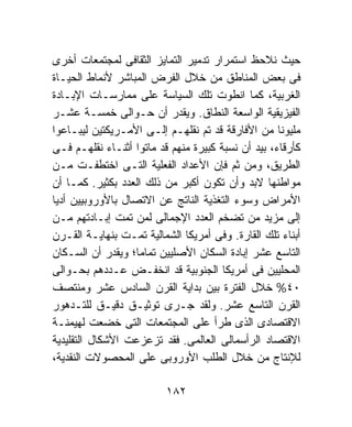 ‫ﺤﻴﺙ ﻨﻼﺤﻅ ﺍﺴﺘﻤﺭﺍﺭ ﺘﺩﻤﻴﺭ ﺍﻟﺘﻤﺎﻴﺯ ﺍﻟﺜﻘﺎﻓﻰ ﻟﻤﺠﺘﻤﻌﺎﺕ ﺃﺨﺭﻯ‬
‫ﻓﻰ ﺒﻌﺽ ﺍﻟﻤﻨﺎﻁﻕ ﻤﻥ ﺨﻼل ﺍﻟﻔﺭﺽ ﺍﻟﻤﺒﺎﺸﺭ ﻷﻨﻤﺎﻁ ﺍﻟﺤﻴـﺎﺓ‬
‫ﺍﻟﻐﺭﺒﻴﺔ، ﻜﻤﺎ ﺍﻨﻁﻭﺕ ﺘﻠﻙ ﺍﻟﺴﻴﺎﺴﺔ ﻋﻠﻰ ﻤﻤﺎﺭﺴـﺎﺕ ﺍﻹﺒـﺎﺩﺓ‬
‫ﺍﻟﻔﻴﺯﻴﻘﻴﺔ ﺍﻟﻭﺍﺴﻌﺔ ﺍﻟﻨﻁﺎﻕ. ﻭﻴﻘﺩﺭ ﺃﻥ ﺤـﻭﺍﻟﻰ ﺨﻤﺴـﺔ ﻋﺸـﺭ‬
‫ﻤﻠﻴﻭﻨﺎ ﻤﻥ ﺍﻷﻓﺎﺭﻗﺔ ﻗﺩ ﺘﻡ ﻨﻘﻠﻬـﻡ ﺇﻟـﻰ ﺍﻷﻤـﺭﻴﻜﺘﻴﻥ ﻟﻴﺒـﺎﻋﻭﺍ‬
‫ﻜﺄﺭﻗﺎﺀ، ﺒﻴﺩ ﺃﻥ ﻨﺴﺒﺔ ﻜﺒﻴﺭﺓ ﻤﻨﻬﻡ ﻗﺩ ﻤﺎﺘﻭﺍ ﺃﺜﻨـﺎﺀ ﻨﻘﻠﻬـﻡ ﻓـﻰ‬
‫ﺍﻟﻁﺭﻴﻕ، ﻭﻤﻥ ﺜﻡ ﻓﺈﻥ ﺍﻷﻋﺩﺍﺩ ﺍﻟﻔﻌﻠﻴﺔ ﺍﻟﺘـﻰ ﺍﺨﺘﻁﻔـﺕ ﻤـﻥ‬
‫ﻤﻭﺍﻁﻨﻬﺎ ﻻﺒﺩ ﻭﺃﻥ ﺘﻜﻭﻥ ﺃﻜﺒﺭ ﻤﻥ ﺫﻟﻙ ﺍﻟﻌﺩﺩ ﺒﻜﺜﻴﺭ. ﻜﻤـﺎ ﺃﻥ‬
‫ﺍﻷﻤﺭﺍﺽ ﻭﺴﻭﺀ ﺍﻟﺘﻐﺫﻴﺔ ﺍﻟﻨﺎﺘﺞ ﻋﻥ ﺍﻻﺘﺼﺎل ﺒﺎﻷﻭﺭﻭﺒﻴﻴﻥ ﺃﺩﻴﺎ‬
‫ﺇﻟﻰ ﻤﺯﻴﺩ ﻤﻥ ﺘﻀﺨﻡ ﺍﻟﻌﺩﺩ ﺍﻹﺠﻤﺎﻟﻰ ﻟﻤﻥ ﺘﻤﺕ ﺇﺒـﺎﺩﺘﻬﻡ ﻤـﻥ‬
‫ﺃﺒﻨﺎﺀ ﺘﻠﻙ ﺍﻟﻘﺎﺭﺓ. ﻭﻓﻰ ﺃﻤﺭﻴﻜﺎ ﺍﻟﺸﻤﺎﻟﻴﺔ ﺘﻤـﺕ ﺒﻨﻬﺎﻴـﺔ ﺍﻟﻘـﺭﻥ‬
‫ﺍﻟﺘﺎﺴﻊ ﻋﺸﺭ ﺇﺒﺎﺩﺓ ﺍﻟﺴﻜﺎﻥ ﺍﻷﺼﻠﻴﻴﻥ ﺘﻤﺎﻤﺎ؛ ﻭﻴﻘﺩﺭ ﺃﻥ ﺍﻟﺴـﻜﺎﻥ‬
‫ﺍﻟﻤﺤﻠﻴﻴﻥ ﻓﻰ ﺃﻤﺭﻴﻜﺎ ﺍﻟﺠﻨﻭﺒﻴﺔ ﻗﺩ ﺍﻨﺨﻔـﺽ ﻋـﺩﺩﻫﻡ ﺒﺤـﻭﺍﻟﻰ‬
‫٠٤% ﺨﻼل ﺍﻟﻔﺘﺭﺓ ﺒﻴﻥ ﺒﺩﺍﻴﺔ ﺍﻟﻘﺭﻥ ﺍﻟﺴﺎﺩﺱ ﻋﺸﺭ ﻭﻤﻨﺘﺼﻑ‬
‫ﺍﻟﻘﺭﻥ ﺍﻟﺘﺎﺴﻊ ﻋﺸﺭ. ﻭﻟﻘﺩ ﺠـﺭﻯ ﺘﻭﺜﻴـﻕ ﺩﻗﻴـﻕ ﻟﻠﺘـﺩﻫﻭﺭ‬
‫ﺍﻻﻗﺘﺼﺎﺩﻯ ﺍﻟﺫﻯ ﻁﺭﺃ ﻋﻠﻰ ﺍﻟﻤﺠﺘﻤﻌﺎﺕ ﺍﻟﺘﻰ ﺨﻀﻌﺕ ﻟﻬﻴﻤﻨـﺔ‬
‫ﺍﻻﻗﺘﺼﺎﺩ ﺍﻟﺭﺃﺴﻤﺎﻟﻰ ﺍﻟﻌﺎﻟﻤﻰ. ﻓﻘﺩ ﺘﺯﻋﺯﻋﺕ ﺍﻷﺸﻜﺎل ﺍﻟﺘﻘﻠﻴﺩﻴﺔ‬
‫ﻟﻺﻨﺘﺎﺝ ﻤﻥ ﺨﻼل ﺍﻟﻁﻠﺏ ﺍﻷﻭﺭﻭﺒﻰ ﻋﻠﻰ ﺍﻟﻤﺤﺼﻭﻻﺕ ﺍﻟﻨﻘﺩﻴﺔ،‬

                          ‫٢٨١‬
 