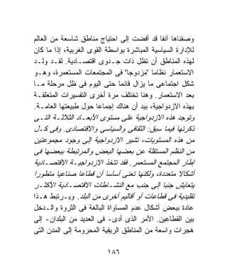 ‫ﻭﺼﻔﻨﺎﻫﺎ ﺁﻨﻔﺎ ﻗﺩ ﺃﻓﻀﺕ ﺇﻟﻰ ﺍﺤﺘﻴﺎﺝ ﻤﻨﺎﻁﻕ ﺸﺎﺴﻌﺔ ﻤﻥ ﺍﻟﻌﺎﻟﻡ‬
‫ﻟﻺﺩﺍﺭﺓ ﺍﻟﺴﻴﺎﺴﻴﺔ ﺍﻟﻤﺒﺎﺸﺭﺓ ﺒﻭﺍﺴﻁﺔ ﺍﻟﻘﻭﻯ ﺍﻟﻐﺭﺒﻴﺔ، ﺇﺫﺍ ﻤﺎ ﻜﺎﻥ‬
‫ﻟﻬﺫﻩ ﺍﻟﻤﻨﺎﻁﻕ ﺃﻥ ﺘﻅل ﺫﺍﺕ ﺠـﺩﻭﻯ ﺍﻗﺘﺼـﺎﺩﻴﺔ. ﻟﻘـﺩ ﻭﻟـﺩ‬
‫ﺍﻻﺴﺘﻌﻤﺎﺭ ﻨﻅﺎﻤﺎ "ﻤﺯﺩﻭﺠﺎ" ﻓﻰ ﺍﻟﻤﺠﺘﻤﻌﺎﺕ ﺍﻟﻤﺴﺘﻌﻤﺭﺓ، ﻭﻫـﻭ‬
‫ﺸﻜل ﺍﺠﺘﻤﺎﻋﻰ ﻤﺎ ﻴﺯﺍل ﻗﺎﺌﻤﺎ ﺤﺘﻰ ﺍﻟﻴﻭﻡ ﻓﻰ ﻅل ﻤﺭﺤﻠﺔ ﻤـﺎ‬
‫ﺒﻌﺩ ﺍﻻﺴﺘﻌﻤﺎﺭ. ﻭﻫﻨﺎ ﺘﺨﺘﻠﻑ ﻤﺭﺓ ﺃﺨﺭﻯ ﺍﻟﺘﻔﺴﻴﺭﺍﺕ ﺍﻟﻤﺘﻌﻠﻘـﺔ‬
‫ﺒﻬﺫﻩ ﺍﻻﺯﺩﻭﺍﺠﻴﺔ، ﺒﻴﺩ ﺃﻥ ﻫﻨﺎﻙ ﺇﺠﻤﺎﻋﺎ ﺤﻭل ﻁﺒﻴﻌﺘﻬﺎ ﺍﻟﻌﺎﻤـﺔ.‬
‫ﻭﺘﻭﺠﺩ ﻫﺫﻩ ﺍﻻﺯﺩﻭﺍﺠﻴﺔ ﻋﻠﻰ ﻤﺴﺘﻭﻯ ﺍﻷﺒﻌـﺎﺩ ﺍﻟﺜﻼﺜـﺔ ﺍﻟﺘـﻰ‬
‫ﺫﻜﺭﺘﻬﺎ ﻓﻴﻤﺎ ﺴﺒﻕ: ﺍﻟﺜﻘﺎﻓﻰ ﻭﺍﻟﺴﻴﺎﺴﻰ ﻭﺍﻻﻗﺘﺼﺎﺩﻯ. ﻭﻓﻰ ﻜـل‬
‫ﻤﻥ ﻫﺫﻩ ﺍﻟﻤﺴﺘﻭﻴﺎﺕ، ﺘﺸﻴﺭ ﺍﻻﺯﺩﻭﺍﺠﻴﺔ ﺇﻟﻰ ﻭﺠﻭﺩ ﻤﺠﻤﻭﻋﺘﻴﻥ‬
‫ﻤﻥ ﺍﻟﻨﻅﻡ ﺍﻟﻤﺴﺘﻘﻠﺔ ﻋﻥ ﺒﻌﻀﻬﺎ ﺍﻟﺒﻌﺽ ﻭﺍﻟﻤﺭﺘﺒﻁﺔ ﺒﺒﻌﻀﻬﺎ ﻓﻰ‬
‫ﺇﻁﺎﺭ ﺍﻟﻤﺠﺘﻤﻊ ﺍﻟﻤﺴﺘﻌﻤﺭ. ﻓﻘﺩ ﺘﺘﺨﺫ ﺍﻻﺯﺩﻭﺍﺠﻴـﺔ ﺍﻻﻗﺘﺼـﺎﺩﻴﺔ‬
‫ﺃﺸﻜﺎﻻ ﻤﺘﻌﺩﺩﺓ، ﻭﻟﻜﻨﻬﺎ ﺘﻌﻨﻰ ﺃﺴﺎﺴﺎ ﺃﻥ ﻗﻁﺎﻋﺎ ﺼﻨﺎﻋﻴﺎ ﻤﺘﻁﻭﺭﺍ‬
‫ﻴﺘﻌﺎﻴﺵ ﺠﻨﺒﺎ ﺇﻟﻰ ﺠﻨﺏ ﻤﻊ ﺍﻟﻨﺸـﺎﻁﺎﺕ ﺍﻻﻗﺘﺼـﺎﺩﻴﺔ ﺍﻷﻜﺜـﺭ‬
‫ﺘﻘﻠﻴﺩﻴﺔ ﻓﻰ ﻗﻁﺎﻋﺎﺕ ﺃﻭ ﺃﻗﺎﻟﻴﻡ ﺃﺨﺭﻯ ﻤﻥ ﺍﻟﺒﻠﺩ. ﻭﻴـﺭﺘﺒﻁ ﻫـﺫﺍ‬
‫ﻋﺎﺩﺓ ﺒﺒﻌﺽ ﺃﺸﻜﺎل ﻋﺩﻡ ﺍﻟﻤﺴﺎﻭﺍﺓ ﺍﻟﺒﺎﻟﻐﺔ ﻓﻰ ﺍﻟﺜﺭﻭﺓ ﻭﺍﻟـﺩﺨل‬
‫ﺒﻴﻥ ﺍﻟﻘﻁﺎﻋﻴﻥ. ﺍﻷﻤﺭ ﺍﻟﺫﻯ ﺃﺩﻯ- ﻓﻰ ﺍﻟﻌﺩﻴﺩ ﻤﻥ ﺍﻟﺒﻠﺩﺍﻥ- ﺇﻟﻰ‬
‫ﻫﺠﺭﺍﺕ ﻭﺍﺴﻌﺔ ﻤﻥ ﺍﻟﻤﻨﺎﻁﻕ ﺍﻟﺭﻴﻔﻴﺔ ﺍﻟﻤﺤﺭﻭﻤﺔ ﺇﻟﻰ ﺍﻟﻤﺩﻥ ﺍﻟﺘﻰ‬

                          ‫٦٨١‬
 