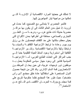 ‫ﻻ ﺘﻤﺘﻠﻙ ﻓﻰ ﺠﻌﺒﺘﻬﺎ ﺍﻟﻤﻭﺍﺭﺩ ﺍﻻﻗﺘﺼﺎﺩﻴﺔ ﺃﻭ ﺍﻹﺩﺍﺭﻴـﺔ ﺍﻟﺘـﻰ‬
                  ‫ﺘﻤﻜﻨﻬﺎ ﻤﻥ ﻤﻭﺍﺠﻬﺔ ﺘﻴﺎﺭ ﺍﻟﻤﻬﺎﺠﺭﻴﻥ ﺇﻟﻴﻬﺎ.‬
‫ﻓﺎﻟﻨﻤﻭ ﺍﻟﺤﻀﺭﻯ ﻻ ﻴﺘﻤﺎﺸﻰ ﻤﻊ ﺍﻟﺘﺼﻨﻴﻊ، ﻜﻤﺎ ﺤﺩﺙ ﻓﻰ‬
‫ﺃﻭﺭﻭﺒﺎ، ﺇﺫ ﺘﻤﻴل ﻤﺩﻥ ﺍﻟﻌﺎﻟﻡ ﺍﻟﺜﺎﻟﺙ ﺇﻟﻰ ﺃﻥ ﻴﻜﻭﻥ ﺒﻬﺎ ﻤﺭﺍﻜـﺯ‬
‫ﺤﻀﺭﻴﺔ ﺤﺩﻴﺜﺔ ﺫﺍﺕ ﻁﺎﺒﻊ ﻏﺭﺒـﻰ، ﻭﺩﺭﺠـﺔ ﻤـﻥ ﺍﻟﺘﻁـﻭﺭ‬
‫ﺍﻟﺘﺠﺎﺭﻯ ﻭﺍﻟﺼﻨﺎﻋﻰ، ﻤﺤﺎﻁﺔ ﻓﻰ ﺃﻁﺭﺍﻓﻬﺎ ﺒﻤﺩﻥ ﺍﻷﻜﻭﺍﺥ ﺍﻟﺘﻰ‬
‫ﻴﻌﻴﺵ ﻤﻌﻅﻡ ﺴﻜﺎﻨﻬﺎ ﻋﻠﻰ ﺤﺩ ﺍﻟﻜﻔﺎﻑ ﻓﻴﺤﺼﻠﻭﻥ ﻋﻠـﻰ ﺭﺯﻕ‬
‫ﻴﻭﻡ ﺒﻴﻭﻡ. ﻭﻋﺎﺩﺓ ﻤﺎ ﺘﺭﺘﺒﻁ ﺍﻻﺯﺩﻭﺍﺠﻴﺔ ﺍﻟﺜﻘﺎﻓﻴـﺔ ﻭﺍﻟﺴﻴﺎﺴـﻴﺔ‬
‫ﺍﺭﺘﺒﺎﻁﺎ ﻭﺜﻴﻘﺎ ﺒﺎﻻﺯﺩﻭﺍﺠﻴﺔ ﺍﻻﻗﺘﺼﺎﺩﻴﺔ. ﻭﺘﺸـﻴﺭ ﺍﻻﺯﺩﻭﺍﺠﻴـﺔ‬
‫ﺍﻟﺜﻘﺎﻓﻴﺔ ﺇﻟﻰ ﺍﺴﺘﻤﺭﺍﺭﻴﺔ ﻭﺠﻭﺩ ﺃﻨﻤﺎﻁ ﺍﻟﺤﻴﺎﺓ ﺍﻟﺘﻘﻠﻴﺩﻴﺔ ﺠﻨﺒﺎ ﺇﻟـﻰ‬
‫ﺠﻨﺏ ﺍﻟﻤﺭﺍﻜﺯ ﺍﻟﺘﻰ ﺍﺘﺨﺫﺕ ﺍﻟﻁﺎﺒﻊ ﺍﻟﻐﺭﺒﻰ، ﺃﻤـﺎ ﺍﻻﺯﺩﻭﺍﺠﻴـﺔ‬
‫ﺍﻟﺴﻴﺎﺴﻴﺔ ﻓﺘﺸﻴﺭ ﺇﻟﻰ ﻭﺠﻭﺩ ﺠﻬﺎﺯ ﺴﻴﺎﺴﻰ ﻟﻠﺤﻜﻭﻤﺔ ﻴﻌﻤل ﺒـﻪ‬
‫ﻤﻭﻅﻔﻭﻥ ﺫﻭﻭ ﺘﻭﺠﻬﺎﺕ ﻏﺭﺒﻴﺔ، ﻓﻰ ﺤﻴﻥ ﻴﺤﺘـل ﺍﻟﻤﻭﻅﻔـﻭﻥ‬
‫ﺍﻻﺴﺘﻌﻤﺎﺭﻴﻭﻥ ﻗﻤﺔ ﺍﻟﺴﻠﻡ ﺍﻹﺩﺍﺭﻯ. ﻭﻗﺩ ﻜﺎﻥ ﻤﻥ ﻨﺘﻴﺠﺔ ﺤﺼﻭل‬
‫ﺍﻟﺩﻭل ﺍﻟﻤﺴﺘﻌﻤﺭﺓ ﻋﻠﻰ ﺍﺴﺘﻘﻼﻟﻬﺎ ﻋﺎﺩﺓ ﺨﻠﻕ ﻤﺠﺘﻤﻊ "ﺫﻯ ﺭﺃﺱ‬
‫ﻤﺘﻀﺨﻡ"، ﺤﻴﺙ ﻁﻭﺭ ﻫﺫﺍ ﺍﻟﻤﺠﺘﻤﻊ ﻨﻅﻤﺎ ﺤﻜﻭﻤﻴﺔ ﺘﺘﺭﺒﻊ ﻋﻠﻰ‬
‫ﻗﻤﺔ ﻤﺠﺘﻤـﻊ ﻴﺅﺭﻗـﻪ ﺍﻟﺤﺭﻤـﺎﻥ ﺍﻻﻗﺘﺼـﺎﺩﻯ ﺍﻟﻨـﺎﺘﺞ ﻋـﻥ‬
                                              ‫ﺍﻻﺴﺘﻌﻤﺎﺭ)٥(.‬

                           ‫٧٨١‬
 