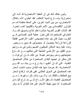 ‫ﻭﻟﻴﺱ ﻫﻨﺎﻙ ﺸﻙ ﻓﻰ ﺃﻥ ﺍﻟﺤﻘﺒﺔ ﺍﻻﺴﺘﻌﻤﺎﺭﻴﺔ ﻗﺩ ﺃﺩﺕ ﺇﻟﻰ‬
‫ﺍﺴﺘﻤﺭﺍﺭﻴﺔ ﻭﺘﺴـﺎﺭﻉ ﺘﻨﻤﻴﺔ ﺍﻟﺘﺨﻠﻑ. ﻓﻘﺩ ﺍﻨﻁﻭﻯ ﺍﻻﺴـﺘﻐﻼل‬
‫ﺍﻻﺴﺘﻌﻤﺎﺭﻯ، ﻤﻥ ﺒﻴﻥ ﺃﺸﻴﺎﺀ ﺃﺨﺭﻯ، ﻋﻠﻰ ﺃﻨﻤﺎﻁ ﻤﻨﻅﻤﺔ ﻟﻌـﺩﻡ‬
‫ﺍﻟﺘﻭﺍﺯﻥ ﺍﻻﻗﺘﺼﺎﺩﻯ ﺒﻴﻥ ﺍﻷﻤﻡ ﺍﻟﻐﺭﺒﻴﺔ ﻭﺃﻗﺎﻟﻴﻤﻬﺎ ﺍﻟﻤﺴـﺘﻌﻤﺭﺓ.‬
‫ﻓﻘﺩ ﺃﻨﺸﺄﺕ ﺍﻟﻘﻭﻯ ﺍﻟﻐﺭﺒﻴﺔ ﻤﺒﺎﺸﺭﺓ ﻨﻅﻡ ﺇﻨﺘﺎﺝ ﻭﺘﺴﻭﻴﻕ ﻟﻠﻤـﻭﺍﺩ‬
‫ﺍﻟﺨﺎﻡ ﻓﻰ ﺍﻟﻤﺴﺘﻌﻤﺭﺍﺕ ﻟﻜﻰ ﺘﻌﺯﺯ ﻋﻤﻠﻴﺔ ﺍﻟﻨﻤﻭ ﺍﻟﺼﻨﺎﻋﻰ ﻓـﻰ‬
‫ﺍﻟﻐﺭﺏ، ﺤﻴﺙ ﻜﺎﻥ ﻴﺘﻡ ﻋﺎﺩﺓ ﺘﺨﺼﻴﺹ ﺃﻏﻠﺏ ﺍﻷﺭﺍﻀﻰ ﺍﻟﻘﺎﺒﻠﺔ‬
‫ﻟﻠﺯﺭﺍﻋﺔ ﻟﺯﺭﺍﻋﺔ ﻤﺤﺼﻭل ﺃﻭ ﻤﺤﺼﻭﻟﻴﻥ ﻨﻘـﺩﻴﻴﻥ ﻤـﺭﺒﺤﻴﻥ.‬
‫ﻭﺒﻨﺎﺀ ﻋﻠﻴﻪ ﻭﺠﺩ ﺍﻟﺴﻜﺎﻥ ﺍﻟﻤﺤﻠﻴﻭﻥ ﺃﻨﻔﺴﻬﻡ ﻭﻟﻴﺱ ﻓﻰ ﺤـﻭﺯﺘﻬﻡ‬
‫ﺴﻭﻯ ﺍﻟﻘﻠﻴل ﻤﻥ ﺍﻷﺭﺍﻀﻰ ﺍﻟﻤﻨﺘﺠﺔ ﺍﻟﺘﻰ ﺘﻤﻜﻨﻬﻡ ﻤـﻥ ﺇﺸـﺒﺎﻉ‬
‫ﺍﺤﺘﻴﺎﺠﺎﺘﻬﻡ ﻭﺩﻋﻡ ﻭﺠﻭﺩﻫﻡ. ﻓﻀﻼ ﻋﻥ ﺫﻟﻙ، ﻓـﺈﻥ ﺃﻯ ﻓﻭﺍﺌـﺩ‬
‫ﻜﺎﻥ ﻴﻤﻜﻥ ﺃﻥ ﺘﺠﻨﻴﻬﺎ ﺍﻟﺒﻠﺩﺍﻥ ﺍﻟﻤﺴﺘﻌﻤﺭﺓ ﻤﻥ ﺨﻼل ﺍﻟﻤﺤﺎﺼﻴل‬
‫ﺍﻟﻨﻘﺩﻴﺔ- ﺍﻟﺘﻰ ﻜـﺎﻥ ﺃﻏﻠﺒﻬـﺎ ﻴﻨﺘـﺯﻉ ﻤـﻥ ﺠﺎﻨـﺏ ﺍﻟﻘـﻭﻯ‬
‫ﺍﻻﺴﺘﻌﻤﺎﺭﻴﺔ- ﻗﺩ ﺤﺭﻤﺕ ﻤﻨﻬﺎ ﻫﺫﻩ ﺍﻟﺒﻠﺩﺍﻥ ﺒﺴﺒﺏ ﺘﺫﺒﺫﺏ ﺃﺴﻌﺎﺭ‬
‫ﻫﺫﻩ ﺍﻟﻤﺤﺎﺼﻴل ﻓﻰ ﺍﻟﺴﻭﻕ ﺍﻟﻌﺎﻟﻤﻰ. ﻓﻔﻰ ﻓﺘﺭﺍﺕ ﺍﺭﺘﻔﺎﻉ ﺃﺴﻌﺎﺭ‬
‫ﺒﻴﻊ ﺍﻟﻤﻁﺎﻁ، ﻭﺍﻟﻜﺎﻜـﺎﻭ، ﻭﺍﻟـﺒﻥ، ﻭﺍﻟﺴـﻜﺭ، ﻭﻏﻴﺭﻫـﺎ ﻤـﻥ‬
‫ﺍﻟﻤﺤﺎﺼﻴل ﺍﻟﻨﻘﺩﻴﺔ، ﺘﺘـﺩﻓﻕ ﺍﻷﺭﺒـﺎﺡ ﺇﻟـﻰ ﺨـﺎﺭﺝ ﺍﻟﺒﻠـﺩﺍﻥ‬
‫ﺍﻟﻤﺴﺘﻌﻤﺭﺓ. ﺃﻤﺎ ﺤﻴﻥ ﺘﻬﺒﻁ ﺍﻷﺴﻌﺎﺭ ﻓﺈﻥ ﻫﺫﻩ ﺍﻟﺒﻠﺩﺍﻥ ﻻ ﻴﺘـﻭﻓﺭ‬

                         ‫٨٨١‬
 