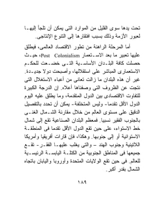 ‫ﺘﺤﺕ ﻴﺩﻫﺎ ﺴﻭﻯ ﺍﻟﻘﻠﻴل ﻤﻥ ﺍﻟﻤﻭﺍﺭﺩ ﺍﻟﺘﻰ ﻴﻤﻜﻥ ﺃﻥ ﺘﻠﺠﺄ ﺇﻟﻴﻬـﺎ‬
     ‫ﻟﻌﺒﻭﺭ ﺍﻷﺯﻤﺔ ﻭﺫﻟﻙ ﺒﺴﺒﺏ ﺍﻓﺘﻘﺎﺭﻫﺎ ﺇﻟﻰ ﺍﻟﺘﻨﻭﻉ ﺍﻹﻨﺘﺎﺠﻰ.‬
‫ﺃﻤﺎ ﺍﻟﻤﺭﺤﻠﺔ ﺍﻟﺭﺍﻫﻨﺔ ﻤﻥ ﺘﻁﻭﺭ ﺍﻻﻗﺘﺼﺎﺩ ﺍﻟﻌﺎﻟﻤﻰ، ﻓﻴﻁﻠﻕ‬
‫ﻋﻠﻴﻬﺎ ﺘﻌﺒﻴﺭ ﻤﺎ ﺒﻌﺩ ﺍﻻﺴـﺘﻌﻤﺎﺭ ‪ ،Post Colonialism‬ﺤﻴـﺙ‬
‫ﺤﺼﻠﺕ ﻜﺎﻓﺔ ﺍﻟﺒﻠـﺩﺍﻥ ﺍﻷﺴﺎﺴـﻴﺔ ﺍﻟﺘـﻰ ﺨﻀـﻌﺕ ﻟﻠﺤﻜـﻡ‬
‫ﺍﻻﺴﺘﻌﻤﺎﺭﻯ ﺍﻟﻤﺒﺎﺸﺭ ﻋﻠﻰ ﺍﺴﺘﻘﻼﻟﻬﺎ، ﻭﺃﺼﺒﺤﺕ ﺩﻭﻻ ﺠﺩﻴـﺩﺓ.‬
‫ﻏﻴﺭ ﺃﻥ ﻫﺫﻩ ﺍﻟﺒﻠﺩﺍﻥ ﻤﺎ ﺯﺍﻟﺕ ﺘﻌﺎﻨﻰ ﻤﻥ ﺃﻋﺒﺎﺀ ﺍﻻﺴﺘﻐﻼل ﺍﻟﺘﻰ‬
‫ﻨﺘﺠﺕ ﻋﻥ ﺍﻟﻅﺭﻭﻑ ﺍﻟﺘﻰ ﻭﺼﻔﻨﺎﻫﺎ ﺃﻋﻼﻩ. ﺇﻥ ﺍﻟﺩﺭﺠﺔ ﺍﻟﻜﺒﻴﺭﺓ‬
‫ﻟﻠﺘﻔﺎﻭﺕ ﺍﻻﻗﺘﺼﺎﺩﻯ ﺒﻴﻥ ﺍﻟﺩﻭل ﺍﻟﻤﺘﻘﺩﻤﺔ، ﻭﻤﺎ ﻴﻁﻠﻕ ﻋﻠﻴﻪ ﺍﻟﻴﻭﻡ‬
‫ﺍﻟﺩﻭل ﺍﻷﻗل ﺘﻘﺩﻤﺎ- ﻭﻟﻴﺱ ﺍﻟﻤﺘﺨﻠﻔﺔ- ﻴﻤﻜﻥ ﺃﻥ ﺘﺤﺩﺩ ﺒﺎﻟﺘﻔﺼﻴل‬
‫ﺍﻟﺩﻗﻴﻕ ﻋﻠﻰ ﻤﺴﺘﻭﻯ ﺍﻟﻌﺎﻟﻡ ﻤﻥ ﺨﻼل ﻤﻘﺎﺭﻨﺔ ﺍﻟﺸـﻤﺎل ﺍﻟﻐﻨـﻰ‬
‫ﺒﺎﻟﺠﻨﻭﺏ ﺍﻟﻔﻘﻴﺭ ﻨﺴﺒﻴﺎ. ﻓﻤﻌﻅﻡ ﺍﻟﺒﻠﺩﺍﻥ ﺍﻟﺼﻨﺎﻋﻴﺔ ﺘﻘﻊ ﺇﻟﻰ ﺸﻤﺎل‬
‫ﺨﻁ ﺍﻻﺴﺘﻭﺍﺀ، ﻋﻠﻰ ﺤﻴﻥ ﺘﻘﻊ ﺍﻟﺩﻭل ﺍﻷﻗل ﺘﻘﺩﻤﺎ ﻓﻰ ﺍﻟﻤﻨﻁﻘـﺔ‬
‫ﺍﻻﺴﺘﻭﺍﺌﻴﺔ ﺃﻭ ﺇﻟﻰ ﺠﻨﻭﺒﻬﺎ. ﻭﻫﻜﺫﺍ، ﻓﺈﻥ ﻗﺎﺭﺍﺕ ﺃﻓﺭﻴﻘﻴﺎ ﻭﺃﻤﺭﻴﻜﺎ‬
‫ﺍﻟﻼﺘﻴﻨﻴﺔ ﻭﺠﻨﻭﺏ ﺍﻟﻬﻨﺩ – ﻭﺍﻟﺘﻰ ﻴﻐﻠﺏ ﻋﻠﻴﻬـﺎ ﺍﻟﻔﻘـﺭ- ﺘﻘـﻊ‬
‫ﺠﻤﻴﻌﻬﺎ ﻓﻰ ﺍﻟﻤﻨﺎﻁﻕ ﺍﻟﺠﻨﻭﺒﻴﺔ ﻤﻥ ﺍﻟﻜﺘﻠـﺔ ﺍﻟﻴﺎﺒﺴـﺔ ﺍﻟﺭﺌﻴﺴـﻴﺔ‬
‫ﻟﻠﻌﺎﻟﻡ. ﻓﻰ ﺤﻴﻥ ﺘﻘﻊ ﺍﻟﻭﻻﻴﺎﺕ ﺍﻟﻤﺘﺤﺩﺓ ﻭﺃﻭﺭﻭﺒﺎ ﻭﺍﻟﻴﺎﺒﺎﻥ ﺒﺎﺘﺠﺎﻩ‬
                                         ‫ﺍﻟﺸﻤﺎل ﺒﻘﺩﺭ ﺃﻜﺒﺭ.‬

                          ‫٩٨١‬
 