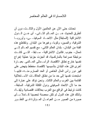 ‫ﺍﻟﻼﻤﺴﺎﻭﺍﺓ ﻓﻰ ﺍﻟﻌﺎﻟﻡ ﺍﻟﻤﻌﺎﺼﺭ‬


‫ﺘﺤﺩﺜﺕ ﺤﺘﻰ ﺍﻵﻥ ﻋﻥ ﺍﻟﻌﺎﻟﻤﻴﻥ ﺍﻷﻭل ﻭﺍﻟﺜﺎﻟـﺙ، ﺩﻭﻥ ﺃﻥ‬
‫ﺃﺘﻁﺭﻕ ﻟﻠﺤﺩﻴﺙ ﻋــﻥ ﺍﻟﻌـﺎﻟﻡ ﺍﻟﺜـﺎﻨﻰ- ﺃﻯ ﻋـﻥ ﺍﻟـﺩﻭل‬
‫ﺍﻻﺸﺘﺭﺍﻜﻴﺔ )ﺍﻟﺴﺎﺒﻘﺔ( ﻤﺜل ﺍﻻﺘﺤـﺎﺩ ﺍﻟﺴﻭﻓﻴﺘــﻰ، ﻭﺃﻭﺭﻭﺒـﺎ‬
‫ﺍﻟﺸﺭﻗﻴﺔ، ﻭﺍﻟﺼﻴﻥ، ﻭﻜﻭﺒﺎ، ﻭﻏﻴﺭﻫﺎ ﻤﻥ ﺍﻟﺒﻠﺩﺍﻥ. ﻭﺘﺘﻘﺎﻁﻊ ﻫﺫﻩ‬
‫ﺍﻟﻔﺌﺔ ﻤﻥ ﺍﻟﺒﻠﺩﺍﻥ- ﺒﻠﺩﺍﻥ ﺍﻟﻌﺎﻟﻡ ﺍﻟﺜﺎﻨﻰ- ﻤﻊ ﺘﻘﺴﻴﻡ ﺍﻟﻌـﺎﻟﻡ ﺇﻟـﻰ‬
‫ﺸﻤﺎل- ﺠﻨﻭﺏ. ﻓﺎﻟﺩﻭل ﺍﻻﺸﺘﺭﺍﻜﻴﺔ- ﺴـﺎﺒﻘﺎ- ﺍﻟﺘـﻰ ﻜﺎﻨـﺕ‬
‫ﻤﺭﺘﺒﻁﺔ ﺼﺭﺍﺤﺔ ﺒﺎﻟﻤﺎﺭﻜﺴﻴﺔ، ﻗﺩ ﺃﻨﺠﺯﺕ ﺠﺯﺌﻴﺎ ﻋﻤﻠﻴﺔ ﺇﺨﺭﺍﺝ‬
‫ﻨﻔﺴﻬﺎ ﺨﺎﺭﺝ ﻨﻁﺎﻕ ﺍﻻﻗﺘﺼﺎﺩ ﺍﻟﺭﺃﺴـﻤﺎﻟﻰ ﺍﻟﻌـﺎﻟﻤﻰ. ﺒﻌﺒـﺎﺭﺓ‬
‫ﺃﺨﺭﻯ ﻓﺈﻥ ﻫﺫﻩ ﺍﻟﺒﻠﺩﺍﻥ ﺒﺘﺄﺴﻴﺴﻬﺎ ﻻﻗﺘﺼﺎﺩ ﻤﺨﻁﻁ ﻴﻨﻬﺽ ﻋﻠﻰ‬
‫ﻗﻬﺭ ﺩﻭﺭ ﺭﺃﺱ ﺍﻟﻤﺎل ﺍﻟﺨﺎﺹ ﺃﻭ ﺍﻟﺤﺩ ﺍﻟﺼﺎﺭﻡ ﻤﻨـﻪ، ﻓﺈﻨﻬـﺎ‬
‫ﺍﺴﺘﺒﻌﺩﺕ ﻨﻔﺴﻬﺎ ﺇﻟﻰ ﺤﺩ ﻤﺎ ﻤﻥ ﻨﻁﺎﻕ ﺍﻟﻌﻼﻗـﺎﺕ ﺍﻻﺴـﺘﻐﻼﻟﻴﺔ‬
‫ﺍﻟﻘﺎﺌﻤﺔ ﺒﻴﻥ ﺍﻟﻐﺭﺏ ﻭﺍﻟﻌﺎﻟﻡ ﺍﻟﺜﺎﻟﺙ. ﻭﻨﺤﻥ ﻨﺅﻜﺩ ﻋﻠﻰ ﻋﺒﺎﺭﺓ ﺇﻟﻰ‬
‫ﺤﺩ ﻤﺎ ﻷﻥ ﺍﻻﺘﺤﺎﺩ ﺍﻟﺴﻭﻓﻴﺘﻰ ﻭﺩﻭل ﺍﻟﻜﺘﻠﺔ ﺍﻟﺸﺭﻗﻴﺔ- ﺍﻟﺴﺎﺒﻘﺔ-‬
‫ﻜﺎﻨﺕ ﺘﺭﺘﺒﻁ ﻓﻰ ﺍﻟﻭﺍﻗﻊ ﻤﻊ ﺍﻟﻐﺭﺏ ﺒﻌﻼﻗﺎﺕ ﺍﻗﺘﺼﺎﺩﻴﺔ ﻭﺜﻴﻘـﺔ،‬
‫ﻭﻟﺫﻟﻙ ﻓﺈﻥ ﻫﺫﻩ ﺍﻟﺩﻭل ﻟﻡ ﺘﻜﻥ ﻤﺤﺼﻨﺔ ﺘﺤﺼﻴﻨﺎ ﻜـﺎﻤﻼ ﺒـﺄﻯ‬
‫ﺼﻭﺭﺓ ﻤﻥ ﺍﻟﺼﻭﺭ ﻤـﻥ ﺍﻟﻌﻭﺍﻤـل ﺍﻟﻤـﺅﺜﺭﺓ ﻓـﻰ ﺍﻟﺘﻁـﻭﺭ‬
                           ‫١٩١‬
 