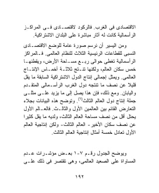 ‫ﺍﻻﻗﺘﺼﺎﺩﻯ ﻓﻰ ﺍﻟﻐﺭﺏ. ﻓﺎﻟﺭﻜﻭﺩ ﻻﻗﺘﺼـﺎﺩﻯ ﻓـﻰ ﺍﻟﻤﺭﺍﻜـﺯ‬
    ‫ﺍﻟﺭﺃﺴﻤﺎﻟﻴﺔ ﻜﺎﻨﺕ ﻟﻪ ﺁﺜﺎﺭ ﻤﺒﺎﺸﺭﺓ ﻋﻠﻰ ﺍﻟﺒﻠﺩﺍﻥ ﺍﻻﺸﺘﺭﺍﻜﻴﺔ.‬
‫ﻭﻤﻥ ﺍﻟﻴﺴﻴﺭ ﺃﻥ ﻨﺭﺴﻡ ﺼﻭﺭﺓ ﻋﺎﻤﺔ ﻟﻠﻭﻀﻊ ﺍﻻﻗﺘﺼـﺎﺩﻯ‬
‫ﺍﻟﻨﺴﺒﻰ ﻟﻠﻘﻁﺎﻋﺎﺕ ﺍﻟﺭﺌﻴﺴﻴﺔ ﺍﻟﺜﻼﺙ ﻟﻠﻨﻅﺎﻡ ﺍﻟﻌﺎﻟﻤﻰ. ﻓـﺎﻟﻤﺭﺍﻜﺯ‬
‫ﺍﻟﺭﺃﺴﻤﺎﻟﻴﺔ ﺘﻐﻁﻰ ﺤﻭﺍﻟﻰ ﺭﺒـﻊ ﻤﺴـﺎﺤﺔ ﺍﻷﺭﺽ، ﻭﻴﻘﻁﻨﻬـﺎ‬
‫ﺨﻤﺱ ﺴﻜﺎﻥ ﺍﻟﻌﺎﻟﻡ، ﻭﻟﻜﻨﻬﺎ ﺘﻨـﺘﺞ ﺜﻼﺜـﺔ ﺃﺨﻤـﺎﺱ ﺍﻹﻨﺘـﺎﺝ‬
‫ﺍﻟﻌﺎﻟﻤﻰ. ﻭﻴﻤﺜل ﺇﺠﻤﺎﻟﻰ ﺇﻨﺘﺎﺝ ﺍﻟﺩﻭل ﺍﻻﺸﺘﺭﺍﻜﻴﺔ ﺍﻟﺴﺎﺒﻘﺔ ﻤﺎ ﻴﻘل‬
‫ﻗﻠﻴﻼ ﻋﻥ ﻨﺼﻑ ﻤﺎ ﺘﻨﺘﺠﻪ ﺩﻭل ﺍﻟﻐﺭﺏ ﺍﻟﺭﺃﺴـﻤﺎﻟﻰ ﺍﻟﻤﺘﻘـﺩﻡ‬
‫ﻭﺍﻟﻴﺎﺒﺎﻥ. ﻭﻤﻊ ﺫﻟﻙ، ﻓﺈﻥ ﻫﺫﺍ ﻴﺼل ﺇﻟﻰ ﻤﺎ ﻴﺯﻴﺩ ﻋﻠـﻰ ﻤﺜﻠـﻰ‬
‫ﺠﻤﻠﺔ ﺇﻨﺘﺎﺝ ﺩﻭل ﺍﻟﻌﺎﻟﻡ ﺍﻟﺜﺎﻟﺙ)٦(. ﻭﺘﻭﻀﺢ ﻫﺫﻩ ﺍﻟﺒﻴﺎﻨﺎﺕ ﺒﺠﻼﺀ‬
‫ﺍﻟﺘﻌﺎﺭﺽ ﺍﻟﻘﺎﺌﻡ ﺒﻴﻥ ﺍﻟﻌﺎﻟﻤﻴﻥ ﺍﻷﻭل ﻭﺍﻟﺜﺎﻟـﺙ. ﻓﺎﻟﻌـﺎﻟﻡ ﺍﻷﻭل‬
‫ﻴﺤﺘل ﺃﻗل ﻤﻥ ﻨﺼﻑ ﻤﺴﺎﺤﺔ ﺍﻟﻌﺎﻟﻡ ﺍﻟﺜﺎﻟﺙ، ﻭﻟﺩﻴﻪ ﻤﺎ ﻴﻘل ﻜﺜﻴﺭﺍ‬
‫ﻋﻥ ﻨﺼﻑ ﺴﻜﺎﻥ ﺍﻷﺨﻴﺭ- ﺍﻟﻌﺎﻟﻡ ﺍﻟﺜﺎﻟﺙ- ﻭﻟﻜﻥ ﺇﻨﺘﺎﺠﻴﺔ ﺍﻟﻌﺎﻟﻡ‬
                ‫ﺍﻷﻭل ﺘﻌﺎﺩل ﺨﻤﺴﺔ ﺃﻤﺜﺎل ﺇﻨﺘﺎﺠﻴﺔ ﺍﻟﻌﺎﻟﻡ ﺍﻟﺜﺎﻟﺙ.‬


‫ﻭﻴﻭﻀﺢ ﺍﻟﺠﺩﻭل ﺭﻗـﻡ ٧-١ ﺒﻌـﺽ ﻤﺅﺸـﺭﺍﺕ ﻋـﺩﻡ‬
‫ﺍﻟﻤﺴﺎﻭﺍﺓ ﻋﻠﻰ ﺍﻟﺼﻌﻴﺩ ﺍﻟﻌﺎﻟﻤﻰ، ﻭﻫﻰ ﺘﻘﺘﺼﺭ ﻓﻰ ﺫﻟﻙ ﻋﻠـﻰ‬

                           ‫٢٩١‬
 