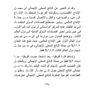 ‫ﻭﻗﺩ ﺘﻡ ﺍﻟﺘﻌﺒﻴﺭ ﻋﻥ ﺍﻟﻨﺎﺘﺞ ﺍﻟﻤﺤﻠﻰ ﺍﻹﺠﻤﺎﻟﻰ ﺃﻯ ﻤﺠﻤـل‬
‫ﺍﻹﻨﺘﺎﺝ ﺍﻻﻗﺘﺼﺎﺩﻯ، ﻭﻤﻜﻭﻨﺎﺘﻪ ﺍﻟﻔﺭﻋﻴـﺔ ﺍﻟﻤﺨﺘﻠﻔـﺔ، ﺍﻹﻨﺘـﺎﺝ‬
‫ﺍﻟﺯﺭﺍﻋﻰ، ﻭﺍﻟﺼﻨﺎﻋﻰ، ﻭﺍﻟﻨﻘل ﻭﺍﻻﺘﺼﺎل ﻜﻨﺴﺒﺔ ﻤـﻥ ﺠﻤﻠـﺔ‬
‫ﺍﻹﻨﺘﺎﺝ ﺍﻟﻌﺎﻟﻤﻰ. ﻭﻴﺸﻴﺭ ﻤﺼﻁﻠﺢ ﺍﻗﺘﺼﺎﺩﺍﺕ ﺍﻟﺴﻭﻕ ﺍﻟﻤﺘﻘﺩﻤـﺔ‬
‫ﺇﻟﻰ ﻤﺎ ﺃﻁﻠﻘﺕ ﻋﻠﻴﻪ ﺍﻟﻤﺭﻜﺯ ﺍﻟﺭﺃﺴﻤﺎﻟﻰ ﺃﻭ ﺩﻭل ﺍﻟﻌـﺎﻟﻡ ﺍﻷﻭل،‬
‫ﻓﻰ ﺤﻴﻥ ﻴﺸﻴﺭ ﺘﻌﺒﻴﺭ ﺍﻗﺘﺼﺎﺩﺍﺕ ﺍﻟﺴﻭﻕ ﺍﻟﻨﺎﻤﻴﺔ ﺇﻟﻰ ﺩﻭل ﺍﻟﻌﺎﻟﻡ‬
‫ﺍﻟﺜﺎﻟﺙ. ﻭﻴﻭﻀﺢ ﺍﻟﺠﺩﻭل ﺩﻭﻥ ﻤﻭﺍﺭﺒﺔ ﺇﻟﻰ ﺃﻯ ﻤـﺩﻯ ﺘﻬـﻴﻤﻥ‬
‫ﺩﻭل ﺍﻟﻌﺎﻟﻡ ﺍﻷﻭل ﻋﻠﻰ ﺍﻹﻨﺘﺎﺝ ﺍﻟﻌﺎﻟﻤﻰ، ﺤﻴﺙ ﺘﻨﺘﺞ ﻫﺫﻩ ﺍﻟﺒﻠﺩﺍﻥ‬
‫٥,١٨% ﻤﻥ ﺠﻤﻠﺔ ﺍﻟﻨﺎﺘﺞ ﺍﻟﻤﺤﻠﻰ ﺍﻹﺠﻤﺎﻟﻰ، ﻓﻰ ﺤـﻴﻥ ﻴﻤﺜـل‬
                     ‫ﺇﺴﻬﺎﻡ ﺩﻭل ﺍﻟﻌﺎﻟﻡ ﺍﻟﺜﺎﻟﺙ ٥,٨١% ﻓﻘﻁ.‬
‫ﻭﺘﺴﺎﻫﻡ ﻗﺎﺭﺓ ﺃﻓﺭﻴﻘﻴﺎ- ﺒﻌﺩ ﺍﺴﺘﺒﻌﺎﺩ ﺠﻨﻭﺏ ﺃﻓﺭﻴﻘﻴﺎ- ﺒﻤـﺎ‬
‫ﻨﺴﺒﺘﻪ ٣% ﻓﻘﻁ ﻤﻥ ﺠﻤﻠﺔ ﺍﻟﻨﺎﺘﺞ ﺍﻟﻤﺤﻠﻰ ﺍﻹﺠﻤﺎﻟﻰ. ﻭﺒﺎﻟﻤﻘﺎﺒـل‬
‫ﻓﺈﻥ ﺍﻟﻨﺼﻴﺏ ﺍﻟﻨﺴﺒﻰ ﻹﺴﻬﺎﻡ ﺍﻟﻭﻻﻴﺎﺕ ﺍﻟﻤﺘﺤـﺩﺓ ﻭﻜﻨـﺩﺍ ﻤـﻥ‬
‫ﺇﺠﻤﺎﻟﻰ ﺍﻟﻨﺎﺘﺞ ﺍﻟﻤﺤﻠﻰ ﻴﺼل ﺇﻟـﻰ ﻤﻘـﺩﺍﺭ ﺍﻟﺜﻠـﺙ. ﻭﺘﻅﻬـﺭ‬
‫ﺍﻟﻘﻁﺎﻋﺎﺕ ﺍﻟﻔﺭﻋﻴﺔ ﺍﻟﻤﻜﻭﻨﺔ ﻟﻠﻨﺎﺘﺞ ﺍﻟﻤﺤﻠﻰ ﺍﻹﺠﻤﺎﻟﻰ ﺘﻌﺎﺭﻀﺎﺕ‬

                         ‫٤٩١‬
 