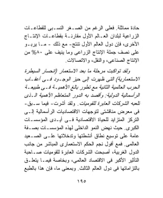 ‫ﺤﺎﺩﺓ ﻤﻤﺎﺜﻠﺔ. ﻓﻌﻠﻰ ﺍﻟﺭﻏﻡ ﻤﻥ ﺍﻟﺼـﻐﺭ ﺍﻟﻨﺴـﺒﻰ ﻟﻠﻘﻁﺎﻋـﺎﺕ‬
‫ﺍﻟﺯﺭﺍﻋﻴﺔ ﻟﺒﻠﺩﺍﻥ ﺍﻟﻌـﺎﻟﻡ ﺍﻷﻭل ﻤﻘﺎﺭﻨـﺔ ﺒﻘﻁﺎﻋـﺎﺕ ﺍﻹﻨﺘـﺎﺝ‬
‫ﺍﻷﺨﺭﻯ، ﻓﺈﻥ ﺩﻭل ﺍﻟﻌﺎﻟﻡ ﺍﻷﻭل ﺘﻨﺘﺞ- ﻤﻊ ﺫﻟﻙ - ﻤـﺎ ﻴﺭﺒـﻭ‬
‫ﻋﻠﻰ ﻨﺼﻑ ﺠﻤﻠﺔ ﺍﻹﻨﺘﺎﺝ ﺍﻟﺯﺭﺍﻋﻰ ﻭﻤﺎ ﻴﻨﻴﻑ ﻋﻠﻰ ٠٨% ﻤﻥ‬
                  ‫ﺍﻹﻨﺘﺎﺝ ﺍﻟﺼﻨﺎﻋﻰ، ﻭﺍﻟﻨﻘل، ﻭﺍﻻﺘﺼﺎﻻﺕ.‬
‫ﻭﻟﻘﺩ ﺘﻭﺍﻜﺒﺕ ﻤﺭﺤﻠﺔ ﻤﺎ ﺒﻌﺩ ﺍﻻﺴﺘﻌﻤﺎﺭ )ﺍﻨﺤﺴﺎﺭ ﺍﻟﺴﻴﻁﺭﺓ‬
‫ﺍﻻﺴﺘﻌﻤﺎﺭﻴﺔ( ﺍﻟﺘﻰ ﻅﻬﺭﺕ ﺇﻟﻰ ﺤﻴﺯ ﺍﻟﻭﺠـﻭﺩ ﻓـﻰ ﺃﻋﻘـﺎﺏ‬
‫ﺍﻟﺤﺭﺏ ﺍﻟﻌﺎﻟﻤﻴﺔ ﺍﻟﺜﺎﻨﻴﺔ ﻤﻊ ﺘﻁﻭﺭ ﺒﺎﻟﻎ ﺍﻷﻫﻤﻴـﺔ ﻓـﻰ ﻁﺒﻴﻌـﺔ‬
‫ﺍﻟﺭﺃﺴﻤﺎﻟﻴﺔ ﺍﻟﺩﻭﻟﻴﺔ: ﻭﺃﻗﺼﺩ ﺒﻪ ﺍﻟﺩﻭﺭ ﺍﻟﻤﺘﻌﺎﻅﻡ ﺍﻷﻫﻤﻴﺔ ﺍﻟـﺫﻯ‬
‫ﺘﻠﻌﺒﻪ ﺍﻟﺸﺭﻜﺎﺕ ﺍﻟﻌﺎﺒﺭﺓ ﻟﻠﻘﻭﻤﻴﺎﺕ. ﻭﻟﻘﺩ ﺃﺸﺭﺕ- ﻓﻴﻤﺎ ﺴـﺒﻕ-‬
‫ﻓﻰ ﻤﻌﺭﺽ ﻤﻨﺎﻗﺸﺘﻰ ﻟﺘﻭﺠﻬﺎﺕ ﺍﻻﻗﺘﺼﺎﺩﻴﺎﺕ ﺍﻟﺭﺃﺴﻤﺎﻟﻴﺔ ﺇﻟـﻰ‬
‫ﺍﻟﺘﺭﻜﺯ ﺍﻟﻤﺘﺯﺍﻴﺩ ﻟﻠﺤﻴﺎﺓ ﺍﻻﻗﺘﺼﺎﺩﻴﺔ ﻓـﻰ ﺃﻴـﺩﻯ ﺍﻟﻤﺅﺴﺴـﺎﺕ‬
‫ﺍﻟﻜﺒﺭﻯ. ﺤﻴﺙ ﻨﻬﺽ ﺍﻟﻨﻤﻭ ﺍﻟﺩﺍﺨﻠﻰ ﻟﻬﺫﻩ ﺍﻟﻤﺅﺴﺴـﺎﺕ ﺒﺼـﻔﺔ‬
‫ﻋﺎﻤﺔ ﻋﻠﻰ ﺘﻭﺴﻴﻊ ﻨﻁﺎﻕ ﺃﻨﺸﻁﺘﻬﺎ ﻭﺘﺩﺨﻼﺘﻬﺎ ﻋﻠـﻰ ﺍﻟﺼـﻌﻴﺩ‬
‫ﺍﻟﻌﺎﻟﻤﻰ. ﻓﻤﻊ ﺃﻓﻭل ﻨﺠﻡ ﺍﻟﺤﻜﻡ ﺍﻻﺴﺘﻌﻤﺎﺭﻯ ﺍﻟﻤﺒﺎﺸﺭ ﻤﻥ ﺠﺎﻨﺏ‬
‫ﺍﻟﺩﻭل ﺍﻟﻐﺭﺒﻴﺔ، ﺃﺼﺒﺤﺕ ﺍﻟﺸﺭﻜﺎﺕ ﺍﻟﻌﺎﺒﺭﺓ ﻟﻠﻘﻭﻤﻴﺎﺕ ﺼـﺎﺤﺒﺔ‬
‫ﺍﻟﺘﺄﺜﻴﺭ ﺍﻷﻜﺒﺭ ﻓﻰ ﺍﻻﻗﺘﺼﺎﺩ ﺍﻟﻌﺎﻟﻤﻰ، ﻭﺒﺨﺎﺼﺔ ﻓﻴﻤـﺎ ﻴﺘﻌﻠـﻕ‬
‫ﺒﺎﻟﺘﺯﺍﻤﺎﺘﻬﺎ ﻓﻰ ﺩﻭل ﺍﻟﻌﺎﻟﻡ ﺍﻟﺜﺎﻟﺙ. ﻭﺒﻤﻌﻨﻰ ﻤﺎ، ﻓﺈﻥ ﻫﺫﺍ ﺒﺎﻟﻁﺒﻊ‬

                           ‫٥٩١‬
 