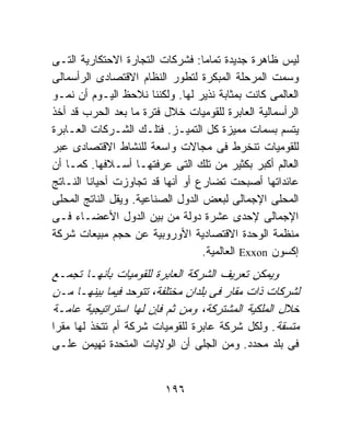 ‫ﻟﻴﺱ ﻅﺎﻫﺭﺓ ﺠﺩﻴﺩﺓ ﺘﻤﺎﻤﺎ: ﻓﺸﺭﻜﺎﺕ ﺍﻟﺘﺠﺎﺭﺓ ﺍﻻﺤﺘﻜﺎﺭﻴﺔ ﺍﻟﺘـﻰ‬
‫ﻭﺴﻤﺕ ﺍﻟﻤﺭﺤﻠﺔ ﺍﻟﻤﺒﻜﺭﺓ ﻟﺘﻁﻭﺭ ﺍﻟﻨﻅﺎﻡ ﺍﻻﻗﺘﺼﺎﺩﻯ ﺍﻟﺭﺃﺴﻤﺎﻟﻰ‬
‫ﺍﻟﻌﺎﻟﻤﻰ ﻜﺎﻨﺕ ﺒﻤﺜﺎﺒﺔ ﻨﺫﻴﺭ ﻟﻬﺎ. ﻭﻟﻜﻨﻨﺎ ﻨﻼﺤﻅ ﺍﻟﻴـﻭﻡ ﺃﻥ ﻨﻤـﻭ‬
‫ﺍﻟﺭﺃﺴﻤﺎﻟﻴﺔ ﺍﻟﻌﺎﺒﺭﺓ ﻟﻠﻘﻭﻤﻴﺎﺕ ﺨﻼل ﻓﺘﺭﺓ ﻤﺎ ﺒﻌﺩ ﺍﻟﺤﺭﺏ ﻗﺩ ﺃﺨﺫ‬
‫ﻴﺘﺴﻡ ﺒﺴﻤﺎﺕ ﻤﻤﻴﺯﺓ ﻜل ﺍﻟﺘﻤﻴـﺯ. ﻓﺘﻠـﻙ ﺍﻟﺸـﺭﻜﺎﺕ ﺍﻟﻌـﺎﺒﺭﺓ‬
‫ﻟﻠﻘﻭﻤﻴﺎﺕ ﺘﻨﺨﺭﻁ ﻓﻰ ﻤﺠﺎﻻﺕ ﻭﺍﺴﻌﺔ ﻟﻠﻨﺸﺎﻁ ﺍﻻﻗﺘﺼﺎﺩﻯ ﻋﺒﺭ‬
‫ﺍﻟﻌﺎﻟﻡ ﺃﻜﺒﺭ ﺒﻜﺜﻴﺭ ﻤﻥ ﺘﻠﻙ ﺍﻟﺘﻰ ﻋﺭﻓﺘﻬـﺎ ﺃﺴـﻼﻓﻬﺎ. ﻜﻤـﺎ ﺃﻥ‬
‫ﻋﺎﺌﺩﺍﺘﻬﺎ ﺃﺼﺒﺤﺕ ﺘﻀﺎﺭﻉ ﺃﻭ ﺃﻨﻬﺎ ﻗﺩ ﺘﺠﺎﻭﺯﺕ ﺃﺤﻴﺎﻨﺎ ﺍﻟﻨـﺎﺘﺞ‬
‫ﺍﻟﻤﺤﻠﻰ ﺍﻹﺠﻤﺎﻟﻰ ﻟﺒﻌﺽ ﺍﻟﺩﻭل ﺍﻟﺼﻨﺎﻋﻴﺔ. ﻭﻴﻘل ﺍﻟﻨﺎﺘﺞ ﺍﻟﻤﺤﻠﻰ‬
‫ﺍﻹﺠﻤﺎﻟﻰ ﻹﺤﺩﻯ ﻋﺸﺭﺓ ﺩﻭﻟﺔ ﻤﻥ ﺒﻴﻥ ﺍﻟﺩﻭل ﺍﻷﻋﻀـﺎﺀ ﻓـﻰ‬
‫ﻤﻨﻅﻤﺔ ﺍﻟﻭﺤﺩﺓ ﺍﻻﻗﺘﺼﺎﺩﻴﺔ ﺍﻷﻭﺭﻭﺒﻴﺔ ﻋﻥ ﺤﺠﻡ ﻤﺒﻴﻌﺎﺕ ﺸﺭﻜﺔ‬
                                   ‫ﺇﻜﺴﻭﻥ ‪ Exxon‬ﺍﻟﻌﺎﻟﻤﻴﺔ.‬
‫ﻭﻴﻤﻜﻥ ﺘﻌﺭﻴﻑ ﺍﻟﺸﺭﻜﺔ ﺍﻟﻌﺎﺒﺭﺓ ﻟﻠﻘﻭﻤﻴﺎﺕ ﺒﺄﻨﻬـﺎ ﺘﺠﻤـﻊ‬
‫ﻟﺸﺭﻜﺎﺕ ﺫﺍﺕ ﻤﻘﺎﺭ ﻓﻰ ﺒﻠﺩﺍﻥ ﻤﺨﺘﻠﻔﺔ، ﺘﺘﻭﺤﺩ ﻓﻴﻤﺎ ﺒﻴﻨﻬـﺎ ﻤـﻥ‬
‫ﺨﻼل ﺍﻟﻤﻠﻜﻴﺔ ﺍﻟﻤﺸﺘﺭﻜﺔ، ﻭﻤﻥ ﺜﻡ ﻓﺈﻥ ﻟﻬﺎ ﺍﺴﺘﺭﺍﺘﻴﺠﻴﺔ ﻋﺎﻤـﺔ‬
‫ﻤﺘﺴﻘﺔ. ﻭﻟﻜل ﺸﺭﻜﺔ ﻋﺎﺒﺭﺓ ﻟﻠﻘﻭﻤﻴﺎﺕ ﺸﺭﻜﺔ ﺃﻡ ﺘﺘﺨﺫ ﻟﻬﺎ ﻤﻘﺭﺍ‬
‫ﻓﻰ ﺒﻠﺩ ﻤﺤﺩﺩ. ﻭﻤﻥ ﺍﻟﺠﻠﻰ ﺃﻥ ﺍﻟﻭﻻﻴﺎﺕ ﺍﻟﻤﺘﺤﺩﺓ ﺘﻬﻴﻤﻥ ﻋﻠـﻰ‬


                         ‫٦٩١‬
 