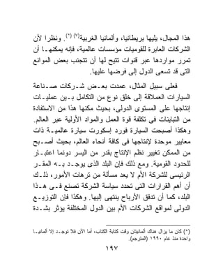 ‫ﻫﺫﺍ ﺍﻟﻤﺠﺎل، ﻴﻠﻴﻬﺎ ﺒﺭﻴﻁﺎﻨﻴﺎ، ﻭﺃﻟﻤﺎﻨﻴﺎ ﺍﻟﻐﺭﺒﻴﺔ)٧( )*(. ﻭﻨﻅﺭﺍ ﻷﻥ‬
‫ﺍﻟﺸﺭﻜﺎﺕ ﺍﻟﻌﺎﺒﺭﺓ ﻟﻠﻘﻭﻤﻴﺎﺕ ﻤﺅﺴﺴﺎﺕ ﻋﺎﻟﻤﻴﺔ، ﻓﺈﻨﻪ ﻴﻤﻜﻨﻬـﺎ ﺃﻥ‬
‫ﺘﻤﺭﺭ ﻤﻭﺍﺭﺩﻫﺎ ﻋﺒﺭ ﻗﻨﻭﺍﺕ ﺘﺘﻴﺢ ﻟﻬﺎ ﺃﻥ ﺘﺘﺠﻨﺏ ﺒﻌﺽ ﺍﻟﻤﻭﺍﻨﻊ‬
                     ‫ﺍﻟﺘﻰ ﻗﺩ ﺘﺴﻌﻰ ﺍﻟﺩﻭل ﺇﻟﻰ ﻓﺭﻀﻬﺎ ﻋﻠﻴﻬﺎ.‬
‫ﻓﻌﻠﻰ ﺴﺒﻴل ﺍﻟﻤﺜﺎل، ﻋﻤﺩﺕ ﺒﻌـﺽ ﺸـﺭﻜﺎﺕ ﺼـﻨﺎﻋﺔ‬
‫ﺍﻟﺴﻴﺎﺭﺍﺕ ﺍﻟﻌﻤﻼﻗﺔ ﺇﻟﻰ ﺨﻠﻕ ﻨﻭﻉ ﻤﻥ ﺍﻟﺘﻜﺎﻤل ﺒـﻴﻥ ﻋﻤﻠﻴـﺎﺕ‬
‫ﺇﻨﺘﺎﺠﻬﺎ ﻋﻠﻰ ﺍﻟﻤﺴﺘﻭﻯ ﺍﻟﺩﻭﻟﻰ، ﺒﺤﻴﺙ ﻤﻜﻨﻬﺎ ﻫﺫﺍ ﻤﻥ ﺍﻻﺴﺘﻔﺎﺩﺓ‬
‫ﻤﻥ ﺍﻟﺘﺒﺎﻴﻨﺎﺕ ﻓﻰ ﺘﻜﻠﻔﺔ ﻗﻭﺓ ﺍﻟﻌﻤل ﻭﺍﻟﻤﻭﺍﺩ ﺍﻷﻭﻟﻴﺔ ﻋﺒﺭ ﺍﻟﻌﺎﻟﻡ.‬
‫ﻭﻫﻜﺫﺍ ﺃﺼﺒﺤﺕ ﺍﻟﺴﻴﺎﺭﺓ ﻓﻭﺭﺩ ﺇﺴﻜﻭﺭﺕ ﺴﻴﺎﺭﺓ ﻋﺎﻟﻤﻴـﺔ ﺫﺍﺕ‬
‫ﻤﻌﺎﻴﻴﺭ ﻤﻭﺤﺩﺓ ﻹﻨﺘﺎﺠﻬﺎ ﻓﻰ ﻜﺎﻓﺔ ﺃﻨﺤﺎﺀ ﺍﻟﻌﺎﻟﻡ، ﺒﺤﻴﺙ ﺃﺼـﺒﺢ‬
‫ﻤﻥ ﺍﻟﻤﻤﻜﻥ ﺘﻐﻴﻴﺭ ﻨﻅﻡ ﺍﻹﻨﺘﺎﺝ ﺒﻘﺩﺭ ﻤﻥ ﺍﻟﻴﺴﺭ ﺩﻭﻨﻤﺎ ﺍﻋﺘﺒـﺎﺭ‬
‫ﻟﻠﺤﺩﻭﺩ ﺍﻟﻘﻭﻤﻴﺔ. ﻭﻤﻊ ﺫﻟﻙ ﻓﺈﻥ ﺍﻟﺒﻠﺩ ﺍﻟﺫﻯ ﻴﻭﺠـﺩ ﺒـﻪ ﺍﻟﻤﻘـﺭ‬
‫ﺍﻟﺭﺌﻴﺴﻰ ﻟﻠﺸﺭﻜﺔ ﺍﻷﻡ ﻻ ﻴﻌﺩ ﻤﺴﺄﻟﺔ ﻤﻥ ﺘﺭﻫﺎﺕ ﺍﻷﻤﻭﺭ، ﺫﻟـﻙ‬
‫ﺃﻥ ﺃﻫﻡ ﺍﻟﻘﺭﺍﺭﺍﺕ ﺍﻟﺘﻰ ﺘﺤﺩﺩ ﺴﻴﺎﺴﺔ ﺍﻟﺸﺭﻜﺔ ﺘﺼﻨﻊ ﻓـﻰ ﻫـﺫﺍ‬
‫ﺍﻟﺒﻠﺩ، ﻜﻤﺎ ﺃﻥ ﺘﺩﻓﻕ ﺍﻷﺭﺒﺎﺡ ﻴﻨﺘﻬﻰ ﺇﻟﻴﻬﺎ. ﻭﻫﻜﺫﺍ ﻓﺈﻥ ﺍﻟﺘﻭﺯﻴـﻊ‬
‫ﺍﻟﺩﻭﻟﻰ ﻟﻤﻭﺍﻗﻊ ﺍﻟﺸﺭﻜﺎﺕ ﺍﻷﻡ ﺒﻴﻥ ﺍﻟﺩﻭل ﺍﻟﻤﺨﺘﻠﻔﺔ ﻴﺅﺜﺭ ﺒﺸـﺩﺓ‬

‫)*( ﻜﺎﻥ ﻤﺎ ﻴﺯﺍل ﻫﻨﺎﻙ ﺃﻟﻤﺎﻨﻴﺘﺎﻥ ﻭﻗﺕ ﻜﺘﺎﺒﺔ ﺍﻟﻜﺘﺎﺏ، ﺃﻤﺎ ﺍﻵﻥ ﻓﻼ ﺘﻭﺠـﺩ ﺇﻻ ﺃﻟﻤﺎﻨﻴـﺎ‬
                                              ‫ﻭﺍﺤﺩﺓ ﻤﻨﺫ ﻋﺎﻡ ٠٩٩١ )ﺍﻟﻤﺘﺭﺠﻡ(.‬
                                   ‫٧٩١‬
 