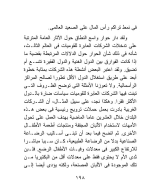 ‫ﻓﻰ ﻨﻤﻁ ﺘﺭﺍﻜﻡ ﺭﺃﺱ ﺍﻟﻤﺎل ﻋﻠﻰ ﺍﻟﺼﻌﻴﺩ ﺍﻟﻌﺎﻟﻤﻰ.‬
‫ﻭﻟﻘﺩ ﺩﺍﺭ ﺤﻭﺍﺭ ﻭﺍﺴﻊ ﺍﻟﻨﻁﺎﻕ ﺤﻭل ﺍﻵﺜﺎﺭ ﺍﻟﻌﺎﻤﺔ ﺍﻟﻤﺘﺭﺘﺒﺔ‬
‫ﻋﻠﻰ ﺘﺩﺨﻼﺕ ﺍﻟﺸﺭﻜﺎﺕ ﺍﻟﻌﺎﺒﺭﺓ ﻟﻠﻘﻭﻤﻴﺎﺕ ﻓﻰ ﺍﻟﻌﺎﻟﻡ ﺍﻟﺜﺎﻟـﺙ،‬
‫ﺸﺄﻨﻪ ﻓﻰ ﺫﻟﻙ ﺸﺄﻥ ﺍﻟﺤﻭﺍﺭ ﺤﻭل ﺍﻟﺩﻻﻻﺕ ﺍﻟﻤﺭﺘﺒﻁﺔ ﺒﻘﻀﻴﺔ ﻤﺎ‬
‫ﺇﺫﺍ ﻜﺎﻨﺕ ﺍﻟﻔﻭﺍﺭﻕ ﺒﻴﻥ ﺍﻟﺩﻭل ﺍﻟﻐﻨﻴﺔ ﻭﺍﻟﺩﻭل ﺍﻟﻔﻘﻴﺭﺓ ﺘﺘﺴـﻊ ﺃﻡ‬
‫ﺘﻀﻴﻕ. ﻭﻟﻘﺩ ﺍﻋﺘﺒﺭ ﺍﻟﺒﻌﺽ ﺃﻨﺸﻁﺔ ﻫﺫﻩ ﺍﻟﺸﺭﻜﺎﺕ ﺒﻤﺜﺎﺒﺔ ﺨﻁﻭﺓ‬
‫ﺃﺒﻌﺩ ﻋﻠﻰ ﻁﺭﻴﻕ ﺍﺴﺘﻐﻼل ﺍﻟﺩﻭل ﺍﻷﻗل ﺘﻁﻭﺭﺍ ﻟﺼﺎﻟﺢ ﺍﻟﻤﺭﺍﻜﺯ‬
‫ﺍﻟﺭﺃﺴﻤﺎﻟﻴﺔ. ﻭﻻ ﺘﻌﻭﺯﻨﺎ ﺍﻷﻤﺜﻠﺔ ﺍﻟﺘﻰ ﺘﻭﻀﺢ ﺍﻟﻅـﺭﻭﻑ ﺍﻟﺘـﻰ‬
‫ﺘﺒﻨﺕ ﻓﻴﻬﺎ ﺍﻟﺸﺭﻜﺎﺕ ﺍﻟﻌﺎﺒﺭﺓ ﻟﻠﻘﻭﻤﻴﺎﺕ ﺴﻴﺎﺴﺎﺕ ﻀﺎﺭﺓ ﺒﺎﻟـﺩﻭل‬
‫ﺍﻷﻜﺜﺭ ﻓﻘﺭﺍ. ﻭﻫﻜﺫﺍ ﻨﺠﺩ، ﻋﻠﻰ ﺴﺒﻴل ﺍﻟﻤﺜـﺎل، ﺃﻥ ﺍﻟﺸـﺭﻜﺎﺕ‬
‫ﺍﻟﻐﺭﺒﻴﺔ ﺒﺎﺩﺭﺕ ﺒﻌﻤل ﺤﻤﻼﺕ ﺘﺭﻭﻴﺞ ﺭﺌﻴﺴﻴﺔ ﻓﻰ ﺒﻌﺽ ﻫـﺫﻩ‬
‫ﺍﻟﺒﻠﺩﺍﻥ ﺨﻼل ﺍﻟﻌﺸﺭﻴﻥ ﻋﺎﻤﺎ ﺍﻟﻤﺎﻀﻴﺔ ﺒﻬﺩﻑ ﺍﻟﻌﻤل ﻋﻠﻰ ﺘﺤﻭل‬
‫ﺍﻷﻤﻬﺎﺕ ﻻﺴﺘﺨﺩﺍﻡ ﺍﻷﻟﺒﺎﻥ ﺍﻟﻤﺠﻔﻔﺔ ﻭﻤﻨﺘﺠﺎﺕ ﺃﻁﻌﻤﺔ ﺍﻷﻁﻔـﺎل‬
‫ﺍﻷﺨﺭﻯ. ﺜﻡ ﺍﺘﻀﺢ ﻓﻴﻤﺎ ﺒﻌﺩ ﺃﻥ ﺘﺒﻨـﻰ ﺃﺴـﺎﻟﻴﺏ ﺍﻟﺭﻀـﺎﻋﺔ‬
‫ﺍﻟﺼﻨﺎﻋﻴﺔ ﺒﺩﻻ ﻤﻥ ﺍﻟﺭﻀﺎﻋﺔ ﺍﻟﻁﺒﻴﻌﻴﺔ، ﻜـﺎﻥ ﺴـﺒﺒﺎ ﻤﺒﺎﺸـﺭﺍ‬
‫ﻟﻼﺭﺘﻔﺎﻉ ﺍﻟﻜﺒﻴﺭ ﻓﻰ ﻤﻌﺩﻻﺕ ﻭﻓﻴـﺎﺕ ﺍﻷﻁﻔﺎل ﺍﻟﺭﻀﻊ. ﻓﻠـﺒﻥ‬
‫ﺜﺩﻯ ﺍﻷﻡ ﻻ ﻴﺤﺘﻭﻯ ﻓﻘﻁ ﻋﻠﻰ ﻤﻌﺩﻻﺕ ﺃﻗل ﻤﻥ ﺍﻟﺒﻜﺘﻴﺭﻴﺎ ﻤـﻥ‬
‫ﺘﻠﻙ ﺍﻟﻤﻭﺠﻭﺩﺓ ﻓﻰ ﺍﻷﻟﺒﺎﻥ ﺍﻟﻤﺼﻨﻌﺔ، ﻭﻟﻜﻨﻪ ﻴﺅﺩﻯ ﺃﻴﻀﺎ ﺇﻟـﻰ‬

                          ‫٨٩١‬
 