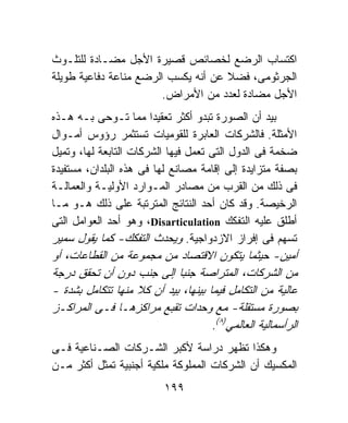 ‫ﺍﻜﺘﺴﺎﺏ ﺍﻟﺭﻀﻊ ﻟﺨﺼﺎﺌﺹ ﻗﺼﻴﺭﺓ ﺍﻷﺠل ﻤﻀـﺎﺩﺓ ﻟﻠﺘﻠـﻭﺙ‬
‫ﺍﻟﺠﺭﺜﻭﻤﻰ، ﻓﻀﻼ ﻋﻥ ﺃﻨﻪ ﻴﻜﺴﺏ ﺍﻟﺭﻀﻊ ﻤﻨﺎﻋﺔ ﺩﻓﺎﻋﻴﺔ ﻁﻭﻴﻠﺔ‬
                        ‫ﺍﻷﺠل ﻤﻀﺎﺩﺓ ﻟﻌﺩﺩ ﻤﻥ ﺍﻷﻤﺭﺍﺽ.‬
‫ﺒﻴﺩ ﺃﻥ ﺍﻟﺼﻭﺭﺓ ﺘﺒﺩﻭ ﺃﻜﺜﺭ ﺘﻌﻘﻴﺩﺍ ﻤﻤﺎ ﺘـﻭﺤﻰ ﺒـﻪ ﻫـﺫﻩ‬
                       ‫ﹰ‬
‫ﺍﻷﻤﺜﻠﺔ. ﻓﺎﻟﺸﺭﻜﺎﺕ ﺍﻟﻌﺎﺒﺭﺓ ﻟﻠﻘﻭﻤﻴﺎﺕ ﺘﺴﺘﺜﻤﺭ ﺭﺅﻭﺱ ﺃﻤـﻭﺍل‬
‫ﻀﺨﻤﺔ ﻓﻰ ﺍﻟﺩﻭل ﺍﻟﺘﻰ ﺘﻌﻤل ﻓﻴﻬﺎ ﺍﻟﺸﺭﻜﺎﺕ ﺍﻟﺘﺎﺒﻌﺔ ﻟﻬﺎ، ﻭﺘﻤﻴل‬
‫ﺒﺼﻔﺔ ﻤﺘﺯﺍﻴﺩﺓ ﺇﻟﻰ ﺇﻗﺎﻤﺔ ﻤﺼﺎﻨﻊ ﻟﻬﺎ ﻓﻰ ﻫﺫﻩ ﺍﻟﺒﻠﺩﺍﻥ، ﻤﺴﺘﻔﻴﺩﺓ‬
‫ﻓﻰ ﺫﻟﻙ ﻤﻥ ﺍﻟﻘﺭﺏ ﻤﻥ ﻤﺼﺎﺩﺭ ﺍﻟﻤـﻭﺍﺭﺩ ﺍﻷﻭﻟﻴـﺔ ﻭﺍﻟﻌﻤﺎﻟـﺔ‬
‫ﺍﻟﺭﺨﻴﺼﺔ. ﻭﻗﺩ ﻜﺎﻥ ﺃﺤﺩ ﺍﻟﻨﺘﺎﺌﺞ ﺍﻟﻤﺘﺭﺘﺒﺔ ﻋﻠﻰ ﺫﻟﻙ ﻫـﻭ ﻤـﺎ‬
‫ﺃﻁﻠﻕ ﻋﻠﻴﻪ ﺍﻟﺘﻔﻜﻙ ‪ ،Disarticulation‬ﻭﻫﻭ ﺃﺤﺩ ﺍﻟﻌﻭﺍﻤل ﺍﻟﺘﻰ‬
‫ﺘﺴﻬﻡ ﻓﻰ ﺇﻓﺭﺍﺯ ﺍﻻﺯﺩﻭﺍﺠﻴﺔ. ﻭﻴﺤﺩﺙ ﺍﻟﺘﻔﻜﻙ- ﻜﻤﺎ ﻴﻘﻭل ﺴﻤﻴﺭ‬
‫ﺃﻤﻴﻥ- ﺤﻴﺜﻤﺎ ﻴﺘﻜﻭﻥ ﺍﻻﻗﺘﺼﺎﺩ ﻤﻥ ﻤﺠﻤﻭﻋﺔ ﻤﻥ ﺍﻟﻘﻁﺎﻋﺎﺕ، ﺃﻭ‬
‫ﻤﻥ ﺍﻟﺸﺭﻜﺎﺕ، ﺍﻟﻤﺘﺭﺍﺼﺔ ﺠﻨﺒﺎ ﺇﻟﻰ ﺠﻨﺏ ﺩﻭﻥ ﺃﻥ ﺘﺤﻘﻕ ﺩﺭﺠﺔ‬
‫ﻋﺎﻟﻴﺔ ﻤﻥ ﺍﻟﺘﻜﺎﻤل ﻓﻴﻤﺎ ﺒﻴﻨﻬﺎ، ﺒﻴﺩ ﺃﻥ ﻜﻼ ﻤﻨﻬﺎ ﺘﺘﻜﺎﻤل ﺒﺸﺩﺓ -‬
‫ﺒﺼﻭﺭﺓ ﻤﺴﺘﻘﻠﺔ- ﻤﻊ ﻭﺤﺩﺍﺕ ﺘﻘﺒﻊ ﻤﺭﺍﻜﺯﻫـﺎ ﻓـﻰ ﺍﻟﻤﺭﺍﻜـﺯ‬
                                     ‫ﺍﻟﺭﺃﺴﻤﺎﻟﻴﺔ ﺍﻟﻌﺎﻟﻤﻲ)٨(.‬
‫ﻭﻫﻜﺫﺍ ﺘﻅﻬﺭ ﺩﺭﺍﺴﺔ ﻷﻜﺒﺭ ﺍﻟﺸـﺭﻜﺎﺕ ﺍﻟﺼـﻨﺎﻋﻴﺔ ﻓـﻰ‬
‫ﺍﻟﻤﻜﺴﻴﻙ ﺃﻥ ﺍﻟﺸﺭﻜﺎﺕ ﺍﻟﻤﻤﻠﻭﻜﺔ ﻤﻠﻜﻴﺔ ﺃﺠﻨﺒﻴﺔ ﺘﻤﺜل ﺃﻜﺜﺭ ﻤـﻥ‬
                           ‫٩٩١‬
 