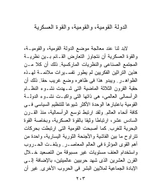 ‫ﺍﻟﺩﻭﻟﺔ ﺍﻟﻘﻭﻤﻴﺔ، ﻭﺍﻟﻘﻭﻤﻴﺔ، ﻭﺍﻟﻘﻭﺓ ﺍﻟﻌﺴﻜﺭﻴﺔ‬


‫ﻻﺒﺩ ﻟﻨﺎ ﻋﻨﺩ ﻤﻌﺎﻟﺠﺔ ﻤﻭﻀﻊ ﺍﻟﺩﻭﻟﺔ ﺍﻟﻘﻭﻤﻴﺔ، ﻭﺍﻟﻘﻭﻤﻴـﺔ،‬
‫ﻭﺍﻟﻘﻭﺓ ﺍﻟﻌﺴﻜﺭﻴﺔ ﺃﻥ ﻨﺘﺠﺎﻭﺯ ﺍﻟﺘﻌﺎﺭﺽ ﺍﻟﻘـﺎﺌﻡ ﺒـﻴﻥ ﻨﻅﺭﻴـﺔ‬
‫ﺍﻟﻤﺠﺘﻤﻊ ﺍﻟﺼﻨﺎﻋﻰ ﻭﺍﻟﻨﻅﺭﻴﺎﺕ ﺍﻟﻤﺎﺭﻜﺴﻴﺔ. ﺫﻟﻙ ﺃﻥ ﻜﻼ ﻤـﻥ‬
‫ﻫﺫﻴﻥ ﺍﻟﺘﺭﺍﺜﻴﻥ ﺍﻟﻔﻜﺭﻴﻴﻥ ﻟﻡ ﻴﻁﻭﺭ ﺘﻔﺴـﻴﺭﺍﺕ ﻤﻼﺌﻤـﺔ ﻟﻬـﺫﻩ‬
‫ﺍﻟﻅﻭﺍﻫـﺭ. ﻭﻴﺒﺩﻭ ﻫﺫﺍ ﻓﻰ ﻅﺎﻫﺭﻩ ﻭﻀﻊ ﻏﺭﻴﺏ ﺤﻘﺎ. ﺫﻟﻙ ﺃﻥ‬
‫ﺤﻘﺒﺔ ﺍﻟﻘﺭﻭﻥ ﺍﻟﺜﻼﺜﺔ ﺍﻟﻤﺎﻀﻴﺔ ﺍﻟﺘﻰ ﺸـﻬﺩﺕ ﻨﺸـﻭﺀ ﺍﻟﻨﻅـﺎﻡ‬
‫ﺍﻟﺭﺃﺴﻤﺎﻟﻰ ﺍﻟﻌﺎﻟﻤﻰ، ﻫﻰ ﺫﺍﺘﻬﺎ ﺍﻟﺘﻰ ﻭﺍﻜﺒـﺕ ﻨﺸـﻭﺀ ﺍﻟﺩﻭﻟـﺔ‬
‫ﺍﻟﻘﻭﻤﻴﺔ ﺒﺎﻋﺘﺒﺎﺭﻫﺎ ﺍﻟﻭﺤﺩﺓ ﺍﻷﻜﺜﺭ ﺸﻴﻭﻋﺎ ﻟﻠﺘﻨﻅﻴﻡ ﺍﻟﺴﻴﺎﺴﻰ ﻓـﻰ‬
‫ﻜﺎﻓﺔ ﺃﻨﺤﺎﺀ ﺍﻟﻌﺎﻟﻡ. ﻭﻟﻘﺩ ﺍﺭﺘﺒﻁ ﺘﻭﺴﻊ ﺍﻟﺭﺃﺴﻤﺎﻟﻴﺔ، ﻤﻨﺫ ﺍﻟﻘـﺭﻥ‬
‫ﺍﻟﺴﺎﺩﺱ ﻋﺸﺭ، ﺍﺭﺘﺒﺎﻁﺎ ﻭﺜﻴﻘﺎ ﺒﺎﻟﻘﻭﺓ ﺍﻟﻌﺴﻜﺭﻴﺔ، ﻭﺒﺨﺎﺼﺔ ﺍﻟﻘﻭﺓ‬
‫ﺍﻟﺒﺤﺭﻴﺔ ﻟﻠﻐﺭﺏ. ﻜﻤﺎ ﺃﺼﺒﺤﺕ ﺍﻟﻘﻭﻤﻴﺔ ﺍﻟﺘﻰ ﺍﺭﺘﺒﻁﺕ ﺒﺤﺭﻜﺎﺕ‬
‫ﺘﺘﺭﺍﻭﺡ ﻤﺎ ﺒﻴﻥ ﺍﻟﻔﺎﺸﻴﺔ ﻭﺍﻷﺠﻨﺤﺔ ﺍﻟﺜﻭﺭﻴﺔ ﺍﻟﻴﺴﺎﺭﻴﺔ، ﻭﺍﺤﺩﺓ ﻤﻥ‬
‫ﺃﻫﻡ ﺍﻟﻘﻭﻯ ﺍﻟﻤﺅﺜﺭﺓ ﻓﻰ ﺍﻟﻌﺎﻟﻡ ﺍﻟﻤﻌﺎﺼـﺭ. ﻭﺒﻠﻐـﺕ ﺍﻟﺤـﺭﻭﺏ‬
‫ﻭﺍﺴﺘﺨﺩﺍﻡ ﺍﻟﻌﻨﻑ ﻤﺴﺘﻭﻴﺎﺕ ﻏﻴﺭ ﻤﺴﺒﻭﻗﺔ ﻤﻥ ﺍﻟﺘﺼﻌﻴﺩ ﺨـﻼل‬
‫ﺍﻟﻘﺭﻥ ﺍﻟﻌﺸﺭﻴﻥ ﺍﻟﺫﻯ ﺸﻬﺩ ﺤﺭﺒﻴﻴﻥ ﻋﺎﻟﻤﻴﺘﻴﻥ، ﺒﺎﻹﻀﺎﻓﺔ ﺇﻟـﻰ‬
‫ﺍﻹﺒﺎﺩﺓ ﺍﻟﺠﻤﺎﻋﻴﺔ ﻟﻤﻼﻴﻴﻥ ﺍﻟﺒﺸﺭ ﻓﻰ ﺍﻟﺤﺭﻭﺏ ﺍﻷﺨﺭﻯ. ﻏﻴﺭ ﺃﻥ‬
                          ‫٣٠٢‬
 