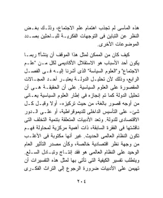 ‫ﻫﺫﻩ ﺍﻟﻤﺂﺴﻰ ﻟﻡ ﺘﺠﺫﺏ ﺍﻫﺘﻤﺎﻡ ﻋﻠﻡ ﺍﻻﺠﺘﻤﺎﻉ، ﻭﺫﻟـﻙ ﺒﻐـﺽ‬
‫ﺍﻟﻨﻅﺭ ﻋﻥ ﺍﻟﺘﺒﺎﻴﻥ ﻓﻰ ﺍﻟﺘﻭﺠﻬﺎﺕ ﺍﻟﻔﻜﺭﻴـﺔ ﻟﻠﺒـﺎﺤﺜﻴﻥ ﺒﺼـﺩﺩ‬
                                 ‫ﺍﻟﻤﻭﻀﻭﻋﺎﺕ ﺍﻷﺨﺭﻯ.‬
‫ﻜﻴﻑ ﻜﺎﻥ ﻤﻥ ﺍﻟﻤﻤﻜﻥ ﻟﻤﺜل ﻫﺫﺍ ﺍﻟﻤﻭﻗﻑ ﺃﻥ ﻴﻨﺸﺄ؟ ﺭﺒﻤـﺎ‬
‫ﻴﻜﻭﻥ ﺃﺤﺩ ﺍﻷﺴﺒﺎﺏ ﻫﻭ ﺍﻻﺴﺘﻘﻼل ﺍﻷﻜﺎﺩﻴﻤﻰ ﻟﻜل ﻤـﻥ "ﻋﻠـﻡ‬
‫ﺍﻻﺠﺘﻤﺎﻉ" ﻭ"ﺍﻟﻌﻠﻭﻡ ﺍﻟﺴﻴﺎﺴﺔ" ﺍﻟﺫﻯ ﺃﺸﺭﻨﺎ ﺇﻟﻴـﻪ ﻓـﻰ ﺍﻟﻔﺼـل‬
‫ﺍﻟﺭﺍﺒﻊ، ﻭﺫﻟﻙ ﻷﻥ ﺘﺤﻠﻴـل ﺍﻟﺩﻭﻟـﺔ ﻴﻌﺘﺒـﺭ ﺃﺤـﺩ ﺍﻟﻤﺠـﺎﻻﺕ‬
‫ﺍﻟﻤﻘﺼﻭﺭﺓ ﻋﻠﻰ ﺍﻟﻌﻠﻭﻡ ﺍﻟﺴﻴﺎﺴﻴﺔ. ﻋﻠﻰ ﺃﻥ ﺍﻟﺤﻘﻴﻘـﺔ ﻫـﻰ ﺃﻥ‬
‫ﺘﺤﻠﻴل ﺍﻟﺩﻭﻟﺔ ﻜﻤﺎ ﺘﻡ ﺇﻨﺠﺎﺯﻩ ﻓﻰ ﺇﻁﺎﺭ ﺍﻟﻌﻠﻭﻡ ﺍﻟﺴﻴﺎﺴﻴﺔ ﻴﻌـﺎﻨﻰ‬
‫ﻤﻥ ﺃﻭﺠﻪ ﻗﺼﻭﺭ ﺒﺎﻟﻐﺔ، ﻤﻥ ﺤﻴﺙ ﺘﺭﻜﻴﺯﻩ- ﺃﻭﻻ ﻭﻗﺒـل ﻜـل‬
               ‫ﹰ‬
‫ﺸﺊ- ﻋﻠﻰ ﺍﻟﺘﺄﺴﻴﺱ ﺍﻟﺩﺍﺨﻠﻰ ﻟﻠﺩﻴﻤﻭﻗﺭﺍﻁﻴﺔ، ﺃﻭ ﻋﻠـﻰ ﺍﻟـﺩﻭﺭ‬
‫ﺍﻻﻗﺘﺼﺎﺩﻯ ﻟﻠﺩﻭﻟﺔ. ﻭﺘﻌﺩ ﺍﻷﺩﺒﻴﺎﺕ ﺍﻟﻤﺘﻌﻠﻘﺔ ﺒﺘﻨﻤﻴﺔ ﺍﻟﺘﺨﻠﻑ ﺍﻟﺘﻰ‬
‫ﻨﺎﻗﺸﺘﻬﺎ ﻓﻰ ﺍﻟﻔﻘﺭﺓ ﺍﻟﺴﺎﺒﻘﺔ، ﺫﺍﺕ ﺃﻫﻤﻴﺔ ﻤﺭﻜﺯﻴﺔ ﻟﻤﺤﺎﻭﻟﺔ ﻓﻬـﻡ‬
‫ﺘﻜﻭﻥ ﺍﻟﻨﻅﺎﻡ ﺍﻟﻌﺎﻟﻤﻰ ﺍﻟﺤﺩﻴﺙ. ﻏﻴﺭ ﺃﻨﻬﺎ ﻤﻜﺘﻭﺒﺔ ﻓﻰ ﺍﻷﻏﻠـﺏ‬
‫ﻤﻥ ﻭﺠﻬﺔ ﻨﻅﺭ ﺍﻗﺘﺼﺎﺩﻴﺔ ﺨﺎﻟﺼﺔ، ﻭﻜﺄﻥ ﻤﺼﺩﺭ ﺍﻟﺘﺄﺜﻴﺭ ﺍﻟﻌﺎﻡ‬
‫ﺍﻟﻭﺤﻴﺩ ﻋﻠﻰ ﺍﻟﻨﻅﺎﻡ ﺍﻟﻌﺎﻟﻤﻰ ﻫﻭ ﻓﻘﺩ ﺇﻨﺘـﺎﺝ ﻭﺘﺒـﺎﺩل ﺍﻟﺴـﻠﻊ.‬
‫ﻭﻴﺘﻁﻠﺏ ﺘﻔﺴﻴﺭ ﺍﻟﻜﻴﻔﻴﺔ ﺍﻟﺘﻰ ﺘﺄﺘﻰ ﺒﻬﺎ ﻟﻤﺜل ﻫﺫﻩ ﺍﻟﺘﻔﺴﻴﺭﺍﺕ ﺃﻥ‬
‫ﺘﻬﻴﻤﻥ ﻋﻠﻰ ﺍﻷﺩﺒﻴﺎﺕ ﻀﺭﻭﺭﺓ ﺍﻟﺭﺠﻭﻉ ﺇﻟﻰ ﺍﻟﺘﺭﺍﺙ ﺍﻟﻔﻜـﺭﻯ‬

                          ‫٤٠٢‬
 