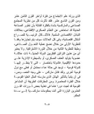 ‫ﺍﻟﺫﻯ ﻭﺭﺜﻪ ﻋﻠﻡ ﺍﻻﺠﺘﻤﺎﻉ ﻤﻥ ﻓﺘﺭﺓ ﺃﻭﺍﺨﺭ ﺍﻟﻘﺭﻥ ﺍﻟﺜﺎﻤﻥ ﻋﺸﺭ‬
‫ﻭﻤﻥ ﺍﻟﻘﺭﻥ ﺍﻟﺘﺎﺴﻊ ﻋﺸﺭ. ﻓﻠﻘﺩ ﺘﺄﺜﺭﺕ ﻜل ﻤﻥ ﻨﻅﺭﻴﺔ ﺍﻟﻤﺠﺘﻤﻊ‬
‫ﺍﻟﺼﻨﺎﻋﻰ ﻭﺍﻟﻤﺎﺭﻜﺴﻴﺔ ﺒﺸﺩﺓ ﺒﺎﻟﻔﻜﺭﺓ ﺍﻟﻘﺎﺌﻠﺔ ﺒﺄﻥ ﺘﻁﻭﺭ ﺍﻟﺼﻨﺎﻋﺔ‬
‫ﺍﻟﺤﺩﻴﺜﺔ ﻗﺩ ﺍﺴﺘﻌﺎﺽ ﻋﻥ ﺍﻟﻨﻅﺎﻡ ﺍﻟﻌﺴﻜﺭﻯ ﺍﻹﻗﻁﺎﻋﻰ، ﺒﻌﻼﻗﺎﺕ‬
‫ﺍﻟﺘﺒﺎﺩل ﺍﻻﻗﺘﺼﺎﺩﻯ ﺍﻟﺴﻠﻤﻴﺔ. ﻓﺎﻷﺸـﻜﺎل ﺍﻟﺭﺌﻴﺴـﻴﺔ ﻟﻠﺼـﺭﺍﻉ‬
‫ﺃﺸﻜﺎل ﺍﻗﺘﺼﺎﺩﻴﺔ، ﻭﻓﻰ ﻜل ﺍﻟﺤﺎﻻﺕ ﺴﻭﻑ ﻴﺘﻡ ﺘﺠﺎﻭﺯﻫﺎ ﻭﻓﻘـﺎ‬
‫ﻟﻠﻨﻅﺭﻴﺔ ﺍﻷﻭﻟﻰ ﻤﻥ ﺨﻼل ﻨﻀﺞ ﻋﻤﻠﻴﺔ ﺍﻟﺘﺤـﻭل ﺍﻟﺼـﻨﺎﻋﻰ،‬
‫ﻭﻁﺒﻘﺎ ﻟﻠﻨﻅﺭﻴﺔ ﺍﻟﺜﺎﻨﻴﺔ ﻤﻥ ﺨﻼل ﺍﻟﺜﻭﺭﺓ ﺍﻻﺸﺘﺭﺍﻜﻴﺔ. ﻭﻻ ﻴﻌﺘﺒﺭ‬
‫ﺃﻯ ﻤﻥ ﻫﺫﻴﻥ ﺍﻟﺘﺭﺍﺜﻴﻥ ﺍﻟﻔﻜﺭﻴﻴﻥ ﺍﻟﺩﻭﻟﺔ ﺍﻟﺤﺩﻴﺜـﺔ ﺫﺍﺕ ﻋﻼﻗـﺔ‬
‫ﻋﻀﻭﻴﺔ ﺒﺘﻭﻟﻴﺩ ﺍﻟﻌﻨﻑ ﺍﻟﻌﺴﻜﺭﻯ، ﺃﻭ ﺒﺎﻟﺴﻴﻁﺭﺓ ﺍﻹﺩﺍﺭﻴﺔ ﻋﻠـﻰ‬
‫ﺤﺩﻭﺩﻫﺎ ﺍﻹﻗﻠﻴﻤﻴﺔ. ﻓﺎﻟﺩﻭﻟﺔ ﺒﺎﺨﺘﺼﺎﺭ - ﺍﻟﺘﻰ ﻻ ﻴﻨﻅـﺭ ﺇﻟﻴﻬـﺎ‬
‫ﻜﺩﻭﻟﺔ ﻗﻭﻤﻴﺔ - ﺘﻭﺠﺩ ﻓﻰ ﺤﺎﻟﺔ ﻋﺩﺍﺀ ﻤﺤﺘﻤل ﺃﻭ ﻓﻌﻠﻰ ﻤﻊ ﺩﻭل‬
‫ﻗﻭﻤﻴﺔ ﺃﺨﺭﻯ. ﻭﻟﻘﺩ ﻓﺸل ﻤﺎﺭﻜﺱ – ﻋﻠﻰ ﻭﺠﻪ ﺍﻟﺨﺼـﻭﺹ-‬
‫ﻓﻰ ﺃﻥ ﻴﺘﻨﺒﺄ ﺒﺎﻟﺘﺄﺜﻴﺭ ﺍﻟﻬﺎﺌل ﺍﻟﺫﻯ ﻤﺎﺭﺴﺘﻪ ﺍﻟﻤﺜل ﺍﻟﻌﻠﻴﺎ ﺍﻟﻘﻭﻤﻴـﺔ‬
‫ﺨﻼل ﺍﻟﻔﺘﺭﺓ ﺍﻟﻤﻌﺎﺼﺭﺓ. ﻭﻤﻥ ﺍﻟﻤﻔﺎﺭﻗﺎﺕ ﺍﻟﻁﺭﻴﻔﺔ ﺃﻥ ﺍﻟﻤﺸﺎﻋﺭ‬
‫ﺍﻟﻘﻭﻤﻴﺔ ﻗﺩ ﻟﻌﺒﺕ ﺩﻭﺭﺍ ﻫﺎﻤﺎ ﻓﻰ ﺘﻐﺫﻴﺔ ﺒﻌﺽ ﺜـﻭﺭﺍﺕ ﺍﻟﻘـﺭﻥ‬
‫ﺍﻟﻌﺸﺭﻴﻥ ﺍﻟﺒﺎﺭﺯﺓ ﺍﻟﺘﻰ ﺃﺘﺕ ﺒﺤﻜﻭﻤﺎﺕ ﻤﺎﺭﻜﺴـﻴﺔ ﺇﻟـﻰ ﺴـﺩﺓ‬
                                                        ‫ﺍﻟﺤﻜﻡ.‬

                            ‫٥٠٢‬
 