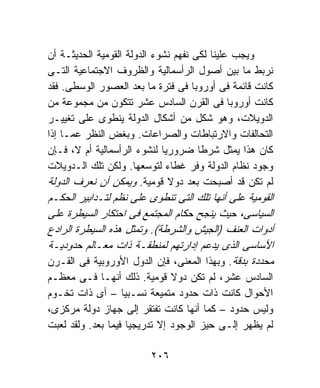 ‫ﻭﻴﺠﺏ ﻋﻠﻴﻨﺎ ﻟﻜﻰ ﻨﻔﻬﻡ ﻨﺸﻭﺀ ﺍﻟﺩﻭﻟﺔ ﺍﻟﻘﻭﻤﻴﺔ ﺍﻟﺤﺩﻴﺜـﺔ ﺃﻥ‬
‫ﻨﺭﺒﻁ ﻤﺎ ﺒﻴﻥ ﺃﺼﻭل ﺍﻟﺭﺃﺴﻤﺎﻟﻴﺔ ﻭﺍﻟﻅﺭﻭﻑ ﺍﻻﺠﺘﻤﺎﻋﻴﺔ ﺍﻟﺘـﻰ‬
‫ﻜﺎﻨﺕ ﻗﺎﺌﻤﺔ ﻓﻰ ﺃﻭﺭﻭﺒﺎ ﻓﻰ ﻓﺘﺭﺓ ﻤﺎ ﺒﻌﺩ ﺍﻟﻌﺼﻭﺭ ﺍﻟﻭﺴﻁﻰ. ﻓﻘﺩ‬
‫ﻜﺎﻨﺕ ﺃﻭﺭﻭﺒﺎ ﻓﻰ ﺍﻟﻘﺭﻥ ﺍﻟﺴﺎﺩﺱ ﻋﺸﺭ ﺘﺘﻜﻭﻥ ﻤﻥ ﻤﺠﻤﻭﻋﺔ ﻤﻥ‬
‫ﺍﻟﺩﻭﻴﻼﺕ، ﻭﻫﻭ ﺸﻜل ﻤﻥ ﺃﺸﻜﺎل ﺍﻟﺩﻭﻟﺔ ﻴﻨﻁﻭﻯ ﻋﻠﻰ ﺘﻐﻴﻴـﺭ‬
‫ﺍﻟﺘﺤﺎﻟﻔﺎﺕ ﻭﺍﻻﺭﺘﺒﺎﻁﺎﺕ ﻭﺍﻟﺼﺭﺍﻋﺎﺕ. ﻭﺒﻐﺽ ﺍﻟﻨﻅﺭ ﻋﻤـﺎ ﺇﺫﺍ‬
‫ﻜﺎﻥ ﻫﺫﺍ ﻴﻤﺜل ﺸﺭﻁﺎ ﻀﺭﻭﺭﻴﺎ ﻟﻨﺸﻭﺀ ﺍﻟﺭﺃﺴﻤﺎﻟﻴﺔ ﺃﻡ ﻻ، ﻓـﺈﻥ‬
‫ﻭﺠﻭﺩ ﻨﻅﺎﻡ ﺍﻟﺩﻭﻟﺔ ﻭﻓﺭ ﻏﻁﺎﺀ ﻟﺘﻭﺴﻌﻬﺎ. ﻭﻟﻜﻥ ﺘﻠﻙ ﺍﻟـﺩﻭﻴﻼﺕ‬
‫ﻟﻡ ﺘﻜﻥ ﻗﺩ ﺃﺼﺒﺤﺕ ﺒﻌﺩ ﺩﻭﻻ ﻗﻭﻤﻴﺔ. ﻭﻴﻤﻜﻥ ﺃﻥ ﻨﻌﺭﻑ ﺍﻟﺩﻭﻟﺔ‬
‫ﺍﻟﻘﻭﻤﻴﺔ ﻋﻠﻰ ﺃﻨﻬﺎ ﺘﻠﻙ ﺍﻟﺘﻰ ﺘﻨﻁﻭﻯ ﻋﻠﻰ ﻨﻅﻡ ﻟﺘـﺩﺍﺒﻴﺭ ﺍﻟﺤﻜـﻡ‬
‫ﺍﻟﺴﻴﺎﺴﻰ، ﺤﻴﺙ ﻴﻨﺠﺢ ﺤﻜﺎﻡ ﺍﻟﻤﺠﺘﻤﻊ ﻓﻰ ﺍﺤﺘﻜﺎﺭ ﺍﻟﺴﻴﻁﺭﺓ ﻋﻠﻰ‬
‫ﺃﺩﻭﺍﺕ ﺍﻟﻌﻨﻑ )ﺍﻟﺠﻴﺵ ﻭﺍﻟﺸﺭﻁﺔ(. ﻭﺘﻤﺜل ﻫﺫﻩ ﺍﻟﺴﻴﻁﺭﺓ ﺍﻟﺭﺍﺩﻉ‬
‫ﺍﻷﺴﺎﺴﻰ ﺍﻟﺫﻯ ﻴﺩﻋﻡ ﺇﺩﺍﺭﺘﻬﻡ ﻟﻤﻨﻁﻘـﺔ ﺫﺍﺕ ﻤﻌـﺎﻟﻡ ﺤﺩﻭﺩﻴـﺔ‬
‫ﻤﺤﺩﺩﺓ ﺒﺩﻗﺔ. ﻭﺒﻬﺫﺍ ﺍﻟﻤﻌﻨﻰ، ﻓﺈﻥ ﺍﻟﺩﻭل ﺍﻷﻭﺭﻭﺒﻴﺔ ﻓﻰ ﺍﻟﻘـﺭﻥ‬
‫ﺍﻟﺴﺎﺩﺱ ﻋﺸﺭ، ﻟﻡ ﺘﻜﻥ ﺩﻭﻻ ﻗﻭﻤﻴﺔ. ﺫﻟﻙ ﺃﻨﻬـﺎ ﻓـﻰ ﻤﻌﻅـﻡ‬
‫ﺍﻷﺤﻭﺍل ﻜﺎﻨﺕ ﺫﺍﺕ ﺤﺩﻭﺩ ﻤﺘﻤﻴﻌﺔ ﻨﺴـﺒﻴﺎ – ﺃﻯ ﺫﺍﺕ ﺘﺨـﻭﻡ‬
‫ﻭﻟﻴﺱ ﺤﺩﻭﺩ – ﻜﻤﺎ ﺃﻨﻬﺎ ﻜﺎﻨﺕ ﺘﻔﺘﻘﺭ ﺇﻟﻰ ﺠﻬﺎﺯ ﺩﻭﻟﺔ ﻤﺭﻜﺯﻯ،‬
‫ﻟﻡ ﻴﻅﻬﺭ ﺇﻟـﻰ ﺤﻴﺯ ﺍﻟﻭﺠﻭﺩ ﺇﻻ ﺘﺩﺭﻴﺠﻴﺎ ﻓﻴﻤﺎ ﺒﻌﺩ. ﻭﻟﻘﺩ ﻟﻌﺒﺕ‬

                         ‫٦٠٢‬
 