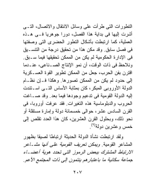 ‫ﺍﻟﺘﻁﻭﺭﺍﺕ ﺍﻟﺘﻰ ﻁﺭﺃﺕ ﻋﻠﻰ ﻭﺴﺎﺌل ﺍﻻﻨﺘﻘﺎل ﻭﺍﻻﺘﺼﺎل، ﺍﻟﺘـﻰ‬
‫ﺃﺸﺭﺕ ﺇﻟﻴﻬﺎ ﻓﻰ ﺒﺩﺍﻴﺔ ﻫﺫﺍ ﺍﻟﻔﺼل، ﺩﻭﺭﺍ ﺠﻭﻫﺭﻴﺎ ﻓـﻰ ﻫـﺫﻩ‬
‫ﺍﻟﻌﻤﻠﻴﺔ، ﻜﻤﺎ ﺍﺭﺘﺒﻁﺕ ﺒﺄﺸﻜﺎل ﺍﻟﺘﻁﻭﺭ ﺍﻟﺤﻀﺭﻯ ﺍﻟﺘﻰ ﻭﺼﻔﺘﻬﺎ‬
‫ﻓﻰ ﻓﺼل ﺴﺎﺒﻕ. ﻭﻗﺩ ﻤﻜﻥ ﻫﺫﺍ ﻤﻥ ﺘﺤﻘﻴﻕ ﺩﺭﺠﺔ ﻤﻥ ﺍﻟﺘﻨﺴـﻴﻕ‬
‫ﻓﻰ ﺍﻹﺩﺍﺭﺓ ﺍﻟﺤﻜﻭﻤﻴﺔ ﻟﻡ ﻴﻜﻥ ﻤﻥ ﺍﻟﻤﻤﻜﻥ ﺘﺤﻘﻴﻘﻬﺎ ﻓﻴﻤﺎ ﺴـﺒﻕ.‬
‫ﻭﻨﻼﺤﻅ ﻓﻰ ﺫﺍﺕ ﺍﻟﻭﻗﺕ، ﺃﻥ ﻨﻤﻭ ﺍﻹﻨﺘﺎﺝ ﺍﻟﺼـﻨﺎﻋﻰ، ﻋﻨـﺩﻤﺎ‬
‫ﺍﻗﺘﺭﻥ ﺒﻔﻥ ﺍﻟﺤﺭﺏ، ﺠﻌل ﻤﻥ ﺍﻟﻤﻤﻜﻥ ﺘﻁﻭﻴﺭ ﺍﻟﻘﻭﺓ ﺍﻟﻌﺴـﻜﺭﻴﺔ‬
‫ﺇﻟﻰ ﺤﺩﻭﺩ ﻟﻡ ﻴﻜﻥ ﻤﻥ ﺍﻟﻤﻤﻜﻥ ﺘﺼﻭﺭﻫﺎ. ﻭﻫﻜﺫﺍ ﻓـﺈﻥ ﻨﻅـﺎﻡ‬
‫ﺍﻟﺩﻭﻟﺔ ﺍﻷﻭﺭﻭﺒﻰ ﺍﻟﻤﺒﻜﺭ، ﻜﺎﻥ ﺒﻤﺜﺎﺒﺔ ﺍﻷﺴﺎﺱ ﺍﻟﺘـﻰ ﺍﺴـﺘﻨﺩﺕ‬
‫ﺇﻟﻴﻪ ﺍﻟﺩﻭﻟﺔ ﺍﻟﻘﻭﻤﻴﺔ ﻓﻰ ﺘﺩﻋﻴﻡ ﻭﺠﻭﺩﻫﺎ ﻓﻴﻤﺎ ﺒﻌﺩ. ﻭﻗﺩ ﺼـﺎﻏﺕ‬
‫ﺍﻟﺤﺭﻭﺏ ﻭﺍﻟﺩﺒﻠﻭﻤﺎﺴﻴﺔ ﻫﺫﻩ ﺍﻟﺘﻐﻴﺭﺍﺕ. ﻓﻘﺩ ﻋﺭﻓﺕ ﺃﻭﺭﻭﺒﺎ، ﻓﻰ‬
‫ﺍﻟﻘﺭﻥ ﺍﻟﺴﺎﺩﺱ ﻋﺸﺭ، ﺤﻭﺍﻟﻰ ﺨﻤﺴﻤﺎﺌﺔ ﺩﻭﻟﺔ ﻭﺇﻤﺎﺭﺓ ﻤﺴﺘﻘﻠﺔ ﺃﻭ‬
‫ﻨﺤﻭ ﺫﻟﻙ، ﻭﺒﺤﻠﻭل ﺍﻟﻘﺭﻥ ﺍﻟﻌﺸﺭﻴﻥ، ﻜﺎﻥ ﻫﺫﺍ ﺍﻟﻌﺩﺩ ﺘﻘﻠﺹ ﺇﻟﻰ‬
                                  ‫ﺨﻤﺱ ﻭﻋﺸﺭﻴﻥ ﺩﻭﻟﺔ)٩(.‬
‫ﻭﻟﻘﺩ ﺍﺭﺘﺒﻁﺕ ﻨﺸﺄﺓ ﺍﻟﺩﻭﻟﺔ ﺍﻟﺤﺩﻴﺜﺔ ﺍﺭﺘﺒﺎﻁﺎ ﻟﺼﻴﻘﺎ ﺒﻅﻬﻭﺭ‬
‫ﺍﻟﻤﺸﺎﻋﺭ ﺍﻟﻘﻭﻤﻴﺔ. ﻭﻴﻤﻜﻥ ﺘﻌﺭﻴﻑ ﺍﻟﻘﻭﻤﻴﺔ ﻋﻠﻰ ﺃﻨﻬﺎ ﻤﺸـﺎﻋﺭ‬
‫ﺍﻻﺭﺘﺒﺎﻁ ﺍﻟﻤﺸﺘﺭﻙ ﺒﺒﻌﺽ ﺍﻟﺭﻤﻭﺯ ﺍﻟﺘﻰ ﺘﺤﺩﺩ ﻫﻭﻴﺔ ﺃﻋﻀـﺎﺀ‬
‫ﺠﻤﺎﻋﺔ ﺴﻜﺎﻨﻴﺔ ﻤﺎ ﺒﺎﻋﺘﺒﺎﺭﻫﻡ ﻴﻨﺘﻤﻭﻥ ﺇﻟﻰ ﺫﺍﺕ ﺍﻟﻤﺠﺘﻤﻊ ﺍﻷﻋﻡ.‬

                         ‫٧٠٢‬
 