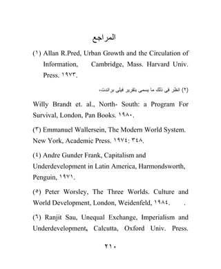 ‫ﺍﻟﻤﺭﺍﺠﻊ‬
(١) Allan R.Pred, Urban Growth and the Circulation of
   Information,    Cambridge, Mass. Harvard Univ.
   Press. ١٩٧٣.

                      ،‫)٢( ﺍﻨﻅﺭ ﻓﻰ ﺫﻟﻙ ﻤﺎ ﻴﺴﻤﻰ ﺒﺘﻘﺭﻴﺭ ﻓﻴﻠﻰ ﺒﺭﺍﻨﺩﺕ‬

Willy Brandt et. al., North- South: a Program For
Survival, London, Pan Books. ١٩٨٠.

(٣) Emmanuel Wallersein, The Modern World System.
New York, Academic Press. ١٩٧٤: ٣٤٨.

(٤) Andre Gunder Frank, Capitalism and
Underdevelopment in Latin America, Harmondsworth,
Penguin, ١٩٧١.

(٥) Peter Worsley, The Three Worlds. Culture and
World Development, London, Weidenfeld, ١٩٨٤.                  .

(٦) Ranjit Sau, Unequal Exchange, Imperialism and
Underdevelopment, Calcutta, Oxford Univ. Press.

                        ٢١٠
 