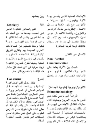 ‫ﻭﺒﻴﻥ ﺒﻌﻀﻬﻡ.‬     ‫ﺍﻹﻴﻤﺎﺀﺍﺕ ﺍﻟﺠﺴﺩﻴﺔ ﺍﻟﺘـﻰ ﻴﻔﺴـﺭ ﺒﻬـﺎ‬
                                        ‫ﺍﻷﻓﺭﺍﺩ ﻭﻴﻔﻬﻤﻭﻥ ﻤـﺎ ﻴﻘﻭﻟـﻪ ﻭﻴﻔﻌﻠـﻪ‬
  ‫‪Ethnicity‬‬                     ‫ﺇﺜﻨﻴﺔ‬   ‫ﺍﻵﺨﺭﻭﻥ. ﻭﻤﻊ ﺘﻁﻭﺭ ﺍﻟﻜﺘﺎﺒﺔ ﻭﻭﺴـﺎﺌل‬
‫ﺍﻟﻘﻴﻡ ﻭﺍﻟﻤﻌﺎﻴﻴﺭ ﺍﻟﺜﻘﺎﻓﻴـﺔ ﺍﻟﺘـﻰ‬         ‫ﺍﻻﺘﺼﺎل ﺍﻹﻟﻜﺘﺭﻭﻨـﻰ ﻤﺜـل ﺍﻟﺭﺍﺩﻴـﻭ‬
‫ﺘﻤﻴﺯ ﺃﻋﻀﺎﺀ ﺠﻤﺎﻋﺔ ﻤﺎ ﻋﻥ ﺃﻋﻀـﺎﺀ‬           ‫ﻭﺍﻟﺘﻠﻔﺯﻴﻭﻥ، ﻭﺃﻨﻅﻤﺔ ﺍﻻﺘﺼـﺎل ﻋﺒـﺭ‬
‫ﺠﻤﺎﻋﺔ ﺃﺨﺭﻯ. ﻭﺘﺘﺴﻡ ﺍﻟﺠﻤﺎﻋﺔ ﺍﻹﺜﻨﻴـﺔ‬       ‫ﺃﺠﻬﺯﺓ ﺍﻟﻜﻭﻤﺒﻴﻭﺘﺭ، ﺃﺼـﺒﺢ ﺍﻻﺘﺼـﺎل‬
‫ﺒﻭﻋﻰ ﺃﻓﺭﺍﺩﻫﺎ ﺒﺎﺸﺘﺭﺍﻜﻬﻡ ﻓـﻰ ﻫﻭﻴـﺔ‬        ‫ﻤﺠﺎﻻ ﻤﻨﻔﺼﻼ ﺇﻟﻰ ﺤﺩ ﻤﺎ ﻋﻥ ﺴـﻴﺎﻕ‬
                                                               ‫ﹰ‬      ‫ﹰ‬
‫ﺜﻘﺎﻓﻴﺔ ﻭﺍﺤﺩﺓ ﺘﻔﺼﻠﻬﻡ ﻋﻥ ﺍﻟﺠﻤﺎﻋـﺎﺕ‬               ‫ﻋﻼﻗﺎﺕ ﺍﻟﻭﺠﻪ ﻟﻠﻭﺠﻪ ﺍﻟﻤﺒﺎﺸﺭﺓ.‬
‫ﺍﻷﺨﺭﻯ ﺍﻟﻤﺤﻴﻁﺔ ﺒﻬﻡ. ﻭﺘﻘﺘﺭﻥ ﺍﻟﻔﺭﻭﻕ‬
‫ﺍﻹﺜﻨﻴﺔ ﻓﻰ ﻜﺎﻓـﺔ ﺍﻟﻤﺠﺘﻤﻌـﺎﺕ ﺘﻘﺭﻴﺒـﺎ‬
‫ﹰ‬                                                        ‫ﺍﻻﺘﺼﺎل ﻏﻴﺭ ﺍﻟﻠﻔﻅﻰ‬
‫ﺒﺎﻟﺘﺒﺎﻴﻥ ﻓﻰ ﺘﻭﺯﻴـﻊ ﺍﻟﻘـﻭﺓ ﻭﺍﻟﺜـﺭﻭﺓ‬      ‫‪Non - Verbal‬‬
‫ﺍﻟﻤﺎﺩﻴﺔ.ﻭﺤﻴﺜﻤﺎ ﺘﻜﻭﻥ ﺍﻟﻔـﺭﻭﻕ ﺍﻹﺜﻨﻴـﺔ‬     ‫‪Communication‬‬
‫ﻓﺭﻭﻗﺎ ﻋﺭﻗﻴﺔ ﻓﻰ ﺍﻵﻥ ﻨﻔﺴﻪ، ﻓﺈﻥ ﻤﺜـل‬       ‫ﺍﺘﺼﺎل ﺒﻴﻥ ﺍﻷﻓﺭﺍﺩ ﻴﻌﺘﻤﺩ ﻋﻠﻰ‬
     ‫ﻫﺫﻩ ﺍﻻﻨﻘﺴﺎﻤﺎﺕ ﺘﺼﺒﺢ ﺃﻜﺜﺭ ﺤﺩﺓ.‬       ‫ـﻪ ﺃﻭ‬‫ـﺔ ﻟﻠﻭﺠـ‬‫ـﺭﺍﺕ ﺍﻟﻅﺎﻫﺭﻴـ‬ ‫ﺍﻟﺘﻌﺒﻴـ‬
                                        ‫ﺍﻹﻴﻤﺎﺀﺍﺕ ﺍﻟﺠﺴـﺩﻴﺔ، ﺩﻭﻥ ﺍﺴـﺘﻌﻤﺎل‬
 ‫‪Consensus‬‬                    ‫ﺇﺠﻤﺎﻉ‬                                 ‫ﺍﻟﻠﻐﺔ.‬
‫ﺍﻻﺘﻔﺎﻕ ﺤﻭل ﺍﻟﻘﻴﻡ ﺍﻻﺠﺘﻤﺎﻋﻴـﺔ‬
‫ﺍﻷﺴﺎﺴﻴﺔ ﺒـﻴﻥ ﺃﻋﻀـﺎﺀ ﺍﻟﺠﻤﺎﻋـﺔ ﺃﻭ‬          ‫ﺍﻹﺜﻨﻭﻤﻴﺜﻭﺩﻭﻟﻭﺠﻴﺎ )ﻤﻨﻬﺠﻴﺔ ﺍﻟﺠﻤﺎﻋﺔ(‬
‫ﺍﻟﻤﺠﺘﻤﻊ ﺍﻟﻤﺤﻠﻰ ﺃﻭ ﺍﻟﻤﺠﺘﻤﻊ. ﻭﻴﺅﻜـﺩ‬       ‫‪Ethnomethodology‬‬
‫ﺒﻌﺽ ﺍﻟﻤﻔﻜﺭﻴﻥ ﺍﻻﺠﺘﻤﺎﻋﻴﻴﻥ ﺒﺸﺩﺓ ﻋﻠﻰ‬
                                        ‫ﺍﻟﺩﺭﺍﺴﺔ ﺍﻟﺘﻰ ﺘﻭﻀﺢ ﻜﻴﻑ ﻴﻔﻬﻡ‬
‫ﺃﻫﻤﻴﺔ ﺍﻹﺠﻤـﺎﻉ ﻜﺄﺴـﺎﺱ ﻟﻼﺴـﺘﻘﺭﺍﺭ‬
                                        ‫ﺍﻟﻨﺎﺱ ﻤﺎ ﻴﻘﻭﻟﻪ ﺍﻵﺨﺭﻭﻥ ﻭﻴﻔﻌﻠﻭﻨﻪ ﺃﺜﻨﺎﺀ‬
‫ﺍﻻﺠﺘﻤﺎﻋﻰ. ﻭﻴﻌﺘﻘﺩ ﻫﺅﻻﺀ ﺍﻟﻜﺘـﺎﺏ ﺃﻥ‬
‫ﻜﺎﻓﺔ ﺍﻟﻤﺠﺘﻤﻌﺎﺕ ﺍﻟﺘﻰ ﻴﻜﺘﺏ ﻟﻬﺎ ﺍﻟﺒﻘـﺎﺀ‬    ‫ﻋﻤﻠﻴﺎﺕ ﺍﻟﺘﻔﺎﻋل ﺍﻻﺠﺘﻤﺎﻋﻰ ﺍﻟﻴﻭﻤﻴـﺔ.‬
‫ﻤﻌﻠﻰ ﺍﻤﺘﺩﺍﺩ ﻓﺘﺭﺓ ﻁﻭﻴﻠﺔ ﻤـﻥ ﺍﻟـﺯﻤﻥ‬       ‫ﻜــﺫﻟﻙ ﺘﻬــﺘﻡ ﺍﻹﺜﻨﻭﻤﻴﺜﻭﺩﻭﻟﻭﺠﻴــﺎ‬
‫ﺘﻨﻁﻭﻯ ﻋﻠﻰ "ﻨﺴﻕ ﻗﻴﻤﻰ ﻤﺸﺘﺭﻙ" ﻤـﻥ‬          ‫"ﺒﺎﻟﻤﻨﻬﺠﻴﺎﺕ ﺍﻟﺠﻤﺎﻋﻴﺔ ﺃﻭ ﺍﻟﺸﻌﺒﻴﺔ" ﺍﻟﺘﻰ‬
‫ﺍﻟﻤﻌﺘﻘﺩﺍﺕ ﺍﻟﺘﻰ ﺘﺘﻔـﻕ ﻋﻠﻴﻬـﺎ ﺃﻏﻠﺒﻴـﺔ‬     ‫ﻴﺴﺘﺨﺩﻤﻬﺎ ﺍﻟﺒﺸﺭ ﻓﻰ ﻋﻤﻠﻴﺎﺕ ﺍﻟﺘﺒـﺎﺩل‬
                            ‫ﺍﻟﺴﻜﺎﻥ.‬     ‫ﻭﺍﻻﺘﺼﺎل ﺫﺍﺕ ﺍﻟﺩﻻﻟﺔ - ﺍﻟﺘﻰ ﺘﺘﻡ ﺒﻴﻨﻬﻡ‬
 