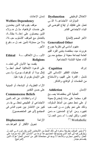 ‫ﺇﺩﻤﺎﻥ ﺍﻹﻋﺎﻨﺎﺕ‬       ‫‪Dysfunction‬‬         ‫ﺍﻻﺨﺘﻼل ﺍﻟﻭﻅﻴﻔﻰ‬
‫‪Welfare Dependency‬‬                        ‫ﺍﻟﻤﺅﺜﺭﺍﺕ ﺍﻻﺠﺘﻤﺎﻋﻴـﺔ ﺍﻟﺘـﻰ‬
‫ﻤﻭﻗﻑ ﻴﻘﻭﻡ ﻓﻴﻪ ﺍﻟﺫﻴﻥ ﻴﻌﺘﻤﺩﻭﻥ‬               ‫ﺘﻌﻤل ﻋﻠﻰ ﺘﻔﻜﻴﻙ ﺃﻭ ﺇﻴﻘﺎﻉ ﺍﻟﻔﻭﻀﻰ ﻓﻰ‬
‫ﻋﻠﻰ ﺨﺩﻤﺎﺕ ﺍﻟﺭﻓﺎﻫﻴﺔ، ﻤﺜـل ﻫـﺅﻻﺀ‬                         ‫ﺍﻟﺒﻨﺎﺀ ﺍﻻﺠﺘﻤﺎﻋﻰ ﺍﻟﻘﺎﺌﻡ.‬
‫ﺍﻟﺫﻴﻥ ﻴﺤﺼﻠﻭﻥ ﻋﻠﻰ ﺇﻋﺎﻨـﺔ ﺒﻁﺎﻟـﺔ،‬
‫ﺒﺎﻟﺘﻌﺎﻤل ﻤﻊ ﺍﻟﻤﻭﻗﻑ "ﻜﺄﺴﻠﻭﺏ ﺤﻴـﺎﺓ"،‬                            ‫ﺍﻵﺨﺭ ﺍﻟﻤﻌﻤﻡ )ﺍﻟﻌﺎﻡ(‬
‫ﺒﺩﻻ ﻤﻥ ﻤﺤﺎﻭﻟﺔ ﺘﺄﻤﻴﻥ ﻋﻤـل ﻤـﺩﻓﻭﻉ‬           ‫‪Generalized Other‬‬
                             ‫ﺍﻷﺠﺭ.‬        ‫ﻤﻔﻬﻭﻡ ﺃﺴﺎﺴﻰ ﻓﻰ ﻨﻅﺭﻴﺔ ﺠﻭﺭﺝ‬
                                          ‫ﻫﺭﺒﺭﺕ ﻤﻴﺩ، ﺒﻤﻘﺘﻀﺎﻩ ﻴﺘﺒﻨﻰ ﺍﻟﻔﺭﺩ ﺍﻟﻘﻴﻡ‬
‫‪Ethical‬‬     ‫ـﺔ‬‫ـﺎﻥ ﺍﻷﺨﻼﻗﻴــ‬   ‫ﺍﻷﺩﻴــ‬       ‫ﺍﻟﻌﺎﻤﺔ ﻟﺠﻤﺎﻋﺔ ﻤﻌﻴﻨﺔ ﺃﻭ ﻤﺠﺘﻤﻊ ﻤﻌـﻴﻥ‬
                         ‫‪Religions‬‬                 ‫ﺃﺜﻨﺎﺀ ﻋﻤﻠﻴﺔ ﺍﻟﺘﻨﺸﺌﺔ ﺍﻻﺠﺘﻤﺎﻋﻴﺔ.‬
‫ﻴﻘﺼﺩ ﺒﻬﺎ ﺍﻷﺩﻴﺎﻥ ﺍﻟﺘﻰ ﺘﻌﺘﻤـﺩ‬
‫ﻋﻠﻰ ﺍﻟﺩﻋﻭﺓ ﺍﻷﺨﻼﻗﻴﺔ "ﻟﻤﻌﻠﻡ ﺃﻋﻅـﻡ"‬           ‫‪Cognition‬‬                      ‫ﺇﺩﺭﺍﻙ‬
‫)ﻤﺜل ﺒﻭﺫﺍ ﺃﻭ ﻜﻭﻨﻔﻭﺸـﻴﻭﺱ(، ﻭﻟـﻴﺱ‬           ‫ﻋﻤﻠﻴﺎﺕ ﺍﻟﺘﻔﻜﻴﺭ ﺍﻹﻨﺴﺎﻨﻰ ﺍﻟﺘﻰ‬
      ‫ﻋﻠﻰ ﺍﻹﻴﻤﺎﻥ ﺒﻘﻭﻯ ﺃﻭ ﺒﻘﻭﺓ ﻋﻠﻴﺎ.‬       ‫ﺘﺸﻤل : ﺍﻟﻘﺩﺭﺓ ﻋﻠﻰ ﺍﻟﻔﻬﻡ، ﻭﺍﻻﺴﺘﻨﺘﺎﺝ‬
                                               ‫ﻤﻥ ﺍﻟﻤﻘﺩﻤﺎﺕ ﺃﻭ ﺍﻟﻭﻗﺎﺌﻊ، ﻭﺍﻟﺘﺫﻜﺭ.‬
‫ﺍﻵﺭﺍﺀ ﺍﻟﻔﻁﺭﻴﺔ، ﺃﻭ ﺍﻟﺒﺎﺩﻫﺔ، ﺃﻭ ﺍﻟﻤﺒﻨﻴﺔ‬
                     ‫ﻋﻠﻰ ﺤﺴﻥ ﺍﻟﺘﻘﺩﻴﺭ‬       ‫‪Addiction‬‬                  ‫ﺍﻹﺩﻤﺎﻥ‬
‫‪Commonsense Beliefs‬‬                       ‫ﺍﻟﻌﻤﻠﻴﺔ ﺍﻟﺘﻰ ﺒﻤﻘﺘﻀﺎﻫﺎ ﻴﺼـﺒﺢ‬
‫ﺁﺭﺍﺀ ﻭﺍﻋﺘﻘﺎﺩﺍﺕ ﻋﻥ ﺍﻟﻌـﺎﻟﻤﻴﻥ‬               ‫ﺍﻟﻔﺭﺩ ﻤﻌﺘﻤﺩﺍ ﻋﻠﻰ ﻤﺎﺩﺓ )ﻤﺨﺩﺭﺓ( ﻤﻌﻴﻨﺔ‬
‫ﺍﻻﺠﺘﻤﺎﻋﻰ ﺃﻭ ﺍﻟﻁﺒﻴﻌﻰ ﺘﺤﻅـﻰ ﺒﻘـﺩﺭ‬           ‫ﺃﻭ ﻋﻠﻰ ﻨﻤﻁ ﻤﻌﻴﻥ ﻤﻥ ﺃﻨﻤﺎﻁ ﺍﻟﺴﻠﻭﻙ،‬
‫ﻜﺒﻴﺭ ﻤﻥ ﺍﻻﻨﺘﺸﺎﺭ ﺒﻴﻥ ﻋﻤﻭﻡ ﺍﻟﻨﺎﺱ ﻓﻰ‬         ‫ﻭﺫﻟﻙ ﻋﻠﻰ ﻨﺤﻭ ﻴﻜﻭﻥ ﻤـﻥ ﺍﻟﺼـﻌﺏ‬
      ‫ﺍﻟﻤﺠﺘﻤﻊ )ﺃﻯ ﻏﻴﺭ ﺍﻟﻤﺘﺨﺼﺼﻴﻥ(.‬         ‫ﺘﻐﻴﻴﺭﻩ. ﻭﻤﻥ ﺃﻨﻭﺍﻉ ﺍﻟﻤﺩﻤﻨﻴﻥ: ﻤـﺩﻤﻥ‬
                                          ‫ﺍﻟﺨﻤﺭ، ﻭﻟﻜﻥ ﺃﻴﻀـﺎ "ﻤـﺩﻤﻥ ﺍﻟﻌﻤـل"‬
                                                            ‫)*(‬
‫‪Displacement‬‬             ‫ﺍﻹﺯﺍﺤﺔ‬                                 ‫‪.Workaholic‬‬
‫ﺘﺤﻭﻴل ﺍﻷﻓﻜﺎﺭ ﺃﻭ ﺍﻟﻌﻭﺍﻁـﻑ‬
                                          ‫ـــــــــــــــــــــــ‬
‫)*( ﻴﺸﻴﺭ ﺍﻟﻤﺅﻟﻑ ﺒﻁﺭﻴﻘﺔ ﺴﺎﺨﺭﺓ ﺇﻟﻰ ﺫﻟﻙ ﺍﻟﻨﻤﻁ ﻤﻥ ﺍﻷﺸﺨﺎﺹ ﺍﻟﺫﻴﻥ ﻴﺘﻔـﺎﻨﻭﻥ ﻓـﻰ ﺍﻟﻌﻤـل‬
‫ﻭﻴﻐﺭﻗﻭﻥ ﻓﻴﻪ ﺇﻟﻰ ﺍﻟﺤﺩ ﺍﻟﺫﻯ ﻴﺼﺒﺢ ﻓﻴﻪ ﺍﻨﻐﻤﺎﺴﻬﻡ ﻫﺫﺍ ﻨﻭﻋﺎ ﻤﻥ "ﺍﻹﺩﻤﺎﻥ" ﺃﻜﺜﺭ ﻤﻨﻪ ﺤﺭﺼﺎ ﻋﻠﻰ‬
     ‫ﹰ‬                          ‫ﹰ‬
‫ﺍﻟﻌﻤل. ﻭﺍﻟﺘﻌﺒﻴﺭ ﻤﺠﺎﺯﻯ، ﻭﻟﻸﺴﻑ ﻻ ﻴﻭﺠﺩ ﻓﻰ ﻤﺠﺘﻤﻌﺎﺘﻨﺎ ﻜﺜﻴﺭ ﻤﻥ "ﻤﺩﻤﻨﻰ ﺍﻟﻌﻤل" ﻫﺅﻻﺀ ﺍﻟﺫﻴﻥ‬
         ‫)ﺍﻟﻤﺭﺍﺠﻊ(‬                                                  ‫ﻴﻘﺼﺩﻫﻡ ﺠﻴﺩﻨﺯ.‬
 