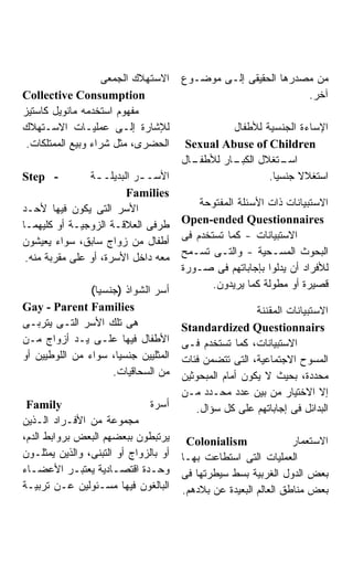 ‫ﺍﻻﺴﺘﻬﻼﻙ ﺍﻟﺠﻤﻌﻰ‬     ‫ﻤﻥ ﻤﺼﺩﺭﻫﺎ ﺍﻟﺤﻘﻴﻘﻰ ﺇﻟـﻰ ﻤﻭﻀـﻭﻉ‬
‫‪Collective Consumption‬‬                                          ‫ﺁﺨﺭ.‬
‫ﻤﻔﻬﻭﻡ ﺍﺴﺘﺨﺩﻤﻪ ﻤﺎﻨﻭﻴل ﻜﺎﺴﺘﻴﺯ‬
‫ﻟﻺﺸﺎﺭﺓ ﺇﻟـﻰ ﻋﻤﻠﻴـﺎﺕ ﺍﻻﺴـﺘﻬﻼﻙ‬                     ‫ﺍﻹﺴﺎﺀﺓ ﺍﻟﺠﻨﺴﻴﺔ ﻟﻸﻁﻔﺎل‬
 ‫ﺍﻟﺤﻀﺭﻯ، ﻤﺜل ﺸﺭﺍﺀ ﻭﺒﻴﻊ ﺍﻟﻤﻤﺘﻠﻜﺎﺕ.‬       ‫‪Sexual Abuse of Children‬‬
                                       ‫ـﺎل‬
                                         ‫ـﺎﺭ ﻟﻸﻁﻔـ‬
                                                 ‫ـﺘﻐﻼل ﺍﻟﻜﺒـ‬‫ﺍﺴـ‬
‫- ‪Step‬‬          ‫ﺍﻷﺴـ ـﺭ ﺍﻟﺒﺩﻴﻠـ ـﺔ‬
                  ‫ـ‬         ‫ـ‬                            ‫ﺍﺴﺘﻐﻼﻻ ﺠﻨﺴﻴﺎ.‬
                         ‫‪Families‬‬
                                           ‫ﺍﻻﺴﺘﺒﻴﺎﻨﺎﺕ ﺫﺍﺕ ﺍﻷﺴﺌﻠﺔ ﺍﻟﻤﻔﺘﻭﺤﺔ‬
‫ﺍﻷﺴﺭ ﺍﻟﺘﻰ ﻴﻜﻭﻥ ﻓﻴﻬﺎ ﻷﺤـﺩ‬
                                       ‫‪Open-ended Questionnaires‬‬
‫ﻁﺭﻓﻰ ﺍﻟﻌﻼﻗـﺔ ﺍﻟﺯﻭﺠﻴـﺔ ﺃﻭ ﻜﻠﻴﻬﻤـﺎ‬
                                       ‫ﺍﻻﺴﺘﺒﻴﺎﻨﺎﺕ - ﻜﻤﺎ ﺘﺴﺘﺨﺩﻡ ﻓﻰ‬
‫ﺃﻁﻔﺎل ﻤﻥ ﺯﻭﺍﺝ ﺴﺎﺒﻕ، ﺴﻭﺍﺀ ﻴﻌﻴﺸﻭﻥ‬
                                       ‫ﺍﻟﺒﺤﻭﺙ ﺍﻟﻤﺴـﺤﻴﺔ - ﻭﺍﻟﺘـﻰ ﺘﺴـﻤﺢ‬
 ‫ﻤﻌﻪ ﺩﺍﺨل ﺍﻷﺴﺭﺓ، ﺃﻭ ﻋﻠﻰ ﻤﻘﺭﺒﺔ ﻤﻨﻪ.‬
                                       ‫ﻟﻸﻓﺭﺍﺩ ﺃﻥ ﻴﺩﻟﻭﺍ ﺒﺈﺠﺎﺒﺎﺘﻬﻡ ﻓﻰ ﺼـﻭﺭﺓ‬
                                              ‫ﻗﺼﻴﺭﺓ ﺃﻭ ﻤﻁﻭﻟﺔ ﻜﻤﺎ ﻴﺭﻴﺩﻭﻥ.‬
                ‫ﺃﺴﺭ ﺍﻟﺸﻭﺍﺫ )ﺠﻨﺴﻴﺎ(‬
‫‪Gay - Parent Families‬‬                                    ‫ﺍﻻﺴﺘﺒﻴﺎﻨﺎﺕ ﺍﻟﻤﻘﻨﻨﺔ‬
‫ﻫﻰ ﺘﻠﻙ ﺍﻷﺴﺭ ﺍﻟﺘـﻰ ﻴﺘﺭﺒـﻰ‬               ‫‪Standardized Questionnairs‬‬
‫ﺍﻷﻁﻔﺎل ﻓﻴﻬﺎ ﻋﻠـﻰ ﻴـﺩ ﺃﺯﻭﺍﺝ ﻤـﻥ‬         ‫ﺍﻻﺴﺘﺒﻴﺎﻨﺎﺕ، ﻜﻤﺎ ﺘﺴﺘﺨﺩﻡ ﻓـﻰ‬
‫ﺍﻟﻤﺜﻠﻴﻴﻥ ﺠﻨﺴﻴﺎ، ﺴﻭﺍﺀ ﻤﻥ ﺍﻟﻠﻭﻁﻴﻴﻥ ﺃﻭ‬    ‫ﺍﻟﻤﺴﻭﺡ ﺍﻻﺠﺘﻤﺎﻋﻴﺔ، ﺍﻟﺘﻰ ﺘﺘﻀﻤﻥ ﻓﺌﺎﺕ‬
                     ‫ﻤﻥ ﺍﻟﺴﺤﺎﻗﻴﺎﺕ.‬     ‫ﻤﺤﺩﺩﺓ، ﺒﺤﻴﺙ ﻻ ﻴﻜﻭﻥ ﺃﻤﺎﻡ ﺍﻟﻤﺒﺤﻭﺜﻴﻥ‬
                                       ‫ﺇﻻ ﺍﻻﺨﺘﻴﺎﺭ ﻤﻥ ﺒﻴﻥ ﻋﺩﺩ ﻤﺤـﺩﺩ ﻤـﻥ‬
 ‫‪Family‬‬                       ‫ﺃﺴﺭﺓ‬         ‫ﺍﻟﺒﺩﺍﺌل ﻓﻰ ﺇﺠﺎﺒﺎﺘﻬﻡ ﻋﻠﻰ ﻜل ﺴﺅﺍل.‬
‫ﻤﺠﻤﻭﻋﺔ ﻤﻥ ﺍﻷﻓـﺭﺍﺩ ﺍﻟـﺫﻴﻥ‬
‫ﻴﺭﺘﺒﻁﻭﻥ ﺒﺒﻌﻀﻬﻡ ﺍﻟﺒﻌﺽ ﺒﺭﻭﺍﺒﻁ ﺍﻟﺩﻡ،‬       ‫‪Colonialism‬‬               ‫ﺍﻻﺴﺘﻌﻤﺎﺭ‬
‫ﺃﻭ ﺒﺎﻟﺯﻭﺍﺝ ﺃﻭ ﺍﻟﺘﺒﻨﻰ، ﻭﺍﻟﺫﻴﻥ ﻴﻤﺜﻠـﻭﻥ‬   ‫ﺍﻟﻌﻤﻠﻴﺎﺕ ﺍﻟﺘﻰ ﺍﺴﺘﻁﺎﻋﺕ ﺒﻬـﺎ‬
‫ﻭﺤـﺩﺓ ﺍﻗﺘﺼـﺎﺩﻴﺔ ﻴﻌﺘﺒـﺭ ﺍﻷﻋﻀـﺎﺀ‬
  ‫ـ‬          ‫ـ‬        ‫ـ‬        ‫ـ‬       ‫ﺒﻌﺽ ﺍﻟﺩﻭل ﺍﻟﻐﺭﺒﻴﺔ ﺒﺴﻁ ﺴﻴﻁﺭﺘﻬﺎ ﻓﻰ‬
‫ﺍﻟﺒﺎﻟﻐﻭﻥ ﻓﻴﻬﺎ ﻤﺴـﺌﻭﻟﻴﻥ ﻋـﻥ ﺘﺭﺒﻴـﺔ‬      ‫ﺒﻌﺽ ﻤﻨﺎﻁﻕ ﺍﻟﻌﺎﻟﻡ ﺍﻟﺒﻌﻴﺩﺓ ﻋﻥ ﺒﻼﺩﻫﻡ.‬
 
