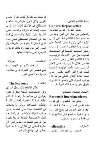 ‫ﻗﺩ ﺴﻠﺒﺕ ﻤﻨﺎ ﺒﻔﻌـل ﻜﻴﺎﻨـﺎﺕ ﺃﻭ ﻨﻅـﻡ‬
‫ﺃﺨﺭﻯ. ﻭﻜﺎﻥ ﻜﺎﺭل ﻤﺎﺭﻜﺱ ﻗﺩ ﺍﺴﺘﺨﺩﻡ‬                          ‫ﺇﻋﺎﺩﺓ ﺍﻹﻨﺘﺎﺝ ﺍﻟﺜﻘﺎﻓﻰ‬
‫ﺍﻟﻤﺼﻁﻠﺢ ﻓﻰ ﺍﻷﺼل ﻟﻺﺸـﺎﺭﺓ ﺇﻟـﻰ‬          ‫‪Cultural Reproduction‬‬
‫ﻋﻤﻠﻴﺔ ﺇﺴﻘﺎﻁ ﺍﻟﻘـﺩﺭﺍﺕ ﻭﺍﻟﺨﺼـﺎﺌﺹ‬        ‫ﻋﻤﻠﻴﺔ ﺍﻨﺘﻘـﺎل ﺍﻟﻘـﻴﻡ ﺍﻟﺜﻘﺎﻓﻴـﺔ‬
‫ﺍﻟﺒﺸﺭﻴﺔ ﻋﻠﻰ ﺍﻵﻟﻬﺔ. ﻭﻟﻜﻨﻪ ﺘﺤﻭل ﻓﻴﻤﺎ‬    ‫ﻭﺍﻟﻤﻌﺎﻴﻴﺭ ﻤﻥ ﺠﻴل ﺇﻟﻰ ﺁﺨﺭ. ﻭﻴﺸـﻴﺭ‬
‫ﺒﻌﺩ ﺇﻟﻰ ﺍﺴﺘﺨﺩﺍﻡ ﺍﻟﻤﺼﻁﻠﺢ ﻟﻴﻌﻨﻰ ﺒـﻪ‬     ‫ﻤﺼﻁﻠﺢ ﺇﻋﺎﺩﺓ ﺍﻹﻨﺘﺎﺝ ﺍﻟﺜﻘـﺎﻓﻰ ﺇﻟـﻰ‬
‫ﻓﻘﺩﺍﻥ ﺍﻟﻌﻤﺎل ﻟﻠﺴﻴﻁﺭﺓ ﻋﻠﻰ ﻁﺒﻴﻌﺔ ﻤﻬﺎﻡ‬   ‫ﺍﻵﻟﻴﺎﺕ ﺍﻟﺘﻰ ﻴﺘﻡ ﺒﻭﺍﺴﻁﺘﻬﺎ ﺍﻟﺤﻔﺎﻅ ﻋﻠﻰ‬
‫ﺍﻟﻌﻤل ﺍﻟﺘﻰ ﻴﺅﺩﻭﻨﻬﺎ، ﻭﻜـﺫﻟﻙ ﻓﻘـﺩﺍﻥ‬     ‫ﺍﻻﺴﺘﻤﺭﺍﺭﻴﺔ ﺍﻟﺜﻘﺎﻓﻴـﺔ ﻋﺒـﺭ ﺍﻟـﺯﻤﻥ،‬
         ‫ﺍﻟﺴﻴﻁﺭﺓ ﻋﻠﻰ ﻤﻨﺘﺠﺎﺕ ﻋﻤﻠﻬﻡ.‬    ‫ﻭﺘﻌﺘﺒﺭ ﺍﻟﻌﻤﻠﻴﺎﺕ ﺍﻟﺘﻌﻠﻴﻤﻴﺔ ﻓﻰ ﺍﻟﻤﺠﺘﻤﻌﺎﺕ‬
                                      ‫ﺍﻟﺤﺩﻴﺜﺔ، ﻤﻥ ﺒﻴﻥ ﺍﻵﻟﻴـﺎﺕ ﺍﻟﺭﺌﻴﺴـﻴﺔ‬
                                      ‫ﻹﻋﺎﺩﺓ ﺍﻹﻨﺘﺎﺝ ﺍﻟﺜﻘﺎﻓﻰ. ﻭﻫﻰ ﻻ ﺘﻌﻤـل‬
 ‫‪Rape‬‬                     ‫ﺍﻻﻏﺘﺼﺎﺏ‬
                                      ‫ﻓﻘﻁ ﻤﻥ ﺨﻼل ﻤﺎ ﻴﺘﻡ ﺩﺭﺍﺴﺘﻪ ﻓﻰ ﺍﻟﺘﻌﻠﻴﻡ‬
‫ﺍﺴﺘﺨﺩﺍﻡ ﺍﻟﻘﺴﺭ ﺃﻭ ﺍﻟﺘﻬﺩﻴﺩ ﺒـﻪ‬
                                      ‫ﺍﻟﺭﺴﻤﻰ، ﺤﻴﺙ ﺘﻠﻌﺏ ﺍﻷﺠﻨﺩﺓ ﺍﻟﺘﻌﻠﻴﻤﻴﺔ‬
‫ﻟﺩﻓﻊ ﺸﺨﺹ ﺇﻟﻰ ﺍﻟﺩﺨﻭل ﻓـﻰ ﻋﻼﻗـﺔ‬
                                      ‫ﺍﻟﺨﻔﻴﺔ ﺩﻭﺭﺍ ﺃﻜﺜﺭ ﺃﻫﻤﻴﺔ ﺒﻜﺜﻴـﺭ ﻓـﻰ‬
                                                                  ‫ﹰ‬
              ‫ﺠﻨﺴﻴﺔ ﻤﻊ ﺸﺨﺹ ﺁﺨﺭ.‬       ‫ﻋﻤﻠﻴﺔ ﺇﻋﺎﺩﺓ ﺍﻹﻨﺘﺎﺝ ﺍﻟﺜﻘﺎﻓﻰ ﻤﻥ ﺨـﻼل‬
                                      ‫ﺠﻭﺍﻨﺏ ﺍﻟﺴﻠﻭﻙ ﺍﻟﺘﻰ ﻴﺘﻌﻠﻤﻬـﺎ ﺍﻷﻓـﺭﺍﺩ‬
   ‫‪The Economy‬‬              ‫ﺍﻻﻗﺘﺼﺎﺩ‬          ‫ﺒﻁﺭﻕ ﻏﻴﺭ ﺭﺴﻤﻴﺔ ﺃﺜﻨﺎﺀ ﺍﻟﺩﺭﺍﺴﺔ.‬
‫ﻨﻅﺎﻡ ﺍﻹﻨﺘﺎﺝ ﻭﺍﻟﺘﺒـﺎﺩل ﺍﻟـﺫﻯ‬
‫ﻴﻭﻓﺭ ﺍﻻﺤﺘﻴﺎﺠﺎﺕ ﺍﻟﻤﺎﺩﻴﺔ ﻟﻸﻓﺭﺍﺩ ﺍﻟﺫﻴﻥ‬              ‫ﺍﻻﻋﺘﻤﺎﺩ ﺍﻟﻤﺘﺒﺎﺩل ﺍﻗﺘﺼﺎﺩﻴﺎ‬
‫ﻴﻌﻴﺸﻭﻥ ﻓﻰ ﻤﺠﺘﻤﻊ ﻤﺎ. ﻭﺘﻌـﺩ ﺍﻟـﻨﻅﻡ‬      ‫‪Economic Interdependence‬‬
‫ﺍﻻﻗﺘﺼﺎﺩﻴﺔ ﺫﺍﺕ ﺃﻫﻤﻴﺔ ﺒﺎﻟﻐﺔ ﻓﻰ ﻜﺎﻓـﺔ‬    ‫ﻴﻌﻨﻰ ﻫﺫﺍ ﺍﻟﻤﻔﻬﻭﻡ - ﻓﻰ ﻅـل‬
‫ﺍﻷﻨﻅﻤﺔ ﺍﻻﺠﺘﻤﺎﻋﻴﺔ. ﻭﻴﺅﺜﺭ ﻤﺎ ﻴﺤـﺩﺙ‬      ‫ﻨﻅﺎﻡ ﺘﻘﺴﻴﻡ ﺍﻟﻌﻤـل - ﺤﺎﻟـﺔ ﺍﻋﺘﻤـﺎﺩ‬
‫ﻓﻰ ﺍﻻﻗﺘﺼﺎﺩ ﻋﺎﺩﺓ ﻓـﻰ ﺍﻟﻌﺩﻴـﺩ ﻤـﻥ‬       ‫ﺍﻷﻓﺭﺍﺩ ﻋﻠﻰ ﺁﺨﺭﻴﻥ ﻓﻰ ﺇﻨﺘﺎﺝ ﻜﺜﻴﺭ ﻤﻥ‬
‫ﺠﻭﺍﻨﺏ ﺍﻟﺤﻴﺎﺓ ﺍﻻﺠﺘﻤﺎﻋﻴـﺔ. ﻭﺘﺨﺘﻠـﻑ‬      ‫- ﺃﻭ ﻏﺎﻟﺒﻴﺔ - ﺍﻟﺴﻠﻊ ﺍﻟﺘﻰ ﻴﺤﺘﺎﺠﻭﻨﻬـﺎ‬
‫ﺍﻟﻨﻅﻡ ﺍﻻﻗﺘﺼﺎﺩﻴﺔ ﺍﻟﺤﺩﻴﺜﺔ ﺒﺩﺭﺠﺔ ﻜﺒﻴﺭﺓ‬             ‫ﻓﻰ ﺇﻗﺎﻤﺔ ﻭﺍﺴﺘﻤﺭﺍﺭ ﺤﻴﺎﺘﻬﻡ.‬
‫ﻋﻥ ﺍﻟـﻨﻅﻡ ﺍﻟﺘﻘﻠﻴﺩﻴـﺔ، ﻨﻅـﺭﺍﺹ ﻷﻥ‬
‫ﻏﺎﻟﺒﻴﺔ ﺍﻟﺴﻜﺎﻥ ﻓﻰ ﺍﻷﻭﻟﻰ ﻤـﺎ ﻋـﺎﺩﻭﺍ‬      ‫‪Alienation‬‬              ‫ﺍﻻﻏﺘﺭﺍﺏ‬
          ‫ﻴﻌﻤﻠﻭﻥ ﻓﻰ ﺍﻹﻨﺘﺎﺝ ﺍﻟﺯﺭﺍﻋﻰ.‬   ‫ﺍﻟﺸﻌﻭﺭ ﺒﺄﻥ ﻗﺩﺭﺍﺘﻨﺎ - ﻜﺒﺸﺭ-‬
 