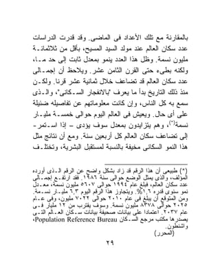 ‫ﺒﺎﻟﻤﻘﺎﺭﻨﺔ ﻤﻊ ﺘﻠﻙ ﺍﻷﻋﺩﺍﺩ ﻓﻰ ﺍﻟﻤﺎﻀﻰ. ﻭﻗﺩ ﻗﺩﺭﺕ ﺍﻟﺩﺭﺍﺴﺎﺕ‬
‫ﻋﺩﺩ ﺴﻜﺎﻥ ﺍﻟﻌﺎﻟﻡ ﻋﻨﺩ ﻤﻭﻟﺩ ﺍﻟﺴﻴﺩ ﺍﻟﻤﺴﻴﺢ، ﺒﺄﻗل ﻤﻥ ﺜﻼﺜﻤﺎﺌـﺔ‬
‫ﻤﻠﻴﻭﻥ ﻨﺴﻤﺔ. ﻭﻅل ﻫﺫﺍ ﺍﻟﻌﺩﺩ ﻴﻨﻤﻭ ﺒﻤﻌﺩل ﺜﺎﺒﺕ ﺇﻟﻰ ﺤﺩ ﻤـﺎ،‬
‫ﻭﻟﻜﻨﻪ ﺒﻁﻰﺀ ﺤﺘﻰ ﺍﻟﻘﺭﻥ ﺍﻟﺜﺎﻤﻥ ﻋﺸﺭ. ﻭﻴﻼﺤﻅ ﺃﻥ ﺇﺠﻤـﺎﻟﻰ‬
‫ﻋﺩﺩ ﺴﻜﺎﻥ ﺍﻟﻌﺎﻟﻡ ﻗﺩ ﺘﻀﺎﻋﻑ ﺨﻼل ﺜﻤﺎﻨﻴﺔ ﻋﺸﺭ ﻗﺭﻨﺎ. ﻭﻟﻜـﻥ‬
         ‫ﹰ‬
‫ﻤﻨﺫ ﺫﻟﻙ ﺍﻟﺘﺎﺭﻴﺦ ﺒﺩﺃ ﻤﺎ ﻴﻌﺭﻑ "ﺒﺎﻻﻨﻔﺠﺎﺭ ﺍﻟﺴـﻜﺎﻨﻰ"، ﻭﺍﻟـﺫﻯ‬
‫ﺴﻤﻊ ﺒﻪ ﻜل ﺍﻟﻨﺎﺱ، ﻭﺇﻥ ﻜﺎﻨﺕ ﻤﻌﻠﻭﻤﺎﺘﻬﻡ ﻋﻥ ﺘﻔﺎﺼﻴﻠﻪ ﻀﺌﻴﻠﺔ‬
‫ﻋﻠﻰ ﺃﻯ ﺤﺎل. ﻭﻴﻌﻴﺵ ﻓﻰ ﺍﻟﻌﺎﻟﻡ ﺍﻟﻴﻭﻡ ﺤﻭﺍﻟﻰ ﺨﻤﺴـﺔ ﻤﻠﻴـﺎﺭ‬
‫ﻨﺴﻤﺔ)*(، ﻭﻫﻡ ﻴﺘﺯﺍﻴﺩﻭﻥ ﺒﻤﻌﺩل ﺴﻭﻑ ﻴﺅﺩﻯ – ﺇﺫﺍ ﺍﺴـﺘﻤﺭ-‬
‫ﺇﻟﻰ ﺘﻀﺎﻋﻑ ﺴﻜﺎﻥ ﺍﻟﻌﺎﻟﻡ ﻜل ﺃﺭﺒﻌﻴﻥ ﺴﻨﺔ. ﻭﻤﻊ ﺃﻥ ﻨﺘﺎﺌﺞ ﻤﺜل‬
‫ﻫﺫﺍ ﺍﻟﻨﻤﻭ ﺍﻟﺴﻜﺎﻨﻰ ﻤﺨﻴﻔﺔ ﺒﺎﻟﻨﺴﺒﺔ ﻟﻤﺴﺘﻘﺒل ﺍﻟﺒﺸﺭﻴﺔ، ﻭﺘﺨﺘﻠـﻑ‬

‫)*( ﻁﺒﻴﻌﻰ ﺃﻥ ﻫﺫﺍ ﺍﻟﺭﻗﻡ ﻗﺩ ﺯﺍﺩ ﺒﺸﻜل ﻭﺍﻀﺢ ﻋﻥ ﺍﻟﺭﻗﻡ ﺍﻟـﺫﻯ ﺃﻭﺭﺩﻩ‬
‫ﺍﻟﻤﺅﻟﻑ، ﻭﺍﻟﺫﻯ ﻴﻤﺜل ﺍﻟﻭﻀﻊ ﺤﻭﺍﻟﻰ ﺴﻨﺔ ٦٨٩١. ﻓﻘﺩ ﺍﺭﺘﻔـﻊ ﺇﺠﻤـﺎﻟﻰ‬
‫ﻋﺩﺩ ﺴﻜﺎﻥ ﺍﻟﻌﺎﻟﻡ، ﻓﺒﻠﻎ ﻋﺎﻡ ٤٩٩١ ﺤﻭﺍﻟﻰ ٧٠٦٥ ﻤﻠﻴﻭﻥ ﻨﺴﻤﺔ، ﻤﻌـﺩل‬
‫ﻨﻤﻭ ﺴﻨﻭﻯ ﻗﺩﺭﻩ ٦,١%. ﻭﻴﺘﺠﺎﻭﺯ ﻫﺫﺍ ﺍﻟﺭﻗﻡ ﺍﻟﻴﻭﻡ ٣,٦ ﻤﻠﻴـﺎﺭ ﻨﺴـﻤﺔ.‬
‫ﻭﻤﻥ ﺍﻟﻤﺘﻭﻗﻊ ﺃﻥ ﻴﺒﻠﻎ ﻓﻰ ﻋﺎﻡ ٠١٠٢ ﺤﻭﺍﻟﻰ ٢٢٠٧ ﻤﻠﻴﻭﻥ، ﻭﻓﻰ ﻋـﺎﻡ‬
‫٥٢٠٢ ﺤﻭﺍﻟﻰ ٨٧٣٨ ﻤﻠﻴﻭﻥ ﻨﺴﻤﺔ. ﻭﺴﻭﻑ ﻴﻘﺘﺭﺏ ﻤﻥ ٢١ ﻤﻠﻴﺎﺭ ﻓـﻰ‬
‫ﻋﺎﻡ ٧٣٠٢. ﺍﻋﺘﻤﺎﺩﺍ ﻋﻠﻰ ﺒﻴﺎﻨﺎﺕ ﺼﺤﻴﻔﺔ ﺒﻴﺎﻨﺎﺕ ﺴـﻜﺎﻥ ﺍﻟﻌـﺎﻟﻡ ﺍﻟﺘـﻰ‬
                                            ‫ﹰ‬
‫ﻴﺼﺩﺭﻫﺎ ﻤﻜﺘﺏ ﻤﺭﺠﻊ ﺍﻟﺴـﻜﺎﻥ ‪،Population Reference Bureau‬‬
                                                      ‫ﻭﺍﺸﻨﻁﻭﻥ.‬
                                                 ‫)ﺍﻟﻤﺤﺭﺭ(‬
                             ‫٩٢‬
 