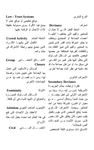 ‫‪Low - Trust Systems‬‬                                               ‫ﺍﻟﻨﻭﻉ ﺍﻟﺒﺸﺭﻯ.‬
‫ﻤﻭﻗﻊ ﺘﻨﻅﻴﻤﻰ ﺃﻭ ﻤﻭﻗﻊ ﻋﻤل ﻻ‬
‫ﻴﻤﻨﺢ ﻓﻴﻪ ﺍﻷﻓﺭﺍﺩ ﺴﻭﻯ ﻤﺴﺌﻭﻟﻴﺔ ﻁﻔﻴﻔﺔ‬          ‫‪Deviance‬‬                      ‫ﺍﻨﺤﺭﺍﻑ‬
       ‫ﻷﺩﺍﺀ ﺍﻷﻋﻤﺎل ﺃﻭ ﺍﻟﺭﻗﺎﺒﺔ ﻋﻠﻴﻬﺎ.‬      ‫ﺃﻨﻤﺎﻁ ﺍﻟﻔﻌل ﺍﻟﺘـﻰ ﻻ ﺘﻤﺘﺜـل‬
                                          ‫ﻟﻠﻤﻌﺎﻴﻴﺭ ﻭﺍﻟﻘﻴﻡ ﺍﻟﺘﻰ ﻴﻌﺘﻨﻘﻬـﺎ ﺃﻏﻠﺒﻴـﺔ‬
‫ﺃﻨﺸﻁﺔ ﺍﻟﺤﺸﺩ ‪Crowd Activity‬‬                ‫ﺃﻋﻀﺎﺀ ﺍﻟﺠﻤﺎﻋﺔ ﺃﻭ ﺍﻟﻤﺠﺘﻤﻊ. ﻭﻴﺨﺘﻠﻑ‬
‫ﺍﻷﻓﻌﺎل ﺍﻟﺘﻰ ﻴﺄﺘﻴﻬـﺎ ﺍﻷﻓـﺭﺍﺩ‬               ‫ﻤﺎ ﻴﻌﺘﺒﺭ ﺍﻨﺤﺭﺍﻓﺎ ﺒﺫﺍﺕ ﺍﻟﻘﺩﺭ ﺍﻟﺫﻯ ﺘﺘﺒﺎﻴﻥ‬
                                                                 ‫ﹰ‬
‫ﺍﻟﺫﻴﻥ ﺘﺠﻤﻊ ﺒﻴﻨﻬﻡ ﺭﺍﺒﻁﺔ ﺍﻻﺸﺘﺭﺍﻙ ﻓﻰ‬         ‫ﺒﻪ ﺍﻟﻤﻌﺎﻴﻴﺭ ﻭﺍﻟﻘﻴﻡ ﺍﻟﺘﻰ ﺘﻤﻴﺯ ﺍﻟﺜﻘﺎﻓـﺎﺕ‬
                        ‫ﺤﺸﺩ ﻭﺍﺤﺩ.‬         ‫ﻭﺍﻟﺜﻘﺎﻓﺎﺕ ﺍﻟﻔﺭﻋﻴﺔ ﺍﻟﻤﺨﺘﻠﻔﺔ ﻋﻥ ﺒﻌﻀﻬﺎ‬
                                          ‫ﺍﻟﺒﻌﺽ. ﻓﺎﻟﻌﺩﻴﺩ ﻤﻥ ﺍﺸـﻜﺎل ﺍﻟﺴـﻠﻭﻙ‬
‫‪Group‬‬     ‫ﺍﻻﻨﻐـ ـﻼﻕ ﺍﻻﺠﺘﻤـ ـﺎﻋﻰ‬
              ‫ـ‬            ‫ـ‬              ‫ﺍﻟﺘﻰ ﻴﻨﻅﺭ ﺇﻟﻴﻬﺎ ﺒﻘﺩﺭ ﻜﺒﻴﺭ ﻤﻥ ﺍﻟﺘﻘـﺩﻴﺭ‬
                       ‫‪Closure‬‬            ‫ﻓﻰ ﺴﻴﺎﻕ ﻤﺎ، ﺃﻭ ﻤﻥ ﻗﺒل ﺠﻤﺎﻋﺔ ﻤﺎ، ﻗﺩ‬
‫ﺍﻟﻭﺴﺎﺌل ﻭﺍﻷﺴﺎﻟﻴﺏ ﺍﻟﺘﻰ ﺘﻌﻤل‬                ‫ﺘﻌﺩ ﺴﻠﺒﻴﺔ ﻓﻰ ﻨﻅﺭ ﺃﺒﻨﺎﺀ ﺠﻤﺎﻋﺔ ﺃﺨﺭﻯ.‬
‫ﺒﻬﺎ ﺍﻟﺠﻤﺎﻋﺔ ﻋﻠﻰ ﺘﻌﻴﻴﻥ ﺤﺩﻭﺩ ﻭﺍﻀﺤﺔ‬
‫ﻟﻬﺎ، ﻭﻤﻥ ﺜـﻡ ﺘﻔﺼـل ﻨﻔﺴـﻬﺎ ﻋـﻥ‬                               ‫ﺍﻻﻨﺤﺭﺍﻑ ﺍﻟﺜﺎﻨﻭﻯ‬
                ‫ﺍﻟﺠﻤﺎﻋﺎﺕ ﺍﻷﺨﺭﻯ.‬           ‫‪Secondary Deviance‬‬
                                          ‫ﻓﻜﺭﺓ ﺍﺭﺘﺒﻁﺕ ﺒﻌﺎﻟﻡ ﺍﻟﺠﺭﻴﻤـﺔ‬
 ‫‪Femininity‬‬                     ‫ﺍﻷﻨﻭﺜﺔ‬    ‫ﺍﻷﻤﺭﻴﻜﻴﺔ ﺇﺩﻭﻴـﻥ ﻟﻴﻤـﺭﺕ. ﻭﻴﺸـﻴﺭ‬
‫ـﺯﺓ‬ ‫ـﻠﻭﻙ ﺍﻟﻤﻤﻴـ‬‫ـﻜﺎل ﺍﻟﺴـ‬   ‫ﺃﺸـ‬            ‫ﺍﻻﻨﺤﺭﺍﻑ ﺍﻷﻭﻟﻰ ﺇﻟﻰ ﻓﻌل ﻴﺘﻀـﺎﺩ -‬
 ‫ﻭﺍﻟﻤﺘﻭﻗﻊ ﺃﻥ ﺘﺄﺘﻴﻬﺎ ﺍﻟﻨﺴﺎﺀ ﻓﻰ ﺃﻯ ﺜﻘﺎﻓﺔ.‬   ‫ﻤﻥ ﺤﻴﺙ ﺍﻟﻤﺒﺩﺃ ﻭﺒﺸﻜل ﺃﺴﺎﺴﻰ - ﻤـﻊ‬
                                          ‫ﻤﻌﻴﺎﺭ ﺃﻭ ﻗﺎﻨﻭﻥ، ﻜﺴﺭﻗﺔ ﺴﻠﻌﺔ ﻤﻥ ﺃﺤﺩ‬
‫ﺍﻷﻨﻴﻤﻴﺯﻡ، ﺍﻟﻤﺫﻫﺏ ﺍﻟﺤﻴﻭﻯ ‪Animism‬‬           ‫ﺍﻟﻤﺘﺎﺠﺭ. ﻭﻴﺤﺩﺙ ﺍﻻﻨﺤﺭﺍﻑ ﺍﻟﺜـﺎﻨﻭﻯ‬
‫ﺍﻻﻋﺘﻘﺎﺩ ﺒﺄﻥ ﺍﻷﺤﺩﺍﺙ ﺍﻟﺘﻰ ﺘﻘﻊ‬               ‫ﻋﻨﺩﻤﺎ ُﺩﻓﻎ ﺍﻟﺸﺨﺹ ﺍﻟﺫﻯ ﻴﻘﻭﻡ ﺒﺎﻟﻔﻌل‬
                                                                     ‫ﻴ‬
‫ﻓﻰ ﻫﺫﺍ ﺍﻟﻌﺎﻟﻡ ﺇﻨﻤﺎ ﺘﺤﺩﺙ ﺒﻔﻌل ﺃﻨﺸـﻁﺔ‬       ‫ﺒﻠﻘﺏ ﻤﻌﻴﻥ، ﻜﺄﻥ ﻴﻁﻠﻕ ﻋﻠﻰ ﺍﻟﺸـﺨﺹ‬
                              ‫ﺍﻷﺭﻭﺍﺡ.‬     ‫ﺍﻟﺫﻯ ﻴﺴﺭﻕ ﺍﻷﺸﻴﺎﺀ ﻤـﻥ ﺍﻟﻤﺤـﻼﺕ‬
                                                             ‫"ﻟﺹ ﺍﻟﻤﺤﻼﺕ".‬
  ‫‪Civil‬‬      ‫ﺍﻹﻫﻤـــﺎل ﺍﻟﻤـــﺩﻨﻰ‬
                                           ‫ﺍﻷﻨﺴﺎﻕ ﺫﺍﺕ ﻤﺴﺘﻭﻯ ﺍﻟﺜﻘﺔ ﺍﻟﻤﻨﺨﻔﺽ‬
 