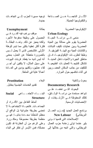 ‫ﺘﻭﺠﻴﻪ ﻤﺴﻴﺭﺓ ﺍﻟﺤﺯﺏ ﺇﻟـﻰ ﺍﺘﺠﺎﻫـﺎﺕ‬          ‫ـﻨﺎﻋﺔ‬
                                             ‫ـﺔ ـﻥ ﺍﻟﺼـ‬
                                                   ‫ـﺎﺭ ﺍﻟﻨﺎﺠﻤـ ﻋـ‬   ‫ﺍﻵﺜـ‬
                         ‫ﺠﺩﻴﺩﺓ.‬                      ‫ﻭﺍﻟﺘﻜﻨﻭﻟﻭﺠﻴﺎ ﺍﻟﺤﺩﻴﺜﺔ.‬

 ‫‪Unemployment‬‬                    ‫ﺒﻁﺎﻟﺔ‬                    ‫ﺍﻹﻴﻜﻭﻟﻭﺠﻴﺎ ﺍﻟﺤﻀﺭﻴﺔ‬
‫ﻤﻭﻗﻑ ﻴﺭﻏﺏ ﻓﻴﻪ ﺍﻟﻔـﺭﺩ ﻓـﻰ‬                 ‫‪Urban Ecology‬‬
‫ﺍﻟﺤﺼﻭل ﻋﻠﻰ ﻭﻅﻴﻔﺔ ﻤﺩﻓﻭﻋﺔ ﺍﻷﺠﺭ،‬            ‫ﻤﻨﺤﻰ ﻓـﻰ ﺩﺭﺍﺴـﺔ ﺍﻟﺤﻴـﺎﺓ‬
‫ﻭﻟﻜﻨﻪ ﻴﻌﺠﺯ ﻋﻥ ﺫﻟﻙ. ﻭﺘﻌـﺩ ﺍﻟﺒﻁﺎﻟـﺔ‬        ‫ﺍﻟﺤﻀﺭﻴﺔ ﻴﻘﻭﻡ ﻋﻠﻰ ﻤﻤﺎﺜﻠﺔ ﺒﻴﻥ ﺍﻟﺤﻴﺎﺓ‬
‫ﻓﻜﺭﺓ ﺃﻜﺜﺭ ﺘﻌﻘﻴﺩﺍ ﺒﻜﺜﻴﺭ ﻤﻤﺎ ﺘﺒﺩﻭ ﻟﻠﻭﻫﻠﺔ‬
                      ‫ﹰ‬                  ‫ﺍﻟﺤﻀﺭﻴﺔ ﻭﺒﻴﻥ ﻋﻤﻠﻴﺎﺕ ﺘﻜﻴﻑ ﺍﻟﻨﺒﺎﺘﺎﺕ‬
‫ﺍﻷﻭﻟﻰ. ﻓﺎﻟﺸﺨﺹ ﺍﻟﺫﻯ ﻻ ﻴﻌﻤل ﻟـﻴﺱ‬           ‫ﻭﺍﻟﻜﺎﺌﻨﺎﺕ ﺍﻟﺤﻴﺔ ﻤﻊ ﺍﻟﺒﻴﺌـﺔ ﺍﻟﻔﻴﺯﻴﻘﻴـﺔ.‬
‫ﺒﺎﻟﻀﺭﻭﺭﺓ ﻤﺘﻌﻁﻼ ﻋﻥ ﺍﻟﻌﻤل، ﺒﻤﻌﻨﻰ‬           ‫ﻭﻁﺒﻘﺎ ﻟﻨﻅﺭﻴـﺎﺕ ﺍﻹﻴﻜﻭﻟﻭﺠﻴـﺎ، ﻓـﺈﻥ‬
‫ﺃﻨﻪ ﻟﻴﺱ ﻟﺩﻴﻪ ﻤﺎ ﻴﻔﻌﻠﻪ. ﻓﺭﺒﺎﺕ ﺍﻟﺒﻴﻭﺕ،‬     ‫ﻤﻨﺎﻁﻕ ﺍﻟﺠﻴﺭﺓ ﻭﺍﻷﺤﻴﺎﺀ ﺩﺍﺨل ﺍﻟﻤﺩﻴﻨـﺔ‬
‫ﻋﻠﻰ ﺴﺒﻴل ﺍﻟﻤﺜﺎل، ﻻ ﻴﺘﻠﻘﻴﻥ ﺃﻯ ﺃﺠـﺭ‬        ‫ﺘﺘﺸﻜل ﻜﻨﺘﻴﺠـﺔ ﻟﻠﻌﻤﻠﻴـﺎﺕ ﺍﻟﻁﺒﻴﻌﻴـﺔ‬
‫ﻟﻘﺎﺀ ﻋﻤﻠﻬﻥ، ﻭﻟﻜﻨﻬﻡ ﻴﺅﺩﻴﻥ ﻓﻰ ﺍﻟﻌـﺎﺩﺓ‬      ‫ﻟﻠﺘﻜﻴﻑ ﻤﻥ ﺠﺎﻨﺏ ﺍﻟﺴﻜﺎﻥ ﺍﻟﺤﻀـﺭﻴﻴﻥ‬
               ‫ﺃﻋﻤﺎﻻ ﻏﺎﻴﺔ ﻓﻰ ﺍﻟﻤﺸﻘﺔ.‬             ‫ﻓﻰ ﺃﺜﻨﺎﺀ ﺘﻨﺎﻓﺴﻬﻡ ﺤﻭل ﺍﻟﻤﻭﺍﺭﺩ.‬

 ‫‪Prostitution‬‬                 ‫ﺍﻟﺒﻐﺎﺀ‬                         ‫ﺒﺤﻭﺙ ﻭﺜﺎﺌﻘﻴﺔ‬
‫ﺘﻘﺩﻴﻡ ﺍﻟﺨﺩﻤﺎﺕ ﺍﻟﺠﻨﺴﻴﺔ ﺒﻤﻘﺎﺒل.‬            ‫‪Documentary Research‬‬
                                         ‫ﺍﻟﺒﺤﻭﺙ ﺍﻟﺘـﻰ ﺘﻌﺘﻤـﺩ ﻋﻠـﻰ‬
‫‪Social‬‬      ‫ـﺎﻋﻰ‬ ‫ـﺎﺀ ﺍﻻﺠﺘﻤــ‬ ‫ﺍﻟﺒﻨــ‬      ‫ﺸﻭﺍﻫﺩ ﻤﺴﺘﻤﺩﺓ ﻤﻥ ﺩﺭﺍﺴـﺔ ﺍﻟﻭﺜـﺎﺌﻕ،‬
                        ‫‪Structure‬‬        ‫ﻜﺘﻠﻙ ﺍﻟﻤﺤﻔﻭﻅﺔ ﻓـﻰ ﺍﻷﺭﺸـﻴﻔﺎﺕ، ﺃﻭ‬
‫ﺃﻨﻤﺎﻁ ﺍﻟﺘﻔﺎﻋل ﺒﻴﻥ ﺍﻷﻓـﺭﺍﺩ ﺃﻭ‬                           ‫ﺍﻹﺤﺼﺎﺌﻴﺎﺕ ﺍﻟﺭﺴﻤﻴﺔ.‬
‫ﺍﻟﺠﻤﺎﻋ ـﺎﺕ. ﻓﺎﻟﺤﻴ ـﺎﺓ ﺍﻻﺠﺘﻤﺎﻋﻴ ـﺔ ﻻ‬
     ‫ـ‬           ‫ـ‬         ‫ـ‬
‫ﺘﻤﻀﻰ ﺒﻁﺭﻴﻘﺔ ﻋﺸﻭﺍﺌﻴﺔ ﺒل ﺍﻟﻭﺍﻗﻊ ﺃﻥ‬         ‫ﺒﺭﻨﺎﻤﺞ ﺍﻟﻌﻤل ﺍﻟﺠﺩﻴﺩ )ﺤـﺯﺏ ﺍﻟﻌﻤـﺎل‬
‫ﻤﻌﻅﻡ ﺃﻨﺸﻁﺘﻨﺎ ﻤﺤـﺩﺩﺓ ﺒﻨﺎﺌﻴـﹰ: ﻓﻬـﻰ‬
        ‫ﺎ‬                                      ‫‪New Labour‬‬        ‫ﺍﻟﺒﺭﻴﻁﺎﻨﻰ(‬
‫ﻤﻨﻅﻤﺔ ﺒﻁﺭﻴﻘﺔ ﻤﻀﺒﻭﻁﺔ ﻭﻤﺘﻜـﺭﺭﺓ.‬            ‫ﺍﻹﺼﻼﺤﺎﺕ ﺍﻟﺘﻰ ﻗﺩﻤﻬﺎ ﺘـﻭﻨﻰ‬
‫ﻭﻋﻠﻰ ﺍﻟﺭﻏﻡ ﻤﻥ ﺃﻥ ﺍﻟﻤﻘﺎﺭﻨﺔ ﻗﺩ ﺘﻜﻭﻥ‬        ‫ﺒﻠﻴﺭ ﻋﻨﺩﻤﺎ ﺘﻭﻟﻰ ﺯﻋﺎﻤﺔ ﺤﺯﺏ ﺍﻟﻌﻤﺎل‬
‫ﻤﻀﻠﻠﺔ، ﻓﻤﻥ ﺍﻷﻴﺴﺭ ﺃﻥ ﻨﻔﻜﺭ ﻓﻰ ﺍﻟﺒﻨﺎﺀ‬       ‫ﺍﻟﺒﺭﻴﻁﺎﻨﻰ، ﻭﺍﻟﺘﻰ ﺍﺘﺠﻪ ﻤﻥ ﺨﻼﻟﻬﺎ ﺇﻟﻰ‬
 