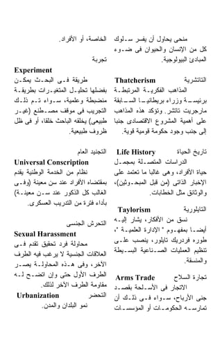 ‫ﺍﻟﺨﺎﺼﺔ، ﺃﻭ ﺍﻷﻓﺭﺍﺩ.‬    ‫ﻤﻨﺤﻰ ﻴﺤﺎﻭل ﺃﻥ ﻴﻔﺴﺭ ﺴـﻠﻭﻙ‬
                                       ‫ﻜل ﻤﻥ ﺍﻹﻨﺴﺎﻥ ﻭﺍﻟﺤﻴﻭﺍﻥ ﻓﻰ ﻀـﻭﺀ‬
                              ‫ﺘﺠﺭﺒﺔ‬                   ‫ﺍﻟﻤﺒﺎﺩﺉ ﺍﻟﺒﻴﻭﻟﻭﺠﻴﺔ.‬
‫‪Experiment‬‬
‫ﻁﺭﻴﻘﺔ ﻓـﻰ ﺍﻟﺒﺤـﺙ ﻴﻤﻜـﻥ‬                 ‫‪Thatcherism‬‬                ‫ﺍﻟﺘﺎﺘﺸﺭﻴﺔ‬
‫ﺒﻔﻀﻠﻬﺎ ﺘﺤﻠﻴـل ﺍﻟﻤﺘﻐﻴـﺭﺍﺕ ﺒﻁﺭﻴﻘـﺔ‬       ‫ﺍﻟﻤﺫﺍﻫﺏ ﺍﻟﻔﻜﺭﻴـﺔ ﺍﻟﻤﺭﺘﺒﻁـﺔ‬
‫ﻤﻨﻀﺒﻁﺔ ﻭﻋﻠﻤﻴﺔ، ﺴـﻭﺍﺀ ﺘـﻡ ﺫﻟـﻙ‬          ‫ـﺎ ـﺎﺒﻘﺔ‬
                                            ‫ـﺔ ﻭﺯﺭﺍﺀ ﺒﺭﻴﻁﺎﻨﻴـ ﺍﻟﺴـ‬  ‫ﺒﺭﺌﻴﺴـ‬
‫ﺍﻟﺘﺠﺭﻴﺏ ﻓﻰ ﻤﻭﻗﻑ ﻤﺼـﻁﻨﻊ )ﻏﻴـﺭ‬           ‫ﻤﺎﺭﺠﺭﻴﺕ ﺘﺎﺘﺸﺭ. ﻭﺘﺅﻜﺩ ﻫﺫﻩ ﺍﻟﻤﺫﺍﻫﺏ‬
‫ﻁﺒﻴﻌﻰ( ﻴﺨﻠﻘﻪ ﺍﻟﺒﺎﺤﺙ ﺨﻠﻘﺎ، ﺃﻭ ﻓﻰ ﻅل‬     ‫ﻋﻠﻰ ﺃﻫﻤﻴﺔ ﺍﻟﻤﺸﺭﻭﻉ ﺍﻻﻗﺘﺼﺎﺩﻯ ﺠﻨﺒﺎ‬
                                       ‫ﹰ‬
                   ‫ﻅﺭﻭﻑ ﻁﺒﻴﻌﻴﺔ.‬            ‫ﺇﻟﻰ ﺠﻨﺏ ﻭﺠﻭﺩ ﺤﻜﻭﻤﺔ ﻗﻭﻤﻴﺔ ﻗﻭﻴﺔ.‬

                       ‫ﺍﻟﺘﺠﻨﻴﺩ ﺍﻟﻌﺎﻡ‬    ‫‪Life History‬‬          ‫ﺘﺎﺭﻴﺦ ﺍﻟﺤﻴﺎﺓ‬
‫‪Universal Conscription‬‬                 ‫ﺍﻟﺩﺭﺍﺴﺎﺕ ﺍﻟﻤﺘﺼـﻠﺔ ﺒﻤﺠﻤـل‬
‫ﻨﻅﺎﻡ ﻤﻥ ﺍﻟﺨﺩﻤﺔ ﺍﻟﻭﻁﻨﻴﺔ ﻴﻘﺩﻡ‬            ‫ﺤﻴﺎﺓ ﺍﻷﻓﺭﺍﺩ، ﻭﻫﻰ ﻏﺎﻟﺒﺎ ﻤﺎ ﺘﻌﺘﻤﺩ ﻋﻠﻰ‬
                                                    ‫ﹰ‬
‫ﺒﻤﻘﺘﻀﺎﻩ ﺍﻷﻓﺭﺍﺩ ﻋﻨﺩ ﺴﻥ ﻤﻌﻴﻨﺔ )ﻭﻓـﻰ‬      ‫ﺍﻹﺨﺒﺎﺭ ﺍﻟﺫﺍﺘﻰ )ﻤﻥ ﻗﺒل ﺍﻟﻤﺒﺤـﻭﺜﻴﻥ(،‬
‫ﺍﻟﻐﺎﻟﺏ ﻜل ﺍﻟﺫﻜﻭﺭ ﻋﻨﺩ ﺴـﻥ ﻤﻌﻴﻨـﺔ(‬                    ‫ﻭﺍﻟﻭﺜﺎﺌﻕ ﻤﺜل ﺍﻟﺨﻁﺎﺒﺎﺕ.‬
     ‫ﺒﺄﺩﺍﺀ ﻓﺘﺭﺓ ﻤﻥ ﺍﻟﺘﺩﺭﻴﺏ ﺍﻟﻌﺴﻜﺭﻯ.‬
                                         ‫‪Taylorism‬‬               ‫ﺍﻟﺘﺎﻴﻠﻭﺭﻴﺔ‬
                                       ‫ﻨﺴﻕ ﻤﻥ ﺍﻷﻓﻜﺎﺭ، ﻴﺸﺎﺭ ﺇﻟﻴـﻪ‬
                  ‫ﺍﻟﺘﺤﺭﺵ ﺍﻟﺠﻨﺴﻰ‬
                                       ‫ﺃﻴﻀـﺎ ﺒﻤﻔﻬـﻭﻡ " ﺍﻹﺩﺍﺭﺓ ﺍﻟﻌﻠﻤﻴـﺔ "،‬
‫‪Sexual Harassment‬‬
                                       ‫ﻁﻭﺭﻩ ﻓﺭﺩﺭﻴﻙ ﺘﺎﻴﻠﻭﺭ، ﻴﻨﺼﺏ ﻋﻠـﻰ‬
‫ﻤﺤﺎﻭﻟﺔ ﻓﺭﺩ ﺘﺤﻘﻴﻕ ﺘﻘﺩﻡ ﻓـﻰ‬
                                       ‫ﺘﻨﻅﻴﻡ ﺍﻟﻌﻤﻠﻴﺎﺕ ﺍﻟﺼـﻨﺎﻋﻴﺔ ﺍﻟﺒﺴـﻴﻁﺔ‬
‫ﺍﻟﻌﻼﻗﺎﺕ ﺍﻟﺠﻨﺴﻴﺔ ﻻ ﻴﺭﻏﺏ ﻓﻴﻪ ﺍﻟﻁﺭﻑ‬
                                                                  ‫ﻭﺍﻟﻤﻨﺴﻘﺔ.‬
‫ﺍﻵﺨﺭ، ﻭﻓﻰ ﻫـﺫﻩ ﺍﻟﻤﺤﺎﻭﻟـﺔ ﻴﺼـﺭ‬
‫ﺍﻟﻁﺭﻑ ﺍﻷﻭل ﺤﺘﻰ ﻭﺇﻥ ﺍﺘﻀـﺢ ﻟـﻪ‬            ‫‪Arms Trade‬‬          ‫ﺘﺠﺎﺭﺓ ﺍﻟﺴﻼﺡ‬
         ‫ﻤﻘﺎﻭﻤﺔ ﺍﻟﻁﺭﻑ ﺍﻵﺨﺭ ﻟﺫﻟﻙ.‬       ‫ﺍﻻﺘﺠﺎﺭ ﻓﻰ ﺍﻷﺴـﻠﺤﺔ ﺒﻘﺼـﺩ‬
 ‫‪Urbanization‬‬                ‫ﺍﻟﺘﺤﻀﺭ‬    ‫ﺠﻨﻰ ﺍﻷﺭﺒﺎﺡ، ﺴـﻭﺍﺀ ﻓـﻰ ﺫﻟـﻙ ﺃﻥ‬
         ‫ﻨﻤﻭ ﺍﻟﺒﻠﺩﺍﻥ ﻭﺍﻟﻤﺩﻥ.‬           ‫ﺘﻤﺎﺭﺴ ـﻪ ﺍﻟﺤﻜﻭﻤ ـﺎﺕ ﺃﻭ ﺍﻟﻤﺅﺴﺴ ـﺎﺕ‬
                                          ‫ـ‬            ‫ـ‬         ‫ـ‬
 