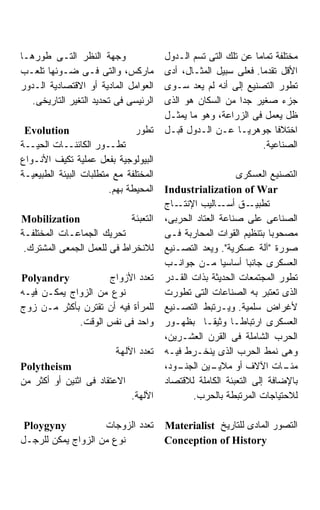 ‫ﻭﺠﻬﺔ ﺍﻟﻨﻅﺭ ﺍﻟﺘـﻰ ﻁﻭﺭﻫـﺎ‬                ‫ﻤﺨﺘﻠﻔﺔ ﺘﻤﺎﻤﹰ ﻋﻥ ﺘﻠﻙ ﺍﻟﺘﻰ ﺘﺴﻡ ﺍﻟـﺩﻭل‬
                                                              ‫ﺎ‬
‫ﻤﺎﺭﻜﺱ، ﻭﺍﻟﺘﻰ ﻓـﻰ ﻀـﻭﺌﻬﺎ ﺘﻠﻌـﺏ‬          ‫ﺍﻷﻗل ﺘﻘﺩﻤﺎ. ﻓﻌﻠﻰ ﺴﺒﻴل ﺍﻟﻤﺜـﺎل، ﺃﺩﻯ‬
                                                                ‫ﹰ‬
‫ﺍﻟﻌﻭﺍﻤل ﺍﻟﻤﺎﺩﻴﺔ ﺃﻭ ﺍﻻﻗﺘﺼﺎﺩﻴﺔ ﺍﻟـﺩﻭﺭ‬    ‫ﺘﻁﻭﺭ ﺍﻟﺘﺼﻨﻴﻊ ﺇﻟﻰ ﺃﻨﻪ ﻟﻡ ﻴﻌﺩ ﺴـﻭﻯ‬
   ‫ﺍﻟﺭﺌﻴﺴﻰ ﻓﻰ ﺘﺤﺩﻴﺩ ﺍﻟﺘﻐﻴﺭ ﺍﻟﺘﺎﺭﻴﺨﻰ.‬   ‫ﺠﺯﺀ ﺼﻐﻴﺭ ﺠﺩﺍ ﻤﻥ ﺍﻟﺴﻜﺎﻥ ﻫﻭ ﺍﻟﺫﻯ‬
                                       ‫ﻅل ﻴﻌﻤل ﻓﻰ ﺍﻟﺯﺭﺍﻋﺔ، ﻭﻫﻭ ﻤﺎ ﻴﻤﺜـل‬
 ‫‪Evolution‬‬                     ‫ﺘﻁﻭﺭ‬    ‫ﺍﺨﺘﻼﻓﺎ ﺠﻭﻫﺭﻴـﺎ ﻋـﻥ ﺍﻟـﺩﻭل ﻗﺒـل‬‫ﹰ‬
‫ﺘﻁــﻭﺭ ﺍﻟﻜﺎﺌﻨــﺎﺕ ﺍﻟﺤﻴــﺔ‬                                         ‫ﺍﻟﺼﻨﺎﻋﻴﺔ.‬
‫ﺍﻟﺒﻴﻭﻟﻭﺠﻴﺔ ﺒﻔﻌل ﻋﻤﻠﻴﺔ ﺘﻜﻴﻑ ﺍﻷﻨـﻭﺍﻉ‬
‫ﺍﻟﻤﺨﺘﻠﻔﺔ ﻤﻊ ﻤﺘﻁﻠﺒﺎﺕ ﺍﻟﺒﻴﺌﺔ ﺍﻟﻁﺒﻴﻌﻴـﺔ‬                      ‫ﺍﻟﺘﺼﻨﻴﻊ ﺍﻟﻌﺴﻜﺭﻯ‬
                        ‫ﺍﻟﻤﺤﻴﻁﺔ ﺒﻬﻡ.‬   ‫‪Industrialization of War‬‬
                                       ‫ـﺎﺝ‬‫ـﻕ ـﺎﻟﻴﺏ ﺍﻹﻨﺘـ‬
                                                      ‫ﺘﻁﺒﻴـ ﺃﺴـ‬
‫‪Mobilization‬‬                ‫ﺍﻟﺘﻌﺒﺌﺔ‬    ‫ﺍﻟﺼﻨﺎﻋﻰ ﻋﻠﻰ ﺼﻨﺎﻋﺔ ﺍﻟﻌﺘﺎﺩ ﺍﻟﺤﺭﺒﻰ،‬
‫ﺘﺤﺭﻴﻙ ﺍﻟﺠﻤﺎﻋـﺎﺕ ﺍﻟﻤﺨﺘﻠﻔـﺔ‬              ‫ﻤﺼﺤﻭﺒﺎ ﺒﺘﻨﻅﻴﻡ ﺍﻟﻘﻭﺍﺕ ﺍﻟﻤﺤﺎﺭﺒﺔ ﻓـﻰ‬
                                                                   ‫ﹰ‬
 ‫ﻟﻼﻨﺨﺭﺍﻁ ﻓﻰ ﻟﻠﻌﻤل ﺍﻟﺠﻤﻌﻰ ﺍﻟﻤﺸﺘﺭﻙ.‬      ‫ﺼﻭﺭﺓ "ﺁﻟﺔ ﻋﺴﻜﺭﻴﺔ". ﻭﻴﻌﺩ ﺍﻟﺘﺼـﻨﻴﻊ‬
                                       ‫ﺍﻟﻌﺴﻜﺭﻯ ﺠﺎﻨﺒﺎ ﺃﺴﺎﺴﻴﺎ ﻤـﻥ ﺠﻭﺍﻨـﺏ‬
                                                      ‫ﹰ‬       ‫ﹰ‬
‫‪Polyandry‬‬           ‫ﺘﻌﺩﺩ ﺍﻷﺯﻭﺍﺝ‬        ‫ﺘﻁﻭﺭ ﺍﻟﻤﺠﺘﻤﻌﺎﺕ ﺍﻟﺤﺩﻴﺜﺔ ﺒﺫﺍﺕ ﺍﻟﻘـﺩﺭ‬
‫ﻨﻭﻉ ﻤﻥ ﺍﻟﺯﻭﺍﺝ ﻴﻤﻜـﻥ ﻓﻴـﻪ‬               ‫ﺍﻟﺫﻯ ﺘﻌﺘﺒﺭ ﺒﻪ ﺍﻟﺼﻨﺎﻋﺎﺕ ﺍﻟﺘﻰ ﺘﻁﻭﺭﺕ‬
‫ﻟﻠﻤﺭﺃﺓ ﻓﻴﻪ ﺃﻥ ﺘﻘﺘﺭﻥ ﺒﺄﻜﺜﺭ ﻤـﻥ ﺯﻭﺝ‬      ‫ﻷﻏﺭﺍﺽ ﺴﻠﻤﻴﺔ. ﻭﻴـﺭﺘﺒﻁ ﺍﻟﺘﺼـﻨﻴﻊ‬
             ‫ﻭﺍﺤﺩ ﻓﻰ ﻨﻔﺱ ﺍﻟﻭﻗﺕ.‬        ‫ﺍﻟﻌﺴﻜﺭﻯ ﺍﺭﺘﺒﺎﻁـﺎ ﻭﺜﻴﻘـﺎ ﺒﻅﻬـﻭﺭ‬
                                                 ‫ﹰ‬
                                       ‫ﺍﻟﺤﺭﺏ ﺍﻟﺸﺎﻤﻠﺔ ﻓﻰ ﺍﻟﻘﺭﻥ ﺍﻟﻌﺸـﺭﻴﻥ،‬
                         ‫ﺘﻌﺩﺩ ﺍﻵﻟﻬﺔ‬    ‫ﻭﻫﻰ ﻨﻤﻁ ﺍﻟﺤﺭﺏ ﺍﻟﺫﻯ ﻴﻨﺨـﺭﻁ ﻓﻴـﻪ‬
‫‪Polytheism‬‬                             ‫ـﻭﺩ،‬
                                          ‫ـﻴﻥ ﺍﻟﺠﻨـ‬ ‫ـﺎﺕ ﺍﻵﻻﻑ ﺃﻭ ﻤﻼﻴـ‬   ‫ﻤﺌـ‬
‫ﺍﻻﻋﺘﻘﺎﺩ ﻓﻰ ﺍﺜﻨﻴﻥ ﺃﻭ ﺃﻜﺜﺭ ﻤﻥ‬            ‫ﺒﺎﻹﻀﺎﻓﺔ ﺇﻟﻰ ﺍﻟﺘﻌﺒﺌﺔ ﺍﻟﻜﺎﻤﻠﺔ ﻟﻼﻗﺘﺼﺎﺩ‬
                              ‫ﺍﻵﻟﻬﺔ.‬          ‫ﻟﻼﺤﺘﻴﺎﺠﺎﺕ ﺍﻟﻤﺭﺘﺒﻁﺔ ﺒﺎﻟﺤﺭﺏ.‬

 ‫‪Ploygyny‬‬           ‫ﺘﻌﺩﺩ ﺍﻟﺯﻭﺠﺎﺕ‬       ‫ﺍﻟﺘﺼﻭﺭ ﺍﻟﻤﺎﺩﻯ ﻟﻠﺘﺎﺭﻴﺦ ‪Materialist‬‬
‫ﻨﻭﻉ ﻤﻥ ﺍﻟﺯﻭﺍﺝ ﻴﻤﻜﻥ ﻟﻠﺭﺠـل‬              ‫‪Conception of History‬‬
 