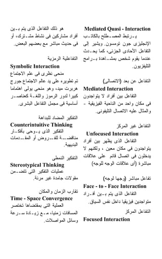 ‫ﻫﻭ ﺫﻟﻙ ﺍﻟﺘﻔﺎﻋل ﺍﻟﺫﻯ ﻴﺘﻡ ﺒـﻴﻥ‬             ‫‪Mediated Quasi - Interaction‬‬
‫ﺃﻓﺭﺍﺩ ﻤﺸﺎﺭﻜﻴﻥ ﻓﻰ ﻨﺸﺎﻁ ﻤﺸـﺘﺭﻙ، ﺃﻭ‬         ‫ﻴ ـﺭﺘﺒﻁ ﺍﻟﻤﺼ ـﻁﻠﺢ ﺒﺎﻟﻜﺎﺘ ـﺏ‬
                                           ‫ـ‬          ‫ـ‬          ‫ـ‬
  ‫ﻓﻰ ﺤﺩﻴﺙ ﻤﺒﺎﺸﺭ ﻤﻊ ﺒﻌﻀﻬﻡ ﺍﻟﺒﻌﺽ.‬          ‫ﺍﻹﻨﺠﻠﻴﺯﻯ ﺠﻭﻥ ﺘﻭﻤﺴﻭﻥ. ﻭﻴﺸﻴﺭ ﺇﻟﻰ‬
                                         ‫ﺍﻟﺘﻔﺎﻋل ﺍﻷﺤﺎﺩﻯ ﺍﻟﺠﺯﺌﻰ، ﻜﻤﺎ ﻴﺤـﺩﺙ‬
                     ‫ﺍﻟﺘﻔﺎﻋﻠﻴﺔ ﺍﻟﺭﻤﺯﻴﺔ‬   ‫ﻋﻨﺩﻤﺎ ﻴﻘﻭﻡ ﺸﺨﺹ ﺒﻤﺸـﺎﻫﺩﺓ ﺒـﺭﺍﻤﺞ‬
‫‪Symbolic Interaction‬‬                                             ‫ﺍﻟﺘﻠﻴﻔﺯﻴﻭﻥ.‬
‫ﻤﻨﺤﻰ ﻨﻅﺭﻯ ﻓﻰ ﻋﻠﻡ ﺍﻻﺠﺘﻤﺎﻉ‬
‫ﺘﻡ ﺘﻁﻭﻴﺭﻩ ﻋﻠﻰ ﻴﺩ ﻋﺎﻟﻡ ﺍﻻﺠﺘﻤﺎﻉ ﺠﻭﺭﺝ‬                  ‫ﺍﻟﺘﻔﺎﻋل ﻋﻥ ﺒﻌﺩ )ﺍﻻﺘﺼﺎﻟﻰ(‬
‫ﻫﺭﺒﺭﺕ ﻤﻴﺩ، ﻭﻫﻭ ﻤﻨﺤﻰ ﻴﻭﻟﻰ ﺍﻫﺘﻤﺎﻤﺎ‬         ‫‪Mediated Interaction‬‬
‫ﻜﺒﻴﺭﺍ ﻟﺩﻭﺭ ﺍﻟﺭﻤﻭﺯ ﻭﺍﻟﻠﻐـﺔ ﻜﻌﻨﺎﺼـﺭ‬        ‫ﺍﻟﺘﻔﺎﻋل ﺒﻴﻥ ﺃﻓﺭﺍﺩ ﻻ ﻴﺘﻭﺍﺠﺩﻭﻥ‬
     ‫ﺃﺴﺎﺴﻴﺔ ﻓﻰ ﻤﺠﻤل ﺍﻟﺘﻔﺎﻋل ﺍﻟﺒﺸﺭﻯ.‬      ‫ﻓﻰ ﻤﻜﺎﻥ ﻭﺍﺤﺩ ﻤﻥ ﺍﻟﻨﺎﺤﻴﺔ ﺍﻟﻔﻴﺯﻴﻘﻴﺔ -‬
                                               ‫ﻭﺍﻟﻤﺜﺎل ﻋﻠﻴﻪ ﺍﻻﺘﺼﺎل ﺍﻟﺘﻠﻴﻔﻭﻨﻰ.‬
              ‫ﺍﻟﺘﻔﻜﻴﺭ ﺍﻟﻤﻀﺎﺩ ﻟﻠﺒﺩﺍﻫﺔ‬
‫‪Counterintuitive Thinking‬‬                                  ‫ﺍﻟﺘﻔﺎﻋل ﻏﻴﺭ ﺍﻟﻤﺭﻜﺯ‬
‫ﺍﻟﺘﻔﻜﻴﺭ ﺍﻟﺫﻯ ﻴـﻭﺤﻰ ﺒﺄﻓﻜـﺎﺭ‬                 ‫‪Unfocused Interaction‬‬
‫ـﺩﻤﺎﺕ‬‫ـﺔ ـﺭﻭﺽ ﺃﻭ ﺍﻟﻤﻘـ‬‫ﻤﻨﺎﻗﻀـ ﻟﻠﻔـ‬
                                         ‫ﺍﻟﺘﻔﺎﻋل ﺍﻟﺫﻯ ﻴﻅﻬﺭ ﺒﻴﻥ ﺃﻓﺭﺍﺩ‬
                           ‫ﺍﻟﺒﺩﻴﻬﻴﺔ.‬
                                         ‫ﻴﺘﻭﺍﺠﺩﻭﻥ ﻓﻰ ﻤﻜﺎﻥ ﻤﻌﻴﻥ ، ﻭﻟﻜﻨﻬﻡ ﻻ‬
                    ‫ﺍﻟﺘﻔﻜﻴﺭ ﺍﻟﻨﻤﻁﻰ‬       ‫ﻴﺩﺨﻠﻭﻥ ﻓﻰ ﺍﺘﺼﺎل ﻗﺎﺌﻡ ﻋﻠﻰ ﻋﻼﻗﺎﺕ‬
‫‪Stereotypical Thinking‬‬                        ‫ﻤﺒﺎﺸﺭﺓ )ﺃﻯ ﻋﻼﻗﺎﺕ ﺍﻟﻭﺠﻪ ﻟﻠﻭﺠﻪ(‬
‫ﻋﻤﻠﻴﺎﺕ ﺍﻟﺘﻔﻜﻴﺭ ﺍﻟﺘﻰ ﺘﺘﻀـﻤﻥ‬
         ‫ﻤﻘﻭﻻﺕ ﺠﺎﻤﺩﺓ ﻏﻴﺭ ﻤﺭﻨﺔ.‬                      ‫ﺘﻔﺎﻋل ﻤﺒﺎﺸﺭ )ﻭﺠﻬﺎ ﻟﻭﺠﻪ(‬
                                         ‫‪Face - to - Face Interaction‬‬
            ‫ﺘﻘﺎﺭﺏ ﺍﻟﺯﻤﺎﻥ ﻭﺍﻟﻤﻜﺎﻥ‬         ‫ﺍﻟﺘﻔﺎﻋل ﺍﻟﺫﻯ ﻴﺘﻡ ﺒـﻴﻥ ﺃﻓـﺭﺍﺩ‬
‫‪Time - Space Convergence‬‬
                                            ‫ﻤﺘﻭﺍﺠﺩﻴﻥ ﻓﻴﺯﻴﻘﻴﺎ ﺩﺍﺨل ﻨﻔﺱ ﺍﻟﺴﻴﺎﻕ.‬
‫ﺍﻟﻌﻤﻠﻴﺔ ﺍﻟﺘﻰ ﺒﻤﻘﺘﻀﺎﻫﺎ ﺘﺨﺘﺼﺭ‬
‫ﺍﻟﻤﺴﺎﻓﺎﺕ ﺯﻤﻨﻴﺎ، ﻤـﻊ ﺯﻴـﺎﺩﺓ ﺴـﺭﻋﺔ‬                          ‫ﺍﻟﺘﻔﺎﻋل ﺍﻟﻤﺭﻜﺯ‬
               ‫ﻭﺴﺎﺌل ﺍﻟﻤﻭﺍﺼﻼﺕ.‬           ‫‪Focused Interaction‬‬
 