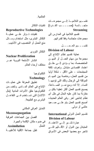 ‫ﺍﻟﻌﺎﻟﻤﻴﺔ.‬
                                          ‫ـﺎﺕ‬‫ـﺫ ـﻰ ﻤﺠﻤﻭﻋـ‬‫ـﻴﻡ ﺍﻟﺘﻼﻤﻴـ ﺇﻟـ‬‫ﺘﻘﺴـ‬
                     ‫ﺘﻘﻨﻴﺎﺕ ﺍﻟﺘﻜﺎﺜﺭ‬       ‫ﻤﺘﺠــﺎﻨﺴﺔ )ﺤﺴــــﺏ ﺍﻟﻘـﺩﺭﺓ(‬
‫‪Reproductive Technologies‬‬                                        ‫‪Streaming‬‬
‫ﺘﻘﻨﻴﺎﺕ ﺘـﺅﺜﺭ ﻋﻠـﻰ ﻋﻤﻠﻴـﺔ‬                  ‫ﺘﻘﺴﻴﻡ ﺍﻟﺘﻼﻤﻴﺫ ﻓﻰ ﺍﻟﻤﺩﺍﺭﺱ ﺇﻟﻰ‬
‫ﺍﻟﺘﻜﺎﺜﺭ ﺍﻟﺒﺸﺭﻯ، ﻤﺜل ﺍﺴﺘﺨﺩﺍﻡ ﻭﺴـﺎﺌل‬            ‫ﻤﺠﻤﻭﻋﺎﺕ ﻤﺘﺠﺎﻨﺴﺔ ﻭﻓﻘﺎ ﻟﻘﺩﺭﺍﺘﻬﻡ.‬
 ‫ﻤﻨﻊ ﺍﻟﺤﻤل ﺃﻭ ﺍﻟﺘﺨﺼﻴﺏ ﻓﻰ ﺍﻷﻨﺎﺒﻴﺏ.‬
                                                      ‫ﺘﻘﺴـــﻴﻡ ﺍﻟﻌـﻤـــل‬
                                          ‫‪Division of Labour‬‬
                      ‫ﺍﻟﺘﻜﺎﺜﺭ ﺍﻟﻨﻭﻭﻯ‬
                                          ‫ﻋﻤﻠﻴﺔ ﺘﻘﺴﻴﻡ ﻨﻅﺎﻡ ﺍﻹﻨﺘﺎﺝ ﺇﻟﻰ‬
‫‪Nuclear Proliferation‬‬
                                          ‫ﻤﺠﻤﻭﻋﺔ ﻤﻥ ﻤﻬﺎﻡ ﺍﻟﻌﻤـل ﺃﻭ ﺍﻟﻤﻬـﻥ‬
‫ﺍﻨﺘﺸﺎﺭ ﺍﻷﺴﻠﺤﺔ ﺍﻟﻨﻭﻭﻴﺔ ﻋﺒـﺭ‬
                                          ‫ﺍﻟﻤﺘﺨﺼﺼﺔ، ﺒﻤﺎ ﻴـﺅﺩﻯ ﺇﻟـﻰ ﺨﻠـﻕ‬
               ‫ﻤﺨﺘﻠﻑ ﺃﺭﺠﺎﺀ ﺍﻟﻌﺎﻟﻡ.‬
                                          ‫ﺍﻋﺘﻤﺎﺩ ﺍﻗﺘﺼﺎﺩﻯ ﻤﺘﺒﺎﺩل. ﻭﺘﻌﺭﻑ ﻜﺎﻓﺔ‬
                                          ‫ﺍﻟﻤﺠﺘﻤﻌﺎﺕ - ﻋﻠﻰ ﺍﻷﻗل - ﺸﻜﻼ ﺃﻭﻟﻴﺎ‬
                          ‫ﺍﻟﺘﻜﻨﻭﻟﻭﺠﻴﺎ‬
                                          ‫ﻤﻥ ﺘﻘﺴﻴﻡ ﺍﻟﻌﻤل، ﻭﺨﺎﺼﺔ ﺒﻴﻥ ﺍﻟﻤﻬـﺎﻡ‬
                     ‫‪Technology‬‬
                                          ‫ﺍﻟﻤﻭﻜﻠﺔ ﺇﻟﻰ ﺍﻟﺭﺠﺎل ﻭﺘﻠﻙ ﺍﻟﺘﻰ ﺘﺅﺩﻴﻬـﺎ‬
‫ﺘﻁﺒﻴﻕ ﺍﻟﻤﻌﺭﻓﺔ ﻋﻠﻰ ﻋﻤﻠﻴـﺎﺕ‬
                                          ‫ﺍﻟﻨﺴﺎﺀ. ﺇﻻ ﺃﻨﻪ، ﻭﻤﻊ ﻨﻤـﻭ ﺍﻟﺼـﻨﺎﻋﺔ،‬
‫ﺍﻹﻨﺘﺎﺝ ﻓﻰ ﺍﻟﻌﺎﻟﻡ ﺍﻟﻤـﺎﺩﻯ. ﻭﺘﺘﻀـﻤﻥ‬
                                          ‫ﻴﺼﺒﺢ ﺘﻘﺴﻴﻡ ﺍﻟﻌﻤل ﺃﻜﺜﺭ ﺘﻌﻘﻴﺩﺍ ﺒﻜﺜﻴـﺭ‬
                                                  ‫ﹰ‬
‫ﺍﻟﺘﻜﻨﻭﻟﻭﺠﻴﺎ ﺨﻠﻕ ﺍﻷﺩﻭﺍﺕ ﺍﻟﻤﺎﺩﻴﺔ )ﻤﺜل‬
                                          ‫ﻤﻘﺎﺭﻨﺔ ﺒﻤﺎ ﻜﺎﻥ ﻋﻠﻴﻪ ﺍﻟﺤﺎل ﻓﻰ ﻅل ﺃﻯ‬
‫ﺍﻵﻻﺕ( ﺍﻟﺘﻰ ﺘﺴـﺘﺨﺩﻡ ﻓـﻰ ﺍﻟﺘﻔﺎﻋـل‬
                                          ‫ﻨﻅﺎﻡ ﺇﻨﺘﺎﺠﻰ ﺁﺨﺭ. ﻭﻓﻰ ﺍﻟﻌﺎﻟﻡ ﺍﻟﺤﺩﻴﺙ،‬
                 ‫ﺍﻟﺒﺸﺭﻯ ﻤﻊ ﺍﻟﻁﺒﻴﻌﺔ.‬
                                          ‫ﺃﺼﺒﺢ ﺘﻘﺴﻴﻡ ﺍﻟﻌﻤل ﻴﺘﻡ ﻋﻠـﻰ ﺼـﻌﻴﺩ‬
                                                               ‫ﻋﺎﻟﻤﻰ ﺃﻭ ﺩﻭﻟﻰ.‬
                ‫ﺍﻟﺘﻤﺎﻴﺯ ﺍﻟﻌﺭﻗﻰ ﺍﻟﻤﻜﺎﻨﻰ‬
‫‪Mezzosegnegation‬‬                          ‫ﺘﻘﺴﻴﻡ ﺍﻟﻌﻤل ﺍﻟﺩﻭﻟﻰ ‪International‬‬
‫ﺍﻟﻔﺼل ﺒﻴﻥ ﺍﻟﺠﻤﺎﻋﺎﺕ ﺍﻟﻌﺭﻗﻴﺔ‬                 ‫‪Division of Labour‬‬
       ‫ﻓﻰ ﻀﻭﺀ ﻤﻜﺎﻥ ﺍﻹﻗﺎﻤﺔ ﻭﺍﻟﺠﻴﺭﺓ.‬        ‫ﻋﺒﺎﺭﺓ ﺘﺸـﻴﺭ ﺇﻟـﻰ ﺍﻻﻋﺘﻤـﺎﺩ‬
  ‫‪Assimilation‬‬                  ‫ﺍﻟﺘﻤ ﹼل‬
                                 ‫ﺜ‬        ‫ﺍﻟﻤﺘﺒﺎﺩل ﺒﻴﻥ ﺍﻟﺩﻭل ﺃﻭ ﺍﻷﻗـﺎﻟﻴﻡ ﺍﻟﺘـﻰ‬
‫ﺘﻘﺒل ﺠﻤﺎﻋﺔ ﺍﻷﻗﻠﻴﺔ ﻟﻸﻏﻠﺒﻴـﺔ‬                ‫ﺘﺘﺎﺠﺭ ﻤﻊ ﺒﻌﻀﻬﺎ ﺍﻟﺒﻌﺽ ﻓﻰ ﺍﻷﺴﻭﺍﻕ‬
 