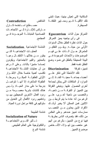 ‫ﺍﻟﺴﻜﺎﻨﻴﺔ ﺍﻟﺘﻰ ﺘﻌﻴﺵ ﺒﻴﻨﻬﺎ، ﺤﻴﺙ ﺘﺘﺒﻨﻰ‬
‫‪Contradiction‬‬             ‫ﺍﻟﺘﻨﺎﻗﺽ‬      ‫ﺘﻠﻙ ﺍﻷﻗﻠﻴـﺔ ﻗـﻴﻡ ﻭﻤﻌـﺎﻴﻴﺭ ﺍﻟﺜﻘﺎﻓـﺔ‬
‫ـﻁﻠﺢ ـﺘﺨﺩﻤﻪ ـﺎﺭل‬
   ‫ﻜـ‬      ‫ﺍﺴـ‬      ‫ﻤﺼـ‬                                         ‫ﺍﻟﻤﺴﻴﻁﺭﺓ.‬
‫ﻤـﺎﺭﻜﺱ ﻟﻺﺸـﺎﺭﺓ ﺇﻟـﻰ ﺍﻻﺘﺠﺎﻫـﺎﺕ‬
  ‫ـ‬        ‫ـ‬      ‫ـ‬
‫ﺍﻟﺘﺼﺎﺩﻤﻴﺔ ﺍﻟﻤﺘﺒﺎﺩﻟـﺔ ﺍﻟﻤﻭﺠـﻭﺩﺓ ﻓـﻰ‬     ‫ﺍﻟﺘﻤﺭﻜﺯ ﺤﻭل ﺍﻟﺫﺍﺕ ‪Egocentrism‬‬
                          ‫ﺍﻟﻤﺠﺘﻤﻊ.‬     ‫ﻓﻰ ﺭﺃﻯ ﺒﻴﺎﺠﻴﻪ ﻴﻤﻴﺯ ﺍﻟﺘﻤﺭﻜﺯ‬
                                       ‫ﺤﻭل ﺍﻟﺫﺍﺕ ﻨﻅﺭﺓ ﺍﻟﻁﻔل ﺨﻼل ﺍﻟﺴﻨﻭﺍﺕ‬
 ‫ﺍﻟﺘﻨﺸﺌﺔ ﺍﻻﺠﺘﻤﺎﻋﻴﺔ .‪Socialization‬‬      ‫ﺍﻷﻭﻟﻰ ﻤﻥ ﺤﻴﺎﺘـﻪ. ﻭﻴﻘـﻭﻡ ﺍﻟﺘﻔﻜﻴـﺭ‬
‫ﺍﻟﻌﻤﻠﻴـﺎﺕ ﺍﻻﺠﺘﻤﺎﻋﻴـﺔ ﺍﻟﺘـﻰ‬
  ‫ـ ـ‬                                  ‫ﺍﻟﻤﺘﻤﺭﻜﺯ ﺤـﻭل ﺍﻟـﺫﺍﺕ ﻋﻠـﻰ ﻓﻬـﻡ‬
‫ﻴﻁﻭﺭ ﻤـﻥ ﺨﻼﻟﻬـﺎ ﺍﻷﻁﻔـﺎل ﻭﻋﻴـﺎ‬
‫ﹰ‬                                      ‫ﺍﻟﻤﻭﻀﻭﻋﺎﺕ ﻭﺍﻷﺤﺩﺍﺙ ﺍﻟﻤﻭﺠﻭﺩﺓ ﻓـﻰ‬
‫ﺒﺎﻟﻤﻌﺎﻴﻴﺭ ﻭﺍﻟﻘﻴﻡ ﺍﻻﺠﺘﻤﺎﻋﻴﺔ، ﻭﻴﻜﻭﻨﻭﻥ‬    ‫ﺍﻟﺒﻴﺌﺔ ﺍﻟﻤﺤﻴﻁﺔ ﺒﺎﻟﻁﻔل ﻓﻰ ﻀﻭﺀ ﻭﻀﻊ‬
‫ﺇﺤﺴﺎﺴﺎ ﻤﺘﻤﻴﺯﺍ ﺒﺎﻟﺫﺍﺕ. ﻭﻋﻠﻰ ﺍﻟـﺭﻏﻡ‬                           ‫ﺍﻟﻁﻔل ﻨﻔﺴﻪ ﻓﻘﻁ.‬
‫ﻤﻥ ﺃﻥ ﻋﻤﻠﻴﺎﺕ ﺍﻟﺘﻨﺸـﺌﺔ ﺍﻻﺠﺘﻤﺎﻋﻴـﺔ‬       ‫‪Discrimination‬‬           ‫ﺘﻤﻴﻴﺯ، ﺘﻔﺭﻗﺔ‬
‫ﺘﻜﺘﺴﺏ ﺃﻫﻤﻴﺔ ﺨﺎﺼﺔ ﺨﻼل ﺍﻷﻁـﻭﺍﺭ‬           ‫ﺘﻠﻙ ﺍﻷﻨﺸﻁﺔ ﺍﻟﺘﻰ ﺘﻨﻜﺭ ﻋﻠـﻰ‬
‫ﺍﻷﻭﻟﻰ ﻟﻠﻁﻔﻭﻟـﺔ ﺍﻟﻤﺒﻜـﺭﺓ ﻭﻤﺭﺤﻠـﺔ‬        ‫ﺃﻋﻀﺎﺀ ﺠﻤﺎﻋـﺔ ﻤﻌﻴﻨـﺔ ﺍﻟﻨﻔـﺎﺫ ﺇﻟـﻰ‬
‫ﺍﻟﻁﻔﻭﻟﺔ ﺍﻟﻤﺘﺄﺨﺭﺓ، ﺇﻻ ﺃﻨﻬـﺎ ﺘﺘﻭﺍﺼـل‬     ‫ﺍﻟﻤﻭﺍﺭﺩ ﺃﻭ ﺍﻟﻤﻜﺎﻓﺂﺕ ﺍﻟﺘﻰ ﻴﻤﻜﻥ ﻟﺠﻤﺎﻋﺔ‬
‫ﺒﺩﺭﺠﺔ ﻤﺎ ﻋﻠﻰ ﻤﺩﺍﺭ ﺍﻟﺤﻴـﺎﺓ. ﻭﻟـﻴﺱ‬       ‫ﺃﺨﺭﻯ ﺍﻟﺤﺼﻭل ﻋﻠﻴﻬﺎ. ﻭﻴﻨﺒﻐﻰ ﺍﻟﺘﻔﺭﻗﺔ‬
‫ﻫﻨﺎﻙ ﻜﺎﺌﻨﺎﺕ ﺒﺸﺭﻴﺔ ﻤﻌﺼـﻭﻤﺔ ﻤـﻥ‬          ‫ﺒﻴﻥ ﺍﻟﺘﻤﻴﻴﺯ ﺃﻭ ﺍﻟﺘﻔﺭﻗـﺔ ﻤـﻥ ﻨﺎﺤﻴـﺔ،‬
‫ﺭﺩﻭﺩ ﺃﻓﻌﺎل ﺍﻵﺨﺭﻴﻥ ﺍﻟﻤﺤﻴﻁﻴﻥ ﺒﻬـﻡ،‬       ‫ﻭﺍﻟﺘﻌﺼﺏ ﻤﻥ ﻨﺎﺤﻴﺔ ﺃﺨـﺭﻯ، ﻋﻠـﻰ‬
‫ﻭﺘﺩﻓﻌﻬﻡ ﺭﺩﻭﺩ ﺍﻷﻓﻌﺎل ﺇﻟﻰ ﺍﻟﺘﻌﺩﻴل ﻤﻥ‬     ‫ﺍﻟﺭﻏﻡ ﻤﻥ ﺃﻨﻪ ﻋﺎﺩﺓ ﻤﺎ ﻴﺘﻡ ﺍﻟﺭﺒﻁ ﺒـﻴﻥ‬
  ‫ﺴﻠﻭﻜﻬﻡ ﻓﻰ ﻜﺎﻓﺔ ﻤﺭﺍﺤل ﺩﻭﺭﺓ ﺍﻟﺤﻴﺎﺓ.‬    ‫ﺍﻻﺜﻨﻴﻥ. ﻓﻤﻥ ﺍﻟﻤﻤﻜﻥ ﺃﻻ ﻴﺨﺒﺭ ﺃﻭﻟﺌـﻙ‬
                                       ‫ﺍﻷﻓﺭﺍﺩ ﺍﻟﺫﻴﻥ ﻴﻌﺎﻨﻭﻥ ﻤـﻥ ﺍﻟﺘﻌﺼـﺏ‬
                       ‫ﺘﻨﺸﺌﺔ ﺍﻟﻁﺒﻴﻌﺔ‬   ‫ﻤﻤﺎﺭﺴﺎﺕ ﺘﻤﻴﻴﺯ ﻀﺩﻫﻡ. ﻭﻋﻠﻰ ﺍﻟﻌﻜﺱ‬
‫‪Socialization of Nature‬‬                ‫ﻤﻥ ﺫﻟﻙ، ﻓﻘﺩ ﻴﺘﺼﺭﻑ ﺍﻟﻨﺎﺱ ﺒﻁﺭﻴﻘـﺔ‬
‫ـﺔ‬
 ‫ـﺄﺜﻴﺭ ـﻭﻯ ﺍﻻﺠﺘﻤﺎﻋﻴـ‬
                 ‫ﺍﻟﻘـ‬     ‫ﺘـ‬           ‫ﻓﻴﻬﺎ ﻨﻭﻉ ﻤﻥ ﺍﻟﺘﻤﻴﻴﺯ، ﺒﺎﻟﺭﻏﻡ ﻤﻥ ﺃﻨﻬﻡ‬
    ‫ﻭﺍﻟﺘﻜﻨﻭﻟﻭﺠﻴﺔ ﻋﻠﻰ ﺍﻟﻌﺎﻟﻡ ﺍﻟﻁﺒﻴﻌﻰ.‬   ‫ﻏﻴﺭ ﻤﺘﻌﺼـﺒﻴﻥ ﻟﻬـﺅﻻﺀ ﺍﻷﺸـﺨﺎﺹ‬
                        ‫ﺘﻨﺸﺌﺔ ﺍﻟﻨﻭﻉ‬                         ‫ﻤﻭﻀﻭﻉ ﺍﻟﺘﻤﻴﻴﺯ.‬
 