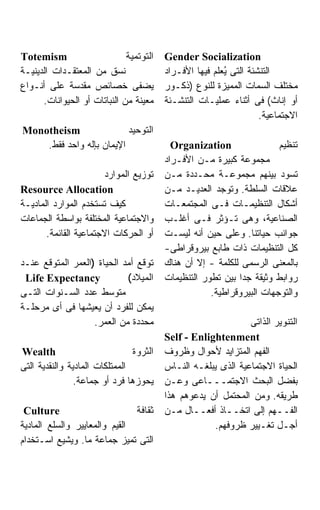 ‫‪Totemism‬‬                      ‫ﺍﻟﺘﻭﺘﻤﻴﺔ‬   ‫‪Gender Socialization‬‬
‫ﻨﺴﻕ ﻤﻥ ﺍﻟﻤﻌﺘﻘـﺩﺍﺕ ﺍﻟﺩﻴﻨﻴـﺔ‬               ‫ﺍﻟﺘﻨﺸﺌﺔ ﺍﻟﺘﻰ ُﻌﻠﻡ ﻓﻴﻬﺎ ﺍﻷﻓـﺭﺍﺩ‬
                                                         ‫ﻴ‬
‫ﻴﻀﻔﻰ ﺨﺼﺎﺌﺹ ﻤﻘﺩﺴﺔ ﻋﻠﻰ ﺃﻨـﻭﺍﻉ‬              ‫ﻤﺨﺘﻠﻑ ﺍﻟﺴﻤﺎﺕ ﺍﻟﻤﻤﻴﺯﺓ ﻟﻠﻨﻭﻉ )ﺫﻜـﻭﺭ‬
      ‫ﻤﻌﻴﻨﺔ ﻤﻥ ﺍﻟﻨﺒﺎﺘﺎﺕ ﺃﻭ ﺍﻟﺤﻴﻭﺍﻨﺎﺕ.‬    ‫ﺃﻭ ﺇﻨﺎﺙ( ﻓﻰ ﺃﺜﻨﺎﺀ ﻋﻤﻠﻴـﺎﺕ ﺍﻟﺘﻨﺸـﺌﺔ‬
                                                                   ‫ﺍﻻﺠﺘﻤﺎﻋﻴﺔ.‬
‫‪Monotheism‬‬                ‫ﺍﻟﺘﻭﺤﻴﺩ‬
    ‫ﺍﻹﻴﻤﺎﻥ ﺒﺈﻟﻪ ﻭﺍﺤﺩ ﻓﻘﻁ.‬                  ‫‪Organization‬‬                ‫ﺘﻨﻅﻴﻡ‬
                                         ‫ﻤﺠﻤﻭﻋﺔ ﻜﺒﻴﺭﺓ ﻤـﻥ ﺍﻷﻓـﺭﺍﺩ‬
                       ‫ﺘﻭﺯﻴﻊ ﺍﻟﻤﻭﺍﺭﺩ‬     ‫ﺘﺴﻭﺩ ﺒﻴﻨﻬﻡ ﻤﺠﻤﻭﻋـﺔ ﻤﺤـﺩﺩﺓ ﻤـﻥ‬
‫‪Resource Allocation‬‬                      ‫ﻋﻼﻗﺎﺕ ﺍﻟﺴﻠﻁﺔ. ﻭﺘﻭﺠﺩ ﺍﻟﻌﺩﻴـﺩ ﻤـﻥ‬
‫ﻜﻴﻑ ﺘﺴﺘﺨﺩﻡ ﺍﻟﻤﻭﺍﺭﺩ ﺍﻟﻤﺎﺩﻴـﺔ‬              ‫ﺃﺸﻜﺎل ﺍﻟﺘﻨﻅﻴﻤـﺎﺕ ﻓـﻰ ﺍﻟﻤﺠﺘﻤﻌـﺎﺕ‬
‫ﻭﺍﻻﺠﺘﻤﺎﻋﻴﺔ ﺍﻟﻤﺨﺘﻠﻔﺔ ﺒﻭﺍﺴﻁﺔ ﺍﻟﺠﻤﺎﻋﺎﺕ‬      ‫ﺍﻟﺼﻨﺎﻋﻴﺔ، ﻭﻫﻰ ﺘـﺅﺜﺭ ﻓـﻰ ﺃﻏﻠـﺏ‬
       ‫ﺃﻭ ﺍﻟﺤﺭﻜﺎﺕ ﺍﻻﺠﺘﻤﺎﻋﻴﺔ ﺍﻟﻘﺎﺌﻤﺔ.‬     ‫ﺠﻭﺍﻨﺏ ﺤﻴﺎﺘﻨﺎ. ﻭﻋﻠﻰ ﺤﻴﻥ ﺃﻨﻪ ﻟﻴﺴـﺕ‬
                                         ‫ﻜل ﺍﻟﺘﻨﻅﻴﻤﺎﺕ ﺫﺍﺕ ﻁﺎﺒﻊ ﺒﻴﺭﻭﻗﺭﺍﻁﻰ-‬
‫ﺘﻭﻗﻊ ﺃﻤﺩ ﺍﻟﺤﻴﺎﺓ )ﺍﻟﻌﻤﺭ ﺍﻟﻤﺘﻭﻗﻊ ﻋﻨـﺩ‬      ‫ﺒﺎﻟﻤﻌﻨﻰ ﺍﻟﺭﺴﻤﻰ ﻟﻠﻜﻠﻤﺔ - ﺇﻻ ﺃﻥ ﻫﻨﺎﻙ‬
 ‫‪Life Expectancy‬‬            ‫ﺍﻟﻤﻴﻼﺩ(‬      ‫ﺭﻭﺍﺒﻁ ﻭﺜﻴﻘﺔ ﺠﺩﺍ ﺒﻴﻥ ﺘﻁﻭﺭ ﺍﻟﺘﻨﻅﻴﻤﺎﺕ‬
                                                            ‫ﹰ‬
‫ﻤﺘﻭﺴﻁ ﻋﺩﺩ ﺍﻟﺴـﻨﻭﺍﺕ ﺍﻟﺘـﻰ‬                             ‫ﻭﺍﻟﺘﻭﺠﻬﺎﺕ ﺍﻟﺒﻴﺭﻭﻗﺭﺍﻁﻴﺔ.‬
‫ﻴﻤﻜﻥ ﻟﻠﻔﺭﺩ ﺃﻥ ﻴﻌﻴﺸﻬﺎ ﻓﻰ ﺃﻯ ﻤﺭﺤﻠـﺔ‬
                   ‫ﻤﺤﺩﺩﺓ ﻤﻥ ﺍﻟﻌﻤﺭ.‬                             ‫ﺍﻟﺘﻨﻭﻴﺭ ﺍﻟﺫﺍﺘﻰ‬
                                         ‫‪Self - Enlightenment‬‬
‫‪Wealth‬‬                          ‫ﺍﻟﺜﺭﻭﺓ‬   ‫ﺍﻟﻔﻬﻡ ﺍﻟﻤﺘﺯﺍﻴﺩ ﻷﺤﻭﺍل ﻭﻅﺭﻭﻑ‬
‫ﺍﻟﻤﻤﺘﻠﻜﺎﺕ ﺍﻟﻤﺎﺩﻴﺔ ﻭﺍﻟﻨﻘﺩﻴﺔ ﺍﻟﺘﻰ‬          ‫ﺍﻟﺤﻴﺎﺓ ﺍﻻﺠﺘﻤﺎﻋﻴﺔ ﺍﻟﺫﻯ ﻴﺒﻠﻐـﻪ ﺍﻟﻨـﺎﺱ‬
                ‫ﻴﺤﻭﺯﻫﺎ ﻓﺭﺩ ﺃﻭ ﺠﻤﺎﻋﺔ.‬     ‫ﺒﻔﻀل ﺍﻟﺒﺤﺙ ﺍﻻﺠﺘﻤـــﺎﻋﻰ ﻭﻋـﻥ‬
                                         ‫ﻁﺭﻴﻘﻪ. ﻭﻤﻥ ﺍﻟﻤﺤﺘﻤل ﺃﻥ ﻴﺩﻋﻭﻫﻡ ﻫﺫﺍ‬
 ‫‪Culture‬‬                       ‫ﺜﻘﺎﻓﺔ‬     ‫ﺍﻟﻔــﻬﻡ ﺇﻟﻰ ﺍﺘﺨــﺎﺫ ﺃﻓﻌــﺎل ﻤـﻥ‬
‫ﺍﻟﻘﻴﻡ ﻭﺍﻟﻤﻌﺎﻴﻴﺭ ﻭﺍﻟﺴﻠﻊ ﺍﻟﻤﺎﺩﻴﺔ‬                       ‫ﺃﺠـل ﺘﻐـﻴﻴﺭ ﻅﺭﻭﻓﻬﻡ.‬
‫ﺍﻟﺘﻰ ﺘﻤﻴﺯ ﺠﻤﺎﻋﺔ ﻤﺎ. ﻭﻴﺸﻴﻊ ﺍﺴـﺘﺨﺩﺍﻡ‬
 