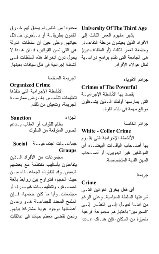 ‫ﻤﺤﺩﻭﺩﺍ ﻤﻥ ﺍﻟﻨﺎﺱ ﻟﻡ ﻴﺴﺒﻕ ﻟﻬﻡ ﺨـﺭﻕ‬      ‫‪University Of The Third Age‬‬
‫ﺍﻟﻘﺎﻨﻭﻥ ﺒﻁﺭﻴﻘـﺔ ﺃﻭ ﺒـﺄﺨﺭﻯ ﺨـﻼل‬        ‫ﻴﺸﻴﺭ ﻤﻔﻬﻭﻡ ﺍﻟﻌﻤﺭ ﺍﻟﺜﺎﻟﺙ ﺇﻟﻰ‬
‫ﺤﻴﺎﺘﻬﻡ. ﻭﻋﻠﻰ ﺤﻴﻥ ﺃﻥ ﺴﻠﻁﺎﺕ ﺍﻟﺩﻭﻟﺔ‬      ‫ﺍﻷﻓﺭﺍﺩ ﺍﻟﺫﻴﻥ ﻴﻌﻴﺸﻭﻥ ﻤﺭﺤﻠﺔ ﺍﻟﺘﻘﺎﻋـﺩ.‬
‫ﻫﻰ ﺍﻟﺘﻰ ﺘﺴﻥ ﺍﻟﻘﻭﺍﻨﻴﻥ، ﻓـﺈﻥ ﻫـﺫﺍ ﻻ‬     ‫ﻭﺠﺎﻤﻌﺔ ﺍﻟﻌﻤﺭ ﺍﻟﺜﺎﻟﺙ )ﺃﻭ ﺍﻟﻤﺘﻘﺎﻋـﺩﻴﻥ(‬
‫ﻴﺤﻭل ﺩﻭﻥ ﺍﻨﺨﺭﺍﻁ ﻫﺫﻩ ﺍﻟﺴﻠﻁﺎﺕ ﻓـﻰ‬       ‫ﻫﻰ ﺍﻟﺠﺎﻤﻌﺔ ﺍﻟﺘﻰ ﺘﻘﺩﻡ ﺒﺭﺍﻤﺞ ﺩﺭﺍﺴـﻴﺔ‬
‫ﺃﻨﺸﻁﺔ ﺇﺠﺭﺍﻤﻴﺔ ﻓﻰ ﻅل ﺴﻴﺎﻗﺎﺕ ﺒﻌﻴﻨﻬﺎ.‬                      ‫ﻟﻤﺜل ﻫﺅﻻﺀ ﺍﻷﻓﺭﺍﺩ.‬

                    ‫ﺍﻟﺠﺭﻴﻤﺔ ﺍﻟﻤﻨﻅﻤﺔ‬                         ‫ﺠﺭﺍﺌﻡ ﺍﻷﻗﻭﻴﺎﺀ‬
‫‪Organized Crime‬‬                       ‫‪Crimes of The Powerful‬‬
‫ﺍﻷﻨﺸﻁﺔ ﺍﻹﺠﺭﺍﻤﻴﺔ ﺍﻟﺘﻰ ﺘﻨﻔﺫﻫﺎ‬
                                      ‫ﻴﻘﺼﺩ ﺒﻬﺎ ﺍﻷﻨﺸﻁﺔ ﺍﻹﺠﺭﺍﻤﻴـﺔ‬
‫ﺘﻨﻅﻴﻤﺎﺕ ﺘﺘﺄﺴـﺱ ﺒﻐـﺭﺽ ﻤﻤﺎﺭﺴـﺔ‬
                                      ‫ﺍﻟﺘﻰ ﻴﻤﺎﺭﺴﻬﺎ ﺃﻭﻟﺌﻙ ﺍﻟـﺫﻴﻥ ﻴﺸـﻐﻠﻭﻥ‬
            ‫ﺍﻟﺠﺭﻴﻤﺔ، ﻭﺘﺘﻌﻴﺵ ﻤﻥ ﺫﻟﻙ.‬
                                                ‫ﻤﻭﺍﻗﻊ ﻤﻬﻤﺔ ﻓﻰ ﺒﻨﺎﺀ ﺍﻟﻘﻭﺓ.‬
 ‫‪Sanction‬‬                   ‫ﺍﻟﺠﺯﺍﺀ‬
‫ﻨﻅﺎﻡ ﻟﻠﺜﻭﺍﺏ ﺃﻭ ﺍﻟﻌﻘﺎﺏ ﻴـﺩﻋﻡ‬                                ‫ﺠﺭﺍﺌﻡ ﺍﻟﺨﺎﺼﺔ‬
        ‫ﺍﻟﺼﻭﺭ ﺍﻟﻤﺘﻭﻗﻌﺔ ﻤﻥ ﺍﻟﺴﻠﻭﻙ.‬     ‫‪White - Collor Crime‬‬
                                      ‫ﺍﻷﻨﺸﻁﺔ ﺍﻹﺠﺭﺍﻤﻴﺔ ﺍﻟﺘﻰ ﻴﻘـﻭﻡ‬
 ‫‪Social‬‬      ‫ﺠﻤﺎﻋــﺎﺕ ﺍﺠﺘﻤﺎﻋﻴــﺔ‬      ‫ﺒﻬﺎ ﺃﺼـﺤﺎﺏ ﺍﻟﻴﺎﻗـﺎﺕ ﺍﻟﺒﻴﻀـﺎﺀ ﺃﻯ‬
                          ‫‪Groups‬‬
                                      ‫ﺍﻟﻤﻭﻅﻔﻴﻥ ﻏﻴﺭ ﺍﻟﻴﺩﻭﻴﻴﻥ، ﺃﻭ ﺃﺼـﺤﺎﺏ‬
‫ﻤﺠﻤﻭﻋﺎﺕ ﻤﻥ ﺍﻷﻓﺭﺍﺩ ﺍﻟـﺫﻴﻥ‬
                                                   ‫ﺍﻟﻤﻬﻥ ﺍﻟﻔﻨﻴﺔ ﺍﻟﻤﺘﺨﺼﺼﺔ.‬
‫ﻴﺘﻔﺎﻋﻠﻭﻥ ﺒﺄﺴﺎﻟﻴﺏ ﻤﻨﺘﻅﻤﺔ ﻤﻊ ﺒﻌﻀﻬﻡ‬
‫ﺍﻟﺒﻌﺽ. ﻭﻗﺩ ﺘﺘﻔﺎﻭﺕ ﺍﻟﺠﻤﺎﻋـﺎﺕ ﻤـﻥ‬
                                                                   ‫ﺠﺭﻴﻤﺔ‬
‫ﺤﻴﺙ ﺍﻟﺤﺠﻡ، ﻓﺘﺘﺭﺍﻭﺡ ﺒﻴﻥ ﺭﻭﺍﺒﻁ ﺒﺎﻟﻐﺔ‬
                                      ‫‪Crime‬‬
‫ـﺭﺓ، ﺃﻭ‬ ‫ـﺎﺕ ﻜﺒﻴـ‬‫ـﻐﺭ، ﻭﺘﻨﻅﻴﻤـ‬  ‫ﺍﻟﺼـ‬
                                      ‫ﺃﻯ ﻓﻌل ﻴﺨﺭﻕ ﺍﻟﻘﻭﺍﻨﻴﻥ ﺍﻟﺘـﻰ‬
‫ﻤﺠﺘﻤﻌﺎﺕ. ﻭﺃﻴﺎ ﻤﺎ ﻜﺎﻥ ﺤﺠﻤﻬﺎ، ﻓـﺈﻥ‬
                                      ‫ﺸﺭﻋﺘﻬﺎ ﺍﻟﺴﻠﻁﺔ ﺍﻟﺴﻴﺎﺴﻴﺔ. ﻭﻋﻠﻰ ﺍﻟﺭﻏﻡ‬
‫ﺍﻟﻤﻠﻤﺢ ﺍﻟﻤﺤﺩﺩ ﻟﻠﺠﻤﺎﻋـﺔ ﻫـﻭ ﻭﻋـﻥ‬
                                      ‫ﻤﻥ ﺃﻨﻨـﺎ ﻨﻤﻴـل ﺇﻟـﻰ ﺍﻟﻨﻅـﺭ ﺇﻟـﻰ‬
‫ﺃﻋﻀﺎﺌﻬﺎ ﺒﻭﺠﻭﺩ ﻫﻭﻴﺔ ﻤﺸﺘﺭﻜﺔ ﺒﻴﻨﻬﻡ.‬
                                      ‫"ﺍﻟﻤﺠﺭﻤﻴﻥ" ﺒﺎﻋﺘﺒﺎﺭﻫﻡ ﻤﺠﻤﻭﻋﺔ ﻓﺭﻋﻴﺔ‬
‫ﻭﻨﺤﻥ ﻨﻘﻀﻰ ﻤﻌﻅﻡ ﺤﻴﺎﺘﻨﺎ ﻓﻰ ﻋﻼﻗﺎﺕ‬
                                      ‫ﻤﺘﻤﻴﺯﺓ ﻤﻥ ﺍﻟﺴﻜﺎﻥ، ﻓﺈﻥ ﻫﻨـﺎﻙ ﻋـﺩﺩﺍ‬
 