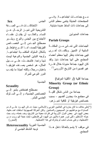 ‫ـﺔ. ـﻰ‬
                                          ‫ـﺎﺕ ﺍﺠﺘﻤﺎﻋﻴـ ﻭﻓـ‬      ‫ـﻊ ﺠﻤﺎﻋـ‬‫ﻤـ‬
  ‫‪Sex‬‬                         ‫ﺍﻟﺠﻨﺱ‬     ‫ﺍﻟﻤﺠﺘﻤﻌﺎﺕ ﺍﻟﺤﺩﻴﺜﺔ ﻴﻨﺘﻤﻰ ﻤﻌﻅﻡ ﺍﻟﻨﺎﺱ‬
‫ـﻔﺔ‬‫ـﺎﺕ ـﻰ ﺍﻟﺼـ‬
            ‫ﻓـ‬      ‫ﺍﻻﺨﺘﻼﻓـ‬             ‫ﺇﻟﻰ ﺠﻤﺎﻋﺎﺕ ﺫﺍﺕ ﺃﻨﻤﺎﻁ ﻋﺩﻴﺩﺓ ﻤﺘﺒﺎﻴﻨﺔ.‬
‫ﺍﻟﺘﺸﺭﻴﺤﻴﺔ ﺍﻟﺘﻰ ﺘﻤﻴـﺯ ﺍﻟﺭﺠـﺎل ﻋـﻥ‬
‫ﺍﻟﻨﺴﺎﺀ. ﻭﺍﻟﻐﺎﻟـﺏ ﺃﻥ ﻴﻘﺎﺒـل ﻋﻠﻤـﺎﺀ‬                          ‫ﺠﻤﺎﻋﺎﺕ ﺍﻟﻤﻨﺒﻭﺫﻴﻥ‬
‫ﺍﻻﺠﺘﻤﺎﻉ ﺒﻴﻥ ﺍﻟﺠﻨﺱ ﻭﺍﻟﻨﻭﻉ. ﻭﻴﺸـﻴﺭ‬        ‫‪Pariah Groups‬‬
‫ﻤﺼﻁﻠﺢ ﺍﻟﺠـﻨﺱ ﺇﻟـﻰ ﺍﻟﺨﺼـﺎﺌﺹ‬
‫ﺍﻟﻔﻴﺯﻴﻘﻴﺔ ﻟﻠﺠﺴﺩ، ﺃﻤـﺎ ﺍﻟﻨـﻭﻉ ﻓﻴﺘﻌﻠـﻕ‬    ‫ﺍﻟﺠﻤﺎﻋﺎﺕ ﺍﻟﺘﻰ ﺘﻌـﺎﻨﻰ ﻤـﻥ ﺍﻟﻤﻜﺎﻨـﺔ‬
‫ﺒﺄﺸﻜﺎل ﺍﻟﺴﻠﻭﻙ ﺍﻟﻤﻜﺘﺴـﺒﺔ ﺍﺠﺘﻤﺎﻋﻴـﺎ.‬
 ‫ﹰ‬                                      ‫ﺍﻟﺴﻠﺒﻴﺔ ﺃﻭ ﺍﻟﺘﻤﻴﻴﺯ. ﻭﺒﻜﻠﻤـﺎﺕ ﺃﺨـﺭﻯ‬
‫ﻭﺃﻭﺠﻪ ﺍﻟﺘﺒﺎﻴﻥ ﺍﻟﺠﻨﺴﻴﺔ ﻭﺍﻟﻨﻭﻋﻴﺔ ﻟﻴﺴﺕ‬     ‫ﻓﻬﻰ ﺠﻤﺎﻋﺎﺕ ﻴﻨﻅﺭ ﺇﻟﻴﻬﺎ ﻤﻌﻅﻡ ﺃﻋﻀﺎﺀ‬
‫ﺸﻴﺌﺎ ﻭﺍﺤﺩﺍ. ﻓﺎﻟﻤﺨﻨـﺙ، ﻋﻠـﻰ ﺴـﺒﻴل‬        ‫ﺍﻟﻤﺠﺘﻤﻊ ﻋﻠﻰ ﺃﻨﻬﺎ ﺠﻤﺎﻋﺎﺕ ﺩﻨﻴﺎ. ﻭﻟﻘﺩ‬
‫ﺍﻟﻤﺜﺎل، ﻫﻭ ﺸﺨﺹ ﻴﺼـﻨﻑ ﻓﻴﺯﻴﻘﻴـﺎ‬           ‫ﻜﺎﻥ ﺍﻟﻴﻬﻭﺩ ﺠﻤﺎﻋﺔ ﻤﻨﺒﻭﺫﺓ ﺨﻼل ﻓﺘـﺭﺓ‬
‫ﺒﺎﻋﺘﺒﺎﺭﻩ ﺭﺠ ﹰ، ﻭﻟﻜﻨﻪ ﺃﺤﻴﺎﻨﺎ ﻤﺎ ﻴﻠﻌـﺏ‬
          ‫ﹰ‬            ‫ﻼ‬                 ‫ﻏﻴﺭ ﻗﺼﻴﺭﺓ ﻤﻥ ﺍﻟﺘﺎﺭﻴﺦ ﺍﻷﻭﺭﻭﺒﻰ)*( .‬
                ‫ﺍﻟﺩﻭﺭ ﺍﻟﻨﻭﻋﻰ ﻟﻠﻤﺭﺃﺓ.‬
                                              ‫ﺠﻤﺎﻋﺔ ﺃﻗﻠﻴﺔ )ﺃﻭ ﺍﻷﻗﻠﻴﺔ ﺍﻟﻌﺭﻗﻴﺔ(‬
                             ‫ﺍﻟﺠﻨﺴﻴﺔ‬    ‫‪Minority Group (or Ethnic‬‬
‫‪Sexuality‬‬
                                        ‫)‪Group‬‬
‫ﻤﺼﻁﻠﺢ ﻓﻀﻔﺎﺽ ﻴﺸﻴﺭ ﺇﻟـﻰ‬
                                        ‫ﺠﻤﺎﻋﺔ ﻤﻥ ﺍﻟﻨﺎﺱ ﺘﺸﻜل ﺃﻗﻠﻴـﺔ‬
‫ﺍﻟﺨﺼﺎﺌﺹ ﺍﻟﺠﻨﺴﻴﺔ، ﻭ ﺇﻟـﻰ ﺍﻟﺴـﻠﻭﻙ‬
                    ‫ﺍﻟﺠﻨﺴﻰ ﻟﻠﺒﺸﺭ.‬       ‫ﻓﻰ ﻤﺠﺘﻤﻊ ﻤﺎ، ﻴﺠﺩﻭﻥ ﺃﻨﻔﺴﻬﻡ - ﺒﺴﺒﺏ‬
                                        ‫ﺨﺼﺎﺌﺹ ﻓﻴﺯﻴﻘﻴﺔ ﺃﻭ ﺜﻘﺎﻓﻴﺔ ﺘﻤﻴـﺯﻫﻡ-‬
‫)*(ﻋﻠﻰ ﺨﻼﻑ ﻤﺎ ﻜﺎﻥ ﺠﺎﺭﻴﺎ ﻓﻰ ﺍﻟﻌﺎﻟﻤﻴﻥ ﺍﻟﻌﺭﺒﻰ ﻭﺍﻹﺴﻼﻤﻰ، ﺤﻴﺙ ﻋـﺎﺵ ﺍﻟﻴﻬـﻭﺩ ﻋﻠـﻰ ﻗـﺩﻡ‬
‫ﺍﻟﻤﺴﺎﻭﺍﺓ ﻤﻊ ﻤﻭﺍﻁﻨﻴﻬﻡ ﻤﻥ ﺍﻟﻤﺴﻴﺤﻴﻴﻥ ﻭﺍﻟﻤﺴﻠﻤﻴﻥ. ﻭﻟﻜﻥ ﺍﻟﺤﺭﻜﺔ ﺍﻟﺼﻬﻴﻭﻨﻴﺔ ﺍﺴﺘﻐﻠﺕ ﺍﻀـﻁﻬﺎﺩ‬
‫ﺒﻌﺽ ﺍﻟﻴﻬﻭﺩ ﻓﻰ ﺒﻌﺽ ﺍﻟﺩﻭل ﺍﻷﻭﺭﺒﻴﺔ ﻓﻰ ﻓﺘﺭﺍﺕ ﻤﻌﻴﻨﺔ ﻤﻥ ﺍﻟﺘﺎﺭﻴﺦ، ﻭﻀـﺨﻤﺘﻪ، ﻭﻨﺴـﺠﺕ‬
‫ﺤﻭﻟﻪ ﺍﻷﺴﺎﻁﻴﺭ، ﻟﻜﻰ ﺘﺒﺭﺭ ﻫﺠﺭﺓ ﻤﻼﻴﻴﻥ ﻤﻥ ﺍﻟﻴﻬﻭﺩ ﺇﻟﻰ ﻓﻠﺴﻁﻴﻥ، ﺘﺤﺕ ﺤﺠﺔ ﺍﻟﻬـﺭﻭﺏ ﻤـﻥ‬
   ‫)ﺍﻟﻤﺤﺭﺭ(‬               ‫ﺍﻻﻀﻁﻬﺎﺩ، ﻭﻋﻠﻰ ﺤﺴﺎﺏ ﺸﻌﺏ ﻟﻡ ﻴﺸﺎﺭﻙ ﻓﻰ ﻫﺫﺍ ﺍﻻﻀﻁﻬﺎﺩ.‬
‫ﺍﻟﺠﻨﺴﻴﺔ ﺍﻟﻐﻴﺭﻴﺔ ‪Heterosexuality‬‬
                                        ‫ﻓﻰ ﻤﻭﻗﻑ ﻻ ﻴﺘﺴﻡ ﺒﺎﻟﻌﺩﺍﻟﺔ ﺩﺍﺨل ﻫـﺫﺍ‬
     ‫ﺘﻭﺠﻪ ﺍﻟﻨﺸﺎﻁ ﺍﻟﺠﻨﺴﻰ ﺃﻭ‬
                                                                  ‫ﺍﻟﻤﺠﺘﻤﻊ.‬
 