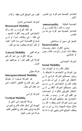 ‫ﺍﻟﻔﺭﺩ ﻋﻥ ﺍﻟﻤﻭﻗﻊ ﺍﻟﺫﻯ ﺤﻘﻘﻪ ﻭﺍﻟﺩﺍﻩ.‬   ‫ﺍﻟﻤﺸﺎﻋﺭ ﺍﻟﺠﻨﺴﻴﺔ ﻨﺤﻭ ﺃﻓﺭﺍﺩ ﻤﻥ ﺍﻟﺠﻨﺱ‬
                                                                   ‫ﺍﻵﺨﺭ.‬
              ‫ﺍﻟﺤﺭﺍﻙ ﺍﻻﺠﺘﻤﺎﻋﻰ ﺍﻟﻨﺎﺯل‬
                                        ‫ﺍﻟﺠﻨﺴﻴﺔ ﺍﻟﻤﺜﻠﻴﺔ ‪omosexuality‬‬
‫‪Downward Mobility‬‬
                                       ‫ـﻰ ﺃﻭ‬
                                           ‫ـﺎﻁ ﺍﻟﺠﻨﺴـ‬‫ـﻪ ﺍﻟﻨﺸـ‬
                                                            ‫ﺘﻭﺠـ‬
‫ﻫﻭ ﺫﻟﻙ ﺍﻟﻨﻭﻉ ﻤـﻥ ﺍﻟﺤـﺭﺍﻙ‬
                                       ‫ﺍﻟﻤﺸﺎﻋﺭ ﺍﻟﺠﻨﺴﻴﺔ ﻨﺤﻭ ﺃﻓﺭﺍﺩ ﻤﻥ ﻨﻔـﺱ‬
‫ﺍﻻﺠﺘﻤﺎﻋﻰ ﺍﻟﺫﻯ ﻴﺠﺩ ﺍﻷﻓﺭﺍﺩ ﺃﻨﻔﺴﻬﻡ -‬                                ‫ﺍﻟﺠﻨﺱ.‬
‫ﻓﻰ ﻅﻠﻪ - ﻓﻰ ﻭﻅﺎﺌﻑ ﺃﺴﻭﺃ، ﺃﻭ ﻓـﻰ‬
‫ﺃﻭﻀﺎﻉ ﺍﻗﺘﺼﺎﺩﻴﺔ ﺃﺩﻨﻰ ﻤﻤﺎ ﻜﺎﻨﻭﺍ ﻋﻠﻴﻪ،‬           ‫ﺍﻟﺤﺠﺯ ﻓﻰ ﺴﺠﻥ ﺃﻭ ﻤﺴﺘﺸﻔﻰ‬
    ‫ﺃﻭ ﻜﺎﻥ ﺁﺒﺎﺅﻫﻡ ﻴﺤﻅﻭﻥ ﺒﻬﺎ ﻤﻥ ﻗﺒل.‬    ‫‪Incarceration‬‬
                                       ‫ﻭﻀﻊ ﺍﻷﻓﺭﺍﺩ ﺩﺍﺨل ﻤﺅﺴﺴﺎﺕ‬
‫‪Lateral Mobility‬‬        ‫ﺤﺭﺍﻙ ﺃﻓﻘﻰ‬      ‫ﻤﻐﻠﻘﺔ ﺫﺍﺕ ﺃﺴﻭﺍﺭ ﻭﺃﺒﻭﺍﺏ، ﻜﺎﻟﺴـﺠﻭﻥ‬
                                                            ‫ﺃﻭ ﺍﻟﻤﻼﺠﺊ.‬
‫ﺤﺭﻜﺔ ﺍﻷﻓﺭﺍﺩ ﻤﻥ ﺃﺤﺩ ﺃﻗـﺎﻟﻴﻡ‬
‫ﺍﻟﺩﻭﻟﺔ ﺇﻟﻰ ﺇﻗﻠﻴﻡ ﺁﺨﺭ، ﺃﻭ ﺤﺭﻜﺘﻬﻡ ﻋﺒﺭ‬
                                                         ‫ﺍﻟﺤﺭﺍﻙ ﺍﻻﺠﺘﻤﺎﻋﻰ‬
                            ‫ﺍﻟﺩﻭل.‬     ‫‪Social Mobility‬‬
                                       ‫ﺍﻨﺘﻘﺎل ﺍﻷﻓـﺭﺍﺩ ﺃﻭ ﺍﻟﺠﻤﺎﻋـﺎﺕ‬
                      ‫ﺤﺭﺍﻙ ﺠﻴﻠﻰ‬        ‫ﺒﻴﻥ ﺍﻟﻤﻭﺍﻗـﻊ ﺍﻻﺠﺘﻤﺎﻋﻴـﺔ ﺍﻟﻤﺨﺘﻠﻔـﺔ.‬
‫‪Intergenerational Mobility‬‬             ‫ﻭﻴﺸﻴﺭ ﻤﺼﻁﻠﺢ ﺍﻟﺤﺭﺍﻙ ﺍﻟﺭﺃﺴﻰ ﺇﻟـﻰ‬
‫ﻫﻭ ﺍﻟﺤﺭﻜﺔ ﺼﻌﻭﺩﺍ ﺃﻭ ﻫﺒﻭﻁﺎ‬               ‫ﺍﻻﻨﺘﻘﺎل ﺇﻟﻰ ﺃﻋﻠﻰ ﺃﻭ ﺇﻟﻰ ﺃﺴـﻔل ﻓـﻰ‬
‫ﻋﻠﻰ ﺴﻠﻡ ﺍﻟﺘﺩﺭﺝ ﺍﻟﻁﺒﻘﻰ ﺍﻻﺠﺘﻤـﺎﻋﻰ‬        ‫ﻨﻅﺎﻡ ﺍﻟﺘﺩﺭﺝ ﺍﻻﺠﺘﻤﺎﻋﻰ. ﻓـﻰ ﺤـﻴﻥ‬
                ‫ﻤﻥ ﺠﻴل ﺇﻟﻰ ﺠﻴل.‬        ‫ﻴﺸﻴﺭ ﻤﺼﻁﻠﺢ ﺍﻟﺤﺭﺍﻙ ﺍﻷﻓﻘـﻰ ﺇﻟـﻰ‬
                                       ‫ﺍﻻﻨﺘﻘﺎل ﺍﻟﻔﻴﺯﻴﻘﻰ ﻟﻸﻓﺭﺍﺩ ﺃﻭ ﺍﻟﺠﻤﺎﻋﺎﺕ‬
                      ‫ﺍﻟﺤﺭﺍﻙ ﺍﻟﺭﺃﺴﻰ‬    ‫ﻤﻥ ﺇﻗﻠﻴﻡ ﺇﻟﻰ ﺁﺨـﺭ. ﻭﻴﻤﻴـﺯ ﻋﻠﻤـﺎﺀ‬
‫‪Vertical Mobility‬‬                      ‫ﺍﻻﺠﺘﻤﺎﻉ ﻋﻨﺩ ﺘﺤﻠﻴﻠﻬﻡ ﻟﻠﺤﺭﺍﻙ ﺍﻟﺭﺃﺴﻰ‬
   ‫ﺤﺭﻜﺔ ﺍﻟﺼﻌﻭﺩ ﺇﻟﻰ ﺃﻋﻠﻰ ﺃﻭ‬             ‫ﺒﻴﻥ ﻤﺩﻯ ﺍﻟﺤﺭﺍﻙ ﺍﻟﺫﻯ ﻴﺤﻘﻘـﻪ ﺍﻟﻔـﺭﺩ‬
 ‫ﺍﻟﻬﺒﻭﻁ ﺇﻟﻰ ﺃﺴﻔل ﻨﻅﺎﻡ ﺍﻟﺘﺩﺭﺝ ﺍﻟﻬﺭﻤﻰ‬    ‫ﺨﻼل ﺤﻴﺎﺘﻪ ﺍﻟﻤﻬﻨﻴﺔ، ﻭﺇﻟـﻰ ﺃﻯ ﻤـﺩﻯ‬
‫ﻟﻸﻭﻀﺎﻉ ﻓﻰ ﻨﻅﺎﻡ ﺍﻟﺘﺩﺭﺝ ﺍﻟﻁﺒﻘﻰ ﺍﻟﻘﺎﺌﻡ.‬   ‫ﻴﺨﺘﻠﻑ ﺍﻟﻤﻭﻗﻊ ﺍﻟﺫﻯ ﻴﻨﺘﻬﻰ ﺇﻟﻴـﻪ ﺫﻟـﻙ‬
                 ‫ﺤﺭﺍﻙ ﻓﻰ ﻨﻔﺱ ﺍﻟﺠﻴل‬
 