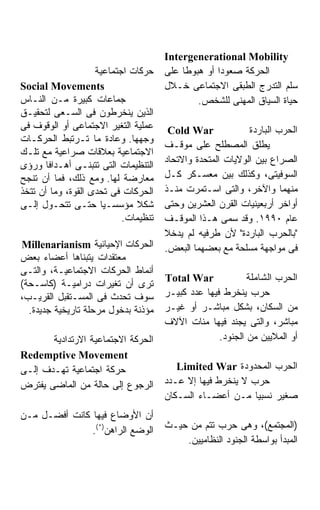 ‫‪Intergenerational Mobility‬‬
                    ‫ﺤﺭﻜﺎﺕ ﺍﺠﺘﻤﺎﻋﻴﺔ‬    ‫ﺍﻟﺤﺭﻜﺔ ﺼﻌﻭﺩﺍ ﺃﻭ ﻫﺒﻭﻁﺎ ﻋﻠﻰ‬
‫‪Social Movements‬‬                      ‫ﺴﻠﻡ ﺍﻟﺘﺩﺭﺝ ﺍﻟﻁﺒﻘﻰ ﺍﻻﺠﺘﻤﺎﻋﻰ ﺨـﻼل‬
‫ﺠﻤﺎﻋﺎﺕ ﻜﺒﻴﺭﺓ ﻤـﻥ ﺍﻟﻨـﺎﺱ‬                       ‫ﺤﻴﺎﺓ ﺍﻟﺴﻴﺎﻕ ﺍﻟﻤﻬﻨﻰ ﻟﻠﺸﺨﺹ.‬
‫ﺍﻟﺫﻴﻥ ﻴﻨﺨﺭﻁﻭﻥ ﻓﻰ ﺍﻟﺴـﻌﻰ ﻟﺘﺤﻘﻴـﻕ‬
‫ﻋﻤﻠﻴﺔ ﺍﻟﺘﻐﻴﺭ ﺍﻻﺠﺘﻤﺎﻋﻰ ﺃﻭ ﺍﻟﻭﻗﻭﻑ ﻓﻰ‬     ‫‪Cold War‬‬             ‫ﺍﻟﺤﺭﺏ ﺍﻟﺒﺎﺭﺩﺓ‬
‫ﻭﺠﻬﻬﺎ. ﻭﻋﺎﺩﺓ ﻤﺎ ﺘـﺭﺘﺒﻁ ﺍﻟﺤﺭﻜـﺎﺕ‬
                                      ‫ﻴﻁﻠﻕ ﺍﻟﻤﺼﻁﻠﺢ ﻋﻠﻰ ﻤﻭﻗـﻑ‬
‫ﺍﻻﺠﺘﻤﺎﻋﻴﺔ ﺒﻌﻼﻗﺎﺕ ﺼﺭﺍﻋﻴﺔ ﻤﻊ ﺘﻠـﻙ‬
                                      ‫ﺍﻟﺼﺭﺍﻉ ﺒﻴﻥ ﺍﻟﻭﻻﻴﺎﺕ ﺍﻟﻤﺘﺤﺩﺓ ﻭﺍﻻﺘﺤﺎﺩ‬
‫ﺍﻟﺘﻨﻅﻴﻤﺎﺕ ﺍﻟﺘﻰ ﺘﺘﺒﻨـﻰ ﺃﻫـﺩﺍﻓﺎ ﻭﺭﺅﻯ‬
‫ﻤﻌﺎﺭﻀﺔ ﻟﻬﺎ. ﻭﻤﻊ ﺫﻟﻙ، ﻓﻤﺎ ﺃﻥ ﺘﻨﺠﺢ‬      ‫ﺍﻟﺴﻭﻓﻴﺘﻰ، ﻭﻜﺫﻟﻙ ﺒﻴﻥ ﻤﻌﺴـﻜﺭ ﻜـل‬
‫ﺍﻟﺤﺭﻜﺎﺕ ﻓﻰ ﺘﺤﺩﻯ ﺍﻟﻘﻭﺓ، ﻭﻤﺎ ﺃﻥ ﺘﺘﺨﺫ‬    ‫ﻤﻨﻬﻤﺎ ﻭﺍﻵﺨﺭ، ﻭﺍﻟﺘﻰ ﺍﺴـﺘﻤﺭﺕ ﻤﻨـﺫ‬
‫ﺸﻜﻼ ﻤﺅﺴﺴـﻴﺎ ﺤﺘـﻰ ﺘﺘﺤـﻭل ﺇﻟـﻰ‬          ‫ﺃﻭﺍﺨﺭ ﺃﺭﺒﻌﻴﻨﻴﺎﺕ ﺍﻟﻘﺭﻥ ﺍﻟﻌﺸﺭﻴﻥ ﻭﺤﺘﻰ‬
                           ‫ﺘﻨﻅﻴﻤﺎﺕ.‬   ‫ﻋﺎﻡ ٠٩٩١. ﻭﻗﺩ ﺴﻤﻰ ﻫـﺫﺍ ﺍﻟﻤﻭﻗـﻑ‬
                                      ‫"ﺒﺎﻟﺤﺭﺏ ﺍﻟﺒﺎﺭﺩﺓ" ﻷﻥ ﻁﺭﻓﻴﻪ ﻟﻡ ﻴﺩﺨﻼ‬
‫ﺍﻟﺤﺭﻜﺎﺕ ﺍﻹﺤﻴﺎﺌﻴﺔ ‪Millenarianism‬‬       ‫ﻓﻰ ﻤﻭﺍﺠﻬﺔ ﻤﺴﻠﺤﺔ ﻤﻊ ﺒﻌﻀﻬﻤﺎ ﺍﻟﺒﻌﺽ.‬
‫ﻤﻌﺘﻘﺩﺍﺕ ﻴﺘﺒﻨﺎﻫﺎ ﺃﻋﻀﺎﺀ ﺒﻌﺽ‬
‫ﺃﻨﻤﺎﻁ ﺍﻟﺤﺭﻜﺎﺕ ﺍﻻﺠﺘﻤﺎﻋﻴـﺔ، ﻭﺍﻟﺘـﻰ‬
                                      ‫‪Total War‬‬             ‫ﺍﻟﺤﺭﺏ ﺍﻟﺸﺎﻤﻠﺔ‬
‫ﺘﺭﻯ ﺃﻥ ﺘﻐﻴﺭﺍﺕ ﺩﺭﺍﻤﻴـﺔ )ﻜﺎﺴـﺤﺔ(‬
‫ﺴﻭﻑ ﺘﺤﺩﺙ ﻓﻰ ﺍﻟﻤﺴـﺘﻘﺒل ﺍﻟﻘﺭﻴـﺏ،‬        ‫ﺤﺭﺏ ﻴﻨﺨﺭﻁ ﻓﻴﻬﺎ ﻋﺩﺩ ﻜﺒﻴـﺭ‬
  ‫ﻤﺅﺫﻨﺔ ﺒﺩﺨﻭل ﻤﺭﺤﻠﺔ ﺘﺎﺭﻴﺨﻴﺔ ﺠﺩﻴﺩﺓ.‬    ‫ﻤﻥ ﺍﻟﺴﻜﺎﻥ، ﺒﺸﻜل ﻤﺒﺎﺸـﺭ ﺃﻭ ﻏﻴـﺭ‬
                                      ‫ﻤﺒﺎﺸﺭ، ﻭﺍﻟﺘﻰ ﻴﺠﻨﺩ ﻓﻴﻬﺎ ﻤﺌﺎﺕ ﺍﻵﻻﻑ‬
       ‫ﺍﻟﺤﺭﻜﺔ ﺍﻻﺠﺘﻤﺎﻋﻴﺔ ﺍﻻﺭﺘﺩﺍﺩﻴﺔ‬                   ‫ﺃﻭ ﺍﻟﻤﻼﻴﻴﻥ ﻤﻥ ﺍﻟﺠﻨﻭﺩ.‬
‫‪Redemptive Movement‬‬
‫ﺤﺭﻜﺔ ﺍﺠﺘﻤﺎﻋﻴﺔ ﺘﻬـﺩﻑ ﺇﻟـﻰ‬                 ‫ﺍﻟﺤﺭﺏ ﺍﻟﻤﺤﺩﻭﺩﺓ ‪Limited War‬‬
‫ﺍﻟﺭﺠﻭﻉ ﺇﻟﻰ ﺤﺎﻟﺔ ﻤﻥ ﺍﻟﻤﺎﻀﻰ ﻴﻔﺘﺭﺽ‬       ‫ﺤﺭﺏ ﻻ ﻴﻨﺨﺭﻁ ﻓﻴﻬﺎ ﺇﻻ ﻋـﺩﺩ‬
                                      ‫ﺼﻐﻴﺭ ﻨﺴﺒﻴﺎ ﻤـﻥ ﺃﻋﻀـﺎﺀ ﺍﻟﺴـﻜﺎﻥ‬
                                                            ‫ﹰ‬
‫ﺃﻥ ﺍﻷﻭﻀﺎﻉ ﻓﻴﻬﺎ ﻜﺎﻨﺕ ﺃﻓﻀـل ﻤـﻥ‬
               ‫ﺍﻟﻭﻀﻊ ﺍﻟﺭﺍﻫﻥ)*(.‬       ‫)ﺍﻟﻤﺠﺘﻤﻊ(، ﻭﻫﻰ ﺤﺭﺏ ﺘﺘﻡ ﻤﻥ ﺤﻴـﺙ‬
                                          ‫ﺍﻟﻤﺒﺩﺃ ﺒﻭﺍﺴﻁﺔ ﺍﻟﺠﻨﻭﺩ ﺍﻟﻨﻅﺎﻤﻴﻴﻥ.‬
 