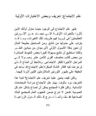 ‫ﻋﻠﻡ ﺍﻻﺠﺘﻤﺎﻉ: ﺘﻌﺭﻴﻑ ﻭﺒﻌﺽ ﺍﻻﻋﺘﺒﺎﺭﺍﺕ ﺍﻷﻭﻟﻴﺔ‬

‫ﻅﻬﺭ ﻋﻠﻡ ﺍﻻﺠﺘﻤﺎﻉ ﺇﻟﻰ ﺍﻟﻭﺠﻭﺩ ﺤﻴﻨﻤﺎ ﺤﺎﻭل ﺃﻭﻟﺌﻙ ﺍﻟﺫﻴﻥ‬
‫ﺘﺄﺜﺭﻭﺍ ﺒﺎﻟﺘﻐﻴﺭﺍﺕ ﺍﻷﻭﻟﻴـﺔ ﺍﻟﺘـﻰ ﻨﺠﻤـﺕ ﻋـﻥ "ﺍﻟﺜـﻭﺭﺘﻴﻥ‬
‫ﺍﻟﻌﻅﻴﻤﺘﻴﻥ" ﻓﻰ ﺃﻭﺭﻭﺒﺎ ﻓﻬﻡ ﻅﺭﻭﻑ ﺘﻠﻙ ﺍﻟﺘﻐﻴﺭﺍﺕ، ﻭﻤـﺎ ﻗـﺩ‬
‫ﻴﺘﺭﺘﺏ ﻋﻠﻰ ﺤﺩﻭﺜﻬﺎ ﻤﻥ ﻨﺘﺎﺌﺞ. ﻭﻤﻥ ﺍﻟﻤﺴﺘﺤﻴل ﺒﻁﺒﻴﻌﺔ ﺍﻟﺤﺎل‬
‫ﺃﻥ ﻨﻌﻴﻥ ﺒﺩﻗﺔ ﺍﻷﺼﻭل ﺍﻷﻭﻟﻰ ﻷﻯ ﻤﻴﺩﺍﻥ ﻤﻥ ﻤﻴﺎﺩﻴﻥ ﺍﻟﻌﻠـﻡ.‬
‫ﻭﻟﻜﻨﻨﺎ ﻨﺴﺘﻁﻴﻊ ﺃﻥ ﻨﺘﺘﺒﻊ ﺒﺴﻬﻭﻟﺔ ﻜﺒﻴﺭﺓ ﺒﻌﺽ ﺍﻟﺨﻴﻭﻁ ﺍﻟﻤﺒﺎﺸﺭﺓ‬
‫ﻤﻥ ﺒﻌﺽ ﻜﺘﺎﺏ ﻤﻨﺘﺼﻑ ﺍﻟﻘﺭﻥ ﺍﻟﺜﺎﻤﻥ ﻋﺸﺭ ﻭﺼـﻭﻻ ﺇﻟـﻰ‬
       ‫ﹰ‬
‫ﺍﻟﻤﺭﺍﺤل ﺍﻷﺨﻴﺭﺓ ﻟﻠﻔﻜﺭ ﺍﻻﺠﺘﻤﺎﻋﻰ. ﻭﻨﻼﺤﻅ ﺃﻥ ﺍﻟﻤﻨﺎﺥ ﺍﻟـﺫﻯ‬
‫ﺘﺭﻋﺭﻋﺕ ﻓﻴﻪ ﺃﻓﻜﺎﺭ ﺍﻟﻨﺸﺄﺓ ﺍﻟﻤﺒﻜﺭﺓ ﻟﻌﻠﻡ ﺍﻻﺠﺘﻤﺎﻉ ﻗﺩ ﺴﺎﻋﺩ ﻓﻰ‬
 ‫ﺍﻟﺤﻘﻴﻘﺔ ﻋﻠﻰ ﻅﻬﻭﺭ ﺍﻟﺜﻭﺭﺘﻴﻥ ﺍﻟﻤﺘﻼﺯﻤﺘﻴﻥ ﺍﻟﻠﺘﻴﻥ ﺃﺸﺭﻨﺎ ﺇﻟﻴﻬﻤﺎ.‬
‫ﻭﻟﻜﻥ ﻜﻴﻑ ﻴﺘﻌﻴﻥ ﻋﻠﻴﻨﺎ ﺘﻌﺭﻴﻑ ﻋﻠﻡ ﺍﻻﺠﺘﻤﺎﻉ؟ ﻟﻨﺒﺩﺃ ﻫﺫﺍ‬
‫ﺍﻟﺘﻌﺭﻴﻑ ﺒﺭﺩ ﻤﺄﻟﻭﻑ. ﻴﻬﺘﻡ ﻋﻠﻡ ﺍﻻﺠﺘﻤﺎﻉ ﺒﺩﺭﺍﺴﺔ ﺍﻟﻤﺠﺘﻤﻌﺎﺕ‬
‫ﺍﻹﻨﺴﺎﻨﻴﺔ. ﻭﻟﻜﻥ ﻓﻜﺭﺓ ﺍﻟﻤﺠﺘﻤﻊ ﻴﻤﻜﻥ ﺃﻥ ﺘﺼﺎﻍ ﺒﺸﻜل ﻋﺎﻡ ﻜل‬
‫ﺍﻟﻌﻤﻭﻤﻴﺔ. ﻓﻨﺤﻥ ﻻ ﻨﺩﺭﺝ ﻀﻤﻥ ﺍﻟﻤﻔﻬﻭﻡ ﺍﻟﻌﺎﻡ ﻟﻠﻤﺠﺘﻤﻊ ﺍﻟﺒﻼﺩ‬
‫ﺍﻟﺼﻨﺎﻋﻴﺔ ﻓﻘـﻁ، ﻭﺃﻨﻤـﺎ ﻨـﺩﺭﺝ ﻜـﺫﻟﻙ ﺍﻟـﺩﻭل ﺍﻟﺯﺭﺍﻋﻴـﺔ‬

                           ‫٢٣‬
 